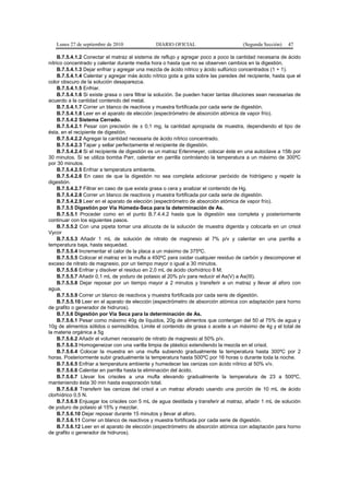 Lunes 27 de septiembre de 2010 DIARIO OFICIAL (Segunda Sección) 47
B.7.5.4.1.2 Conectar el matraz al sistema de reflujo y agregar poco a poco la cantidad necesaria de ácido
nítrico concentrado y calentar durante media hora o hasta que no se observen cambios en la digestión.
B.7.5.4.1.3 Dejar enfriar y agregar una mezcla de ácido nítrico y ácido sulfúrico concentrados (1 + 1).
B.7.5.4.1.4 Calentar y agregar más ácido nítrico gota a gota sobre las paredes del recipiente, hasta que el
color obscuro de la solución desaparezca.
B.7.5.4.1.5 Enfriar.
B.7.5.4.1.6 Si existe grasa o cera filtrar la solución. Se pueden hacer tantas diluciones sean necesarias de
acuerdo a la cantidad contenido del metal.
B.7.5.4.1.7 Correr un blanco de reactivos y muestra fortificada por cada serie de digestión.
B.7.5.4.1.8 Leer en el aparato de elección (espectrómetro de absorción atómica de vapor frío).
B.7.5.4.2 Sistema Cerrado.
B.7.5.4.2.1 Pesar con precisión de ± 0,1 mg, la cantidad apropiada de muestra, dependiendo el tipo de
ésta, en el recipiente de digestión.
B.7.5.4.2.2 Agregar la cantidad necesaria de ácido nítrico concentrado.
B.7.5.4.2.3 Tapar y sellar perfectamente el recipiente de digestión.
B.7.5.4.2.4 Si el recipiente de digestión es un matraz Erlenmeyer, colocar éste en una autoclave a 15lb por
30 minutos. Si se utiliza bomba Parr, calentar en parrilla controlando la temperatura a un máximo de 300ºC
por 30 minutos.
B.7.5.4.2.5 Enfriar a temperatura ambiente.
B.7.5.4.2.6 En caso de que la digestión no sea completa adicionar peróxido de hidrógeno y repetir la
digestión.
B.7.5.4.2.7 Filtrar en caso de que exista grasa o cera y analizar el contenido de Hg.
B.7.5.4.2.8 Correr un blanco de reactivos y muestra fortificada por cada serie de digestión.
B.7.5.4.2.9 Leer en el aparato de elección (espectrómetro de absorción atómica de vapor frío).
B.7.5.5 Digestión por Vía Húmeda-Seca para la determinación de As.
B.7.5.5.1 Proceder como en el punto B.7.4.4.2 hasta que la digestión sea completa y posteriormente
continuar con los siguientes pasos.
B.7.5.5.2 Con una pipeta tomar una alícuota de la solución de muestra digerida y colocarla en un crisol
Vycor
B.7.5.5.3 Añadir 1 mL de solución de nitrato de magnesio al 7% p/v y calentar en una parrilla a
temperatura baja, hasta sequedad.
B.7.5.5.4 Incrementar el calor de la placa a un máximo de 375ºC.
B.7.5.5.5 Colocar el matraz en la mufla a 450ºC para oxidar cualquier residuo de carbón y descomponer el
exceso de nitrato de magnesio, por un tiempo mayor o igual a 30 minutos.
B.7.5.5.6 Enfriar y disolver el residuo en 2,0 mL de ácido clorhídrico 8 M.
B.7.5.5.7 Añadir 0,1 mL de yoduro de potasio al 20% p/v para reducir el As(V) a As(III).
B.7.5.5.8 Dejar reposar por un tiempo mayor a 2 minutos y transferir a un matraz y llevar al aforo con
agua.
B.7.5.5.9 Correr un blanco de reactivos y muestra fortificada por cada serie de digestión.
B.7.5.5.10 Leer en el aparato de elección (espectrómetro de absorción atómica con adaptación para horno
de grafito o generador de hidruros).
B.7.5.6 Digestión por Vía Seca para la determinación de As.
B.7.5.6.1 Pesar como máximo 40g de líquidos, 20g de alimentos que contengan del 50 al 75% de agua y
10g de alimentos sólidos o semisólidos. Limite el contenido de grasa o aceite a un máximo de 4g y el total de
la materia orgánica a 5g
B.7.5.6.2 Añadir el volumen necesario de nitrato de magnesio al 50% p/v.
B.7.5.6.3 Homogeneizar con una varilla limpia de plástico extendiendo la mezcla en el crisol.
B.7.5.6.4 Colocar la muestra en una mufla subiendo gradualmente la temperatura hasta 300ºC por 2
horas. Posteriormente subir gradualmente la temperatura hasta 500ºC por 16 horas o durante toda la noche.
B.7.5.6.5 Enfriar a temperatura ambiente y humedecer las cenizas con ácido nítrico al 50% v/v.
B.7.5.6.6 Calentar en parrilla hasta la eliminación del ácido.
B.7.5.6.7 Llevar los crisoles a una mufla elevando gradualmente la temperatura de 23 a 500ºC,
manteniendo ésta 30 min hasta evaporación total.
B.7.5.6.8 Transferir las cenizas del crisol a un matraz aforado usando una porción de 10 mL de ácido
clorhídrico 0,5 N.
B.7.5.6.9 Enjuagar los crisoles con 5 mL de agua destilada y transferir al matraz, añadir 1 mL de solución
de yoduro de potasio al 15% y mezclar.
B.7.5.6.10 Dejar reposar durante 15 minutos y llevar al aforo.
B.7.5.6.11 Correr un blanco de reactivos y muestra fortificada por cada serie de digestión.
B.7.5.6.12 Leer en el aparato de elección (espectrómetro de absorción atómica con adaptación para horno
de grafito o generador de hidruros).
 