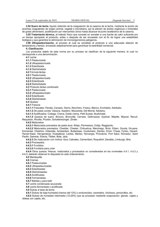 Lunes 27 de septiembre de 2010 DIARIO OFICIAL (Segunda Sección) 5
3.54 Suero de leche, líquido obtenido de la coagulación de la caseína de la leche, mediante la acción de
enzimas coagulantes de origen animal, vegetal o microbiano, por la adición de ácidos orgánicos o minerales
de grado alimentario; acidificación por intercambio iónico hasta alcanzar el punto isoeléctrico de la caseína.
3.55 Tratamiento térmico, al método físico que consiste en someter a una fuente de calor suficiente por
un tiempo apropiado al producto, antes o después de ser envasado con el fin de lograr una estabilidad
biológica y que garantice la eliminación de microorganismos patógenos.
3.56 Ultrapasteurización, al proceso al cual es sometido el producto a una adecuada relación de
temperatura y tiempo, envasado asépticamente para garantizar la esterilidad comercial.
4. Clasificación
Los productos objeto de esta norma por su proceso se clasifican de la siguiente manera, la cual no
corresponde a una denominación:
4.1 Leche
4.1.1 Pasteurizada
4.1.2 Ultrapasteurizada
4.1.3 Esterilizada
4.1.4 Deshidratada
4.2 Fórmula láctea
4.2.1 Pasteurizada
4.2.2 Ultrapasteurizada
4.2.3 Esterilizada
4.2.4 Deshidratada
4.3 Producto lácteo combinado
4.3.1 Pasteurizado
4.3.2 Ultrapasteurizado
4.3.3 Esterilizado
4.3.4 Deshidratado
4.4 Quesos
4.4.1 Frescos
4.4.1.1 Frescales: Panela, Canasto, Sierra, Ranchero, Fresco, Blanco, Enchilado, Adobado.
4.4.1.2 De pasta cocida: Oaxaca, Asadero, Mozzarela, Del Morral, Adobera.
4.4.1.3 Acidificados: Cottage, Crema, Doble crema, Petit Suisse, Nuefchatel.
4.4.1.4 Quesos de suero: Broccio, Broccotle, Cerrase, Geitmysost, Gyetost, Mejetle, Mysost, Recuit,
Requesón, Ricotta, Picotón, Schottenezinger, Zinder.
4.4.2 Madurados
4.4.2.1 Madurados prensados de pasta dura: Añejo, Parmesano, Cotija, Reggianito.
4.4.2.2 Madurados prensados: Cheddar, Chester, Chihuahua, Manchego, Brick, Edam, Gouda, Gruyere,
Emmental, Cheshire, Holandés, Amsterdam, Butterkase, Coulomiers, Dambo, Erom, Friese, Fynbo, Havarti,
Harzer-Kase, Herrgardsost, Huskallsost, Leidse, Maribo, Norvergia, Provolone, Port Salut, Romadur, Saint
Paulin, Samsoe, Svecia, Tilsiter, Bola, Jack.
4.4.2.3 De maduración con mohos: Azul, Cabrales, Camembert, Roquefort, Danablu, Limburgo, Brie.
4.4.3 Procesados
4.4.3.1 Fundidos
4.4.3.2 Fundidos para untar
4.4.4 Otros quesos: frescos, madurados y procesados no considerados en los numerales 4.4.1, 4.4.2 y
4.4.3, deberán observar lo dispuesto en este ordenamiento.
4.5 Mantequilla
4.6 Cremas
4.6.1 Pasteurizadas
4.6.2 Ultrapasteurizadas
4.6.3 Esterilizadas
4.6.4 Deshidratadas
4.6.5 Acidificadas
4.6.6 Fermentadas
4.6.7 Batidas y para batir
4.7 Leche condensada azucarada
4.8 Leche fermentada o acidificada
4.9 Dulces a base de leche
4.9.1 Dulces de baja humedad (menos del 12%) o endurecidos: caramelos, chiclosos, jamoncillos, etc.
4.9.2 Dulces de humedad intermedia (12-20%) que se procesan mediante evaporación: glorias, cajeta y
obleas con cajeta, etc.
 