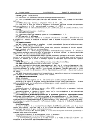 98 (Segunda Sección) DIARIO OFICIAL Lunes 27 de septiembre de 2010
B.17.2.3 Aparatos e Instrumentos
B.17.2.3.1 Horno para esterilizar que alcance una temperatura mínima de 170°C.
B.17.2.3.2 Incubadora con termostato que pueda ser mantenido a 25 ± 1,0°C provista con termómetro
calibrado.
B.17.2.3.3 Autoclave que alcance una temperatura mínima de 121 ± 1,0°C.
B.17.2.3.4 Baño de agua con control de temperatura y circulación mecánica, provista con termómetro
calibrado con divisiones de 0,1°C y que mantenga la temperatura a 45 ± 1,0°C.
B.17.2.3.5 Contador de colonias de campo oscuro, con luz adecuada, placa de cristal cuadriculada y lente
amplificador.
B.17.2.3.6 Registrador mecánico o electrónico.
B.17.2.3.7 Microscopio óptico.
B.17.2.3.8 Potenciómetro con una escala mínima de 0,1 unidades de pH a 25 °C.
B.17.3 Preparación de la Muestra
La preparación de la muestra debe ser de acuerdo a lo señalado en el numeral B.4.1 (Procedimiento para
la preparación y dilución de muestras de alimentos para su análisis microbiológico) de este apéndice
normativo
B.17.3.1 Procedimiento
B.17.3.1.1 Colocar por duplicado en cajas Petri 1 mL de la muestra líquida directa o de la dilución primaria,
utilizando para tal propósito una pipeta estéril.
B.17.3.1.2 Repetir el procedimiento tantas veces como diluciones decimales se requiera sembrar,
utilizando una pipeta estéril diferente para cada dilución.
B.17.3.1.3 Verter de 15 a 20 mL de agar papa dextrosa acidificado, fundido y mantenido a 45 ± 1 °C en un
baño de agua. El tiempo transcurrido entre la preparación de la dilución primaria y el momento en que es
vertido el medio de cultivo, no debe exceder de 20 minutos.
B.17.3.1.4 Mezclar cuidadosamente el medio con seis movimientos de derecha a izquierda, seis en el
sentido de las manecillas del reloj, seis en el sentido contrario y seis de atrás para adelante, sobre una
superficie lisa. Permitir que la mezcla se solidifique dejando las cajas Petri reposar sobre una superficie
horizontal fría.
B.17.31.5 Preparar una caja control con 15 mL de medio, para verificar la esterilidad.
B.17.3.1.6 Invertir las cajas y colocarlas en la incubadora a 25 ± 1°C.
B.17.3.1.7 Contar las colonias de cada placa después de 3, 4 y 5 días de incubación. Después de 5 días,
seleccionar aquellas placas que contengan entre 10 y 150 colonias. Si alguna parte de la caja muestra
crecimiento extendido de mohos o si es difícil contar colonias bien aisladas, considerar los conteos de 4 días
de incubación y aun de 3 días. En este caso, informar el periodo de incubación de 3 o 4 días en los resultados
del análisis.
B.17.3.1.8 Si es necesario, cuando la morfología colonial no sea suficiente, examinar microscópicamente
para distinguir las colonias de levaduras y mohos de las bacterias.
B.17.4 Expresión de Resultados
Cálculo del Método
Considerar las cuentas de placas con 10 a 150 colonias como las adecuadas para el informe.
Multiplicar por el inverso de la dilución, tomando en consideración los criterios del numeral B.4.2 de este
apéndice (Método para la cuenta de bacterias aerobias en placa), para la expresión de resultados.
B.17.5 Informe de la Prueba
Informar:
Unidades formadoras de colonias por gramo o mililitro (UFC/g o mL) de mohos en agar papa – dextrosa
acidificado, incubadas a 25 ± 1°C durante 5 días.
Unidades formadoras de colonias por gramo o mililitro (UFC/g o mL) de levaduras en agar papadextrosa
acidificado, incubadas a 25 ± 1°C durante 5 días.
B.18. Estimación de la Densidad Microbiana por la Técnica del Número Mas Probable de Bacterias
Coliformes, Coliformes fecales y Escherichia coli, por la Técnica de Diluciones en Tubo Múltiple.
Este método es aplicable a cualquier grupo bacteriano de interés sanitario, especialmente en productos
que se encuentran en bajas concentraciones de microorganismos (10 por gramo o mL). Ejemplo: Leche, agua,
alimentos; que por su consistencia pueden interferir con la exactitud de la cuenta de Unidades Formadoras de
Colonias (U.F.C.).
B.18.1 Fundamento.
Se basa en la dilución de la muestra en tubos múltiples, de tal forma que todos los tubos de la menor
dilución sean positivos y todos los tubos de la dilución más alta sean negativos. El resultado positivo se
demuestra por la presencia de gas o crecimiento microbiano.
Para obtener el Número Más Probable (NMP) en los resultados se aplica la teoría de la probabilidad, lo
cual tiene como condición lo siguiente:
- Una distribución aleatoria de las bacterias que existen en la muestra.
- Las bacterias se encuentran como entidades no agrupadas.
- Los microorganismos presentes en la muestra crecerán en el medio, cuando son incubados y se
mantengan en las condiciones adecuadas para su desarrollo.
 