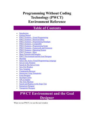 Programming Without Coding Technology (PWCT) Environment Reference Table of Contents 
 Introduction 
 Getting Started 
 PWCT Features - Visual Programming 
 PWCT Features - Practical Editor 
 PWCT Features - Programming Paradigm 
 PWCT Features - Compatable 
 PWCT Features - Programming Scope 
 PWCT Features - Framework and Extension 
 PWCT Features - Operating System 
 PWCT Features - More 
 Many Tutorials and Samples 
 PWCT Environment and the Goal Designer 
 Menubar 
 Select The Active Visual Programming Language 
 Server Units Window 
 Search In The Server Units 
 New File Window 
 New Template 
 Components Browser 
 Interaction Using Transporter 
 Form Designer 
 Set Steps Colors 
 VPL Compiler 
 The Time Machine 
 Search and Replace in the Steps Tree 
 Interaction Designer 
 Transporter Designer PWCT Environment and the Goal Designer 
When we run PWCT, we see the next window  