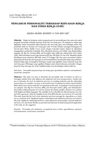 33PENGARUH PERSONALITI TERHADAP KEPUASAN KERJA DAN STRES KERJA GURU
Jurnal Teknologi, 48(E) Jun 2008: 33–47
© Universiti Teknologi Malaysia
PENGARUH PERSONALITI TERHADAP KEPUASAN KERJA
DAN STRES KERJA GURU
AZLINA MOHD. KOSNIN1
& TAN SEW LEE2
Abstrak. Kajian ini bertujuan untuk mengenal pasti tret personaliti guru dan sama ada wujud
pengaruh personaliti terhadap kepuasan kerja dan stres kerja guru. Di samping itu, kajian juga
dijalankan untuk menentukan tahap kepuasan dan stres kerja guru serta hubungan antara dua
pemboleh ubah ini. Seramai 255 orang guru dari 10 buah sekolah menengah kebangsaan di
daerah Johor Bahru dipilih secara rawak sebagai responden kajian. Kajian ini dijalankan
menggunakan pendekatan kuantitatif. Data dikumpul menerusi soal selidik yang diterjemahkan
daripada The Big Five Inventory (BFI), Job Descriptive Index ( JDI) dan Adminstrative Stress Indeks
(ASI). Nilai kebolehpercayaan bagi instrumen JDI dan ASI ialah 0.91 dan 0.84. Manakala darjah
kebolehpercayaan instrumen BFI ialah antara 0.73 hingga 0.80. Para guru menyatakan bahawa
tahap kepuasan kerja dan stres kerja guru secara keseluruhannya berada pada tahap yang sederhana.
Dapatan kajian juga menunjukkan hubungan negatif yang signifikan antara kepuasan kerja dan
stres kerja guru. Hubungan yang signifikan didapati antara dimensi-dimensi personaliti t dengan
kepuasan kerja dan juga stres kerja. Implikasi kajian turut dicadangkan dalam artikel ini.
Kata kunci: Personaliti; kepuasan kerja; stres kerja; guru; agreeableness; openness, conscientiousness,
extraversion; neuroticism
Abstract. This study was done to determine the personality traits of teachers as well as to
investigate whether these traits influence job satisfaction and stress among teachers. Another aim
was to determine the level of satisfaction and stress in teaching profession and the relationship
between these two variables. As many as 225 teachers from 10 national secondary schools in Johor
Bahru district were chosen randomly as respondents in this study. A quantitative research approach
was adopted. The Big Five Inventory (BFI), Job Descriptive Index ( JDI), and Administrative
Stress Index (ASI) instruments were used to measure the related variables. All items were asked in
both English and Malay languages. The reliability levels of the JDI and ASI instruments were 0.91
and 0.84 respectively, while the reliability levels of the BFI subscales were between 0.73 and 0.80.
This study found that the level of job satisfaction and stress amongst the respondents as a whole
was at a moderate level. Significant negative relationship in job satisfaction and stress was found in
this study. Significant relationships between certain dimensions of personality t and job satisfaction
and stress were also found. Results are presented and discussed in detail and practical implications
of the study are also suggested.
Keywords: Personality; job satisfaction; occupational stress; teacher; agreeableness; openness;
conscientiousness; extraversion; neuroticism
1&2
Fakulti Pendidikan, Universiti Teknologi Malaysia, 81310 UTM Skudai, Johor Bahru, Malaysia
 