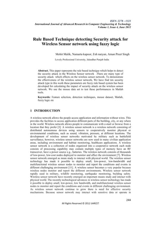 ISSN: 2278 – 1323
    International Journal of Advanced Research in Computer Engineering & Technology
                                                        Volume 1, Issue 4, June 2012



  Rule Based Technique detecting Security attack for
      Wireless Sensor network using fuzzy logic

                        Mohit Malik, Namarta kapoor, Esh naryan, Aman Preet Singh
                       Lovely Professional University, Jalandhar Punjab India



       Abstract. This paper represents the rule based technique which helps to detect
       the security attack in the Wireless Sensor network .There are many type of
       security attack which effects on the wireless sensor network. To demonstrate
       the effectiveness of the wireless sensor network, We have find ten security
       attack type in this work these parameters are fuzzy rule based system has been
       developed for calculating the impact of security attack on the wireless sensor
       network. We use the mouse data set to test these performances in Matlab
       tools.
       Keywords: Feature selection, detection techniques, mouse dataset, Matlab,
       fuzzy logic etc


1 INTRODUCTION

A wireless network allows the people access application and information without wires. This
provides the facilities to access application different parts of the building, city, or any where
in the world. Wireless network allows people to communicate with e-mail or browse from a
location that they prefer [3]. A wireless sensor network is a wireless network consisting of
distributed autonomous devices using sensors to cooperatively monitor physical or
environmental conditions, such as sound, vibration, pressure, at different locations. The
development of wireless sensor networks motivated by military such as battlefield
surveillance, however, wireless sensor networks are now used in many civilian application
areas, including environment and habitat monitoring, healthcare applications. A wireless
sensor network is a collection of nodes organized into a cooperative network each node
consists of processing capability may contain multiple types of memory have an RF
transceiver, have a power source e.g., batteries. The wireless network consists of thousands
of low-power, low-cost nodes deployed to monitor and affect the environment [7]. Wireless
sensor network emerged as mean study to interact with physical world. The wireless sensor
technology has made it possible to deploy small, low-power, low-bandwidth and
multifunctional wireless sensor nodes to monitor and report the conditions and events in
different challenging environment [11]. A wireless sensor becomes a very popular because
wireless nodes monitor and report the different environments. Wireless sensor network
rapidly used in military, wildlife monitoring, earthquake monitoring, building safety.
Wireless sensor network have recently emerged an important means study and interact with
physical world. The recently technological advances in wireless sensor technology has made
it possible to deploy small, low-power, low bandwidth, and multifunctional wireless sensor
nodes to monitor and report the conditions and events in different challenging environment.
As wireless sensor network continue to grow there is need for effective security
mechanisms. Because sensor network may interact with sensitive data or operate in

                                                                                            244
                              All Rights Reserved © 2012 IJARCET
 