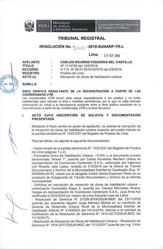 aOCAD£{
, Ministerio
PERU deJusticia
y Derechos Humanos
Superintendencia Nacional
de Registros Publicos
TRIBUNAL REGISTRAL
RESOLUCION No. -2019-SUNARP-TR-L-xw
Lima, 2 0 SEP. 2019
CARLOS RICARDO FIGUEROA DEL CASTILLO.
N° 1114745 del 13/5/2019.
H.T.D. N° 09 01-2019-037070 del 2/8/2019.
Predios de Lima.
Recepcion de obras de habilitacion urbana.
APELANTE
TITULO
RECURSO
REGISTRO
AGIO (s)
SUMILLA
Area grAfica resultante de la reconstrucion a partir de las
COORDENADAS UTM
Las coordenadas UTM sirven para ubicar espacialmente a los predios y no estan
establecidas para calcular el area o medidas perimetricas, por lo que no cabe formular
observacion en virtud a la discrepancia existente entre el area grafica resultante de la
reconstruccion a partir de las coordenadas UTM y el area del piano.
AGIO CUYA INSCRIPCION SE SOLICITA Y DOCUMENTACION
PRESENTADA
I.
Mediante el titulo venido en grade de apelacion, se solicita la inscripcion de
la recepcion de obras de habilitacion urbana respecto del predio inscrito en
la partida electronica N° 13331237 del Registro de Predios de Lima.
Para tal efecto, se adjunto la siguiente documentacion:
- Copia simple de la partida electronica N° 13331237 del Registro de Predios
de Lima (paginas 1 y 2).
- Formulario Unico de Habilitacion Urbana - FUHU y el documento privado
denominado “Anexo 1”, suscrito por Carlos Humberto Montero Urbina en
representacion de Inversiones Centenario S.A.A., autorizado por ingeniero
civil Ricardo Jara Lopez, recibido el 1/12/2015 por la oficina de Tramite
Documentario y Archivo de la Municipalidad Distrital de Carabayllo (Exp. N°
0044684-2015), visado por el abogado Carlos Daniel Espichan Perez en su
condicion de Subgerente de Tramite Documentario y Archivo de la referida
municipalidad.
- Solicitud de inscripcion de recepcion de obras de habilitacion urbana -
urbanizacion Esmeralda Etapa 3, suscrita por Claudia Mercedes Alvarez
Vargas en representacion de Inversiones Centenario S.A.A., cuya firma fue
certificada el 20/2/2019 por notario de Lima Eduardo Laos de Lama.
- Resolucion de Gerencia N° 01328-2018/GDUR-MDC del 23/11/2018
suscrita por arquitecto Agustin Jorge Mamani Molina en su condicion de
Gerente de Desarrollo Urbano Rural de la Municipalidad Distrital de
Carabayllo (tramite N° E1830523 del 15/10/2018, referido a la solicitud de
rectificacion de la Resolucion de Gerencia N° 1414-2017/GDUR-MDC del
11/12/2017).
- Resolucion de Recepcion de Obras de Habilitacion Urbana - Resolucion de
Gerencia N° 1414-2017/GDUR-MDC del 11/12/2017 suscrita por Ing. Victor
 