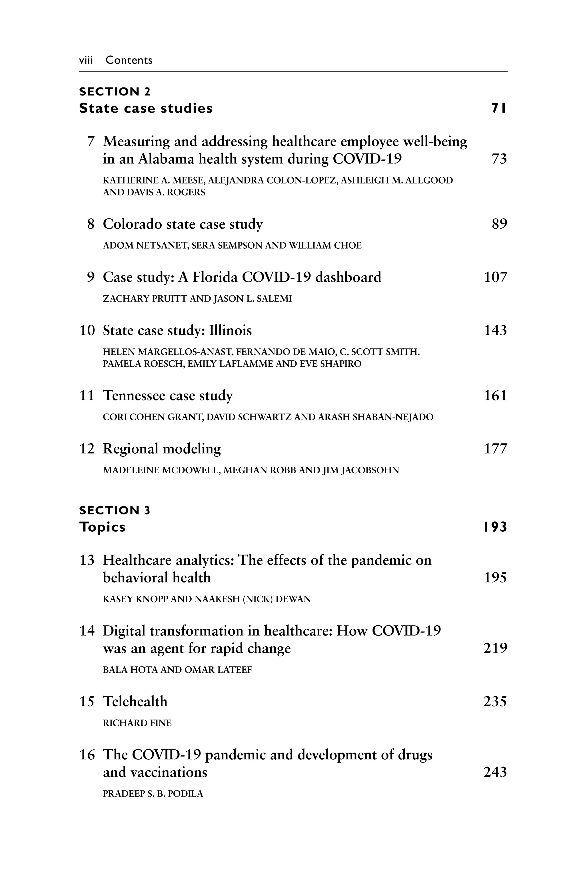 viii Contents
SECTION 2
State case studies 71
7 Measuring and addressing healthcare employee well-being
in an Alabama health system during COVID-19 73
KATHERINE A. MEESE, ALEJANDRA COLON-LOPEZ, ASHLEIGH M. ALLGOOD
AND DAVIS A. ROGERS
8 Colorado state case study 89
ADOM NETSANET, SERA SEMPSON AND WILLIAM CHOE
9 Case study: A Florida COVID-19 dashboard 107
ZACHARY PRUITT AND JASON L. SALEMI
10 State case study: Illinois 143
HELEN MARGELLOS-ANAST, FERNANDO DE MAIO, C. SCOTT SMITH,
PAMELA ROESCH, EMILY LAFLAMME AND EVE SHAPIRO
11 Tennessee case study 161
CORI COHEN GRANT, DAVID SCHWARTZ AND ARASH SHABAN-NEJADO
12 Regional modeling 177
MADELEINE MCDOWELL, MEGHAN ROBB AND JIM JACOBSOHN
SECTION 3
Topics 193
13 Healthcare analytics: The effects of the pandemic on
behavioral health 195
KASEY KNOPP AND NAAKESH (NICK) DEWAN
14 Digital transformation in healthcare: How COVID-19
was an agent for rapid change 219
BALA HOTA AND OMAR LATEEF
15 Telehealth 235
RICHARD FINE
16 The COVID-19 pandemic and development of drugs
and vaccinations 243
PRADEEP S. B. PODILA
 