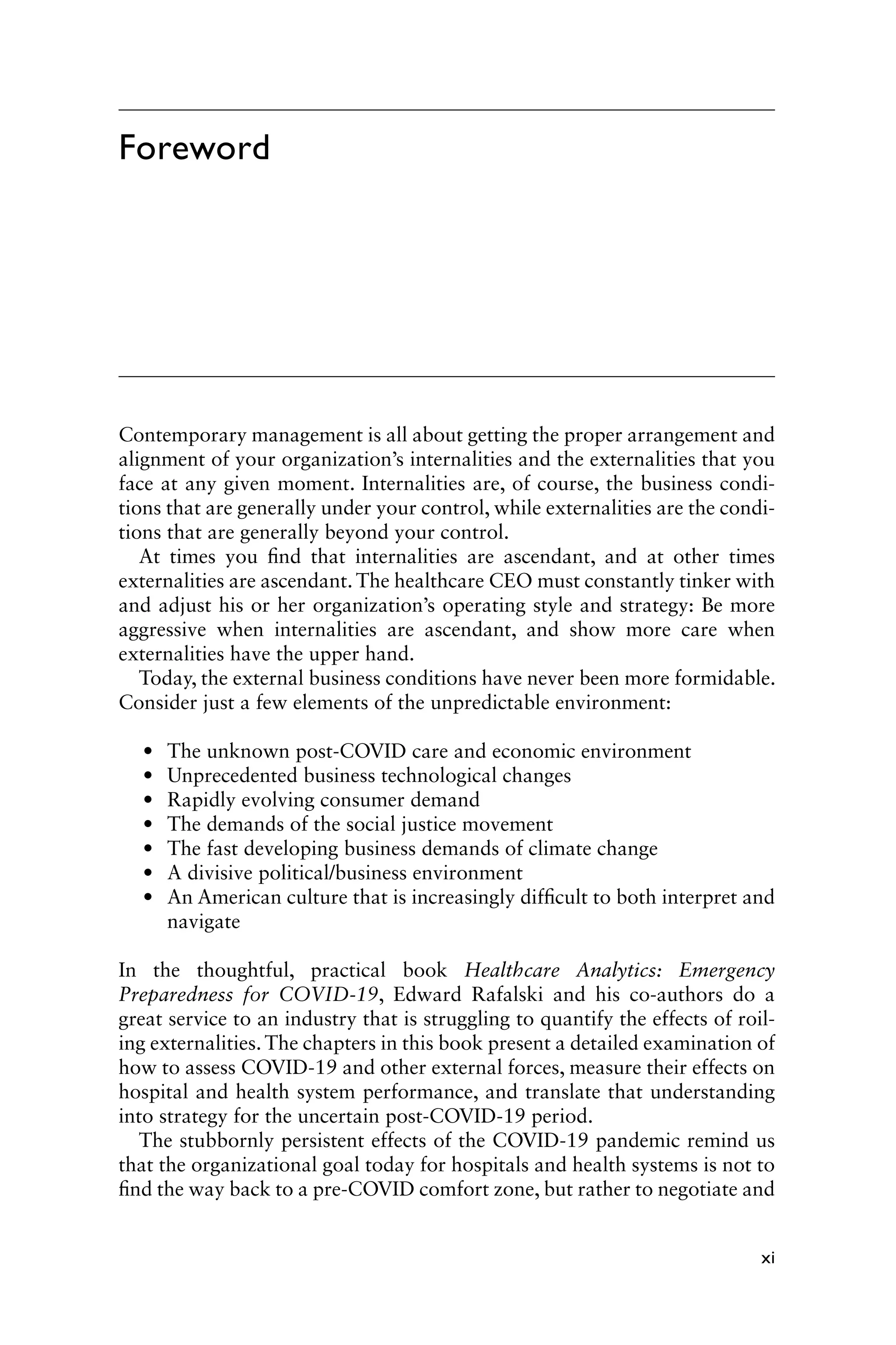 xi
Foreword
Contemporary management is all about getting the proper arrangement and
alignment of your organization’s internalities and the externalities that you
face at any given moment. Internalities are, of course, the business condi-
tions that are generally under your control, while externalities are the condi-
tions that are generally beyond your control.
At times you find that internalities are ascendant, and at other times
externalities are ascendant. The healthcare CEO must constantly tinker with
and adjust his or her organization’s operating style and strategy: Be more
aggressive when internalities are ascendant, and show more care when
externalities have the upper hand.
Today, the external business conditions have never been more formidable.
Consider just a few elements of the unpredictable environment:
• The unknown post-COVID care and economic environment
• Unprecedented business technological changes
• Rapidly evolving consumer demand
• The demands of the social justice movement
• The fast developing business demands of climate change
• A divisive political/business environment
• An American culture that is increasingly difficult to both interpret and
navigate
In the thoughtful, practical book Healthcare Analytics: Emergency
Preparedness for COVID-19, Edward Rafalski and his co-authors do a
great service to an industry that is struggling to quantify the effects of roil-
ing externalities. The chapters in this book present a detailed examination of
how to assess COVID-19 and other external forces, measure their effects on
hospital and health system performance, and translate that understanding
into strategy for the uncertain post-COVID-19 period.
The stubbornly persistent effects of the COVID-19 pandemic remind us
that the organizational goal today for hospitals and health systems is not to
find the way back to a pre-COVID comfort zone, but rather to negotiate and
 