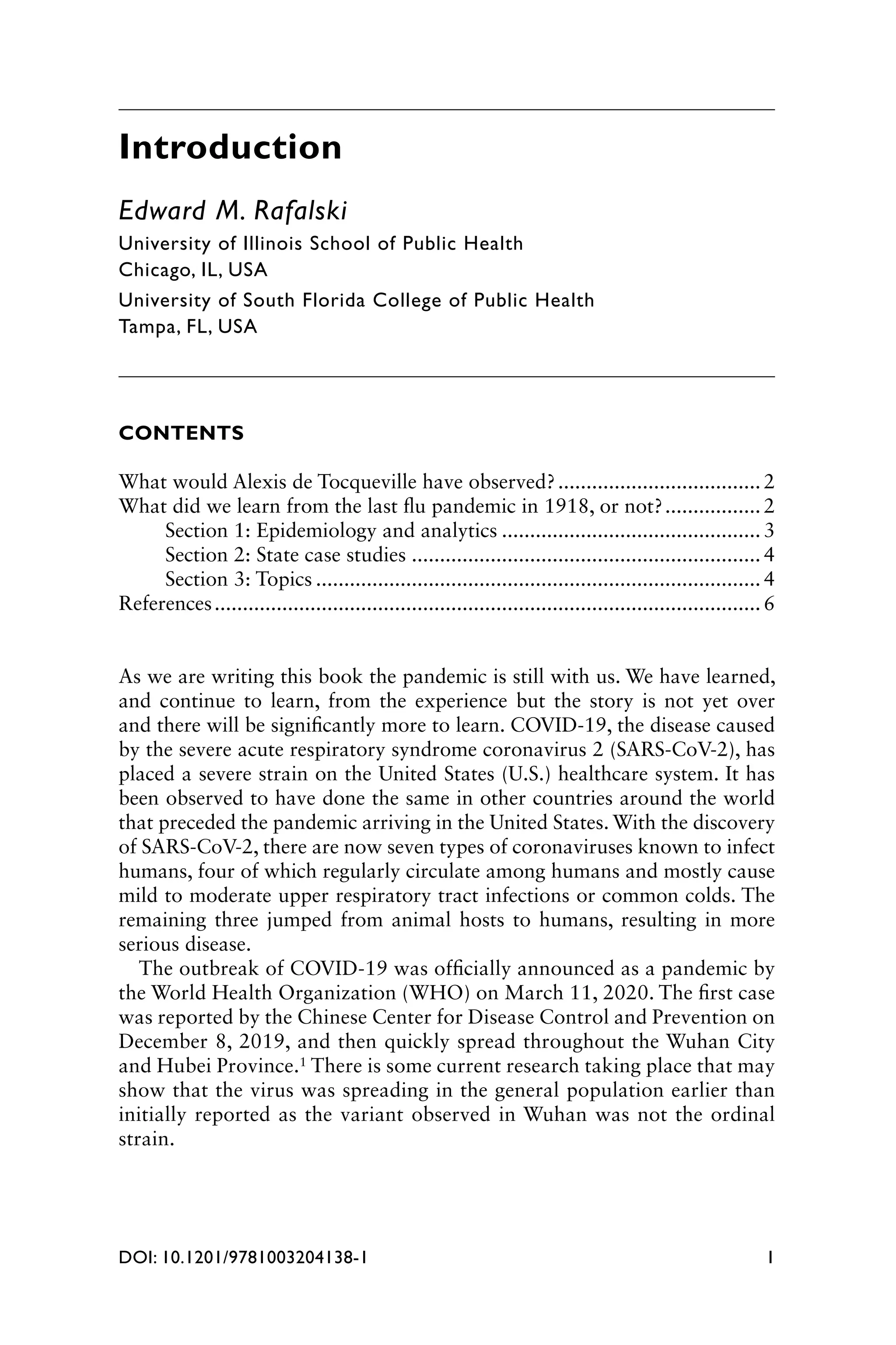 1
DOI: 10.1201/9781003204138-1
Introduction
Edward M. Rafalski
University of Illinois School of Public Health
Chicago, IL, USA
University of South Florida College of Public Health
Tampa, FL, USA
CONTENTS
What would Alexis de Tocqueville have observed?..................................... 2
What did we learn from the last flu pandemic in 1918, or not?.................. 2
Section 1: Epidemiology and analytics............................................... 3
Section 2: State case studies............................................................... 4
Section 3: Topics................................................................................ 4
References.................................................................................................. 6
As we are writing this book the pandemic is still with us. We have learned,
and continue to learn, from the experience but the story is not yet over
and there will be significantly more to learn. COVID-19, the disease caused
by the severe acute respiratory syndrome coronavirus 2 (SARS-CoV-2), has
placed a severe strain on the United States (U.S.) healthcare system. It has
been observed to have done the same in other countries around the world
that preceded the pandemic arriving in the United States. With the discovery
of SARS-CoV-2, there are now seven types of coronaviruses known to infect
humans, four of which regularly circulate among humans and mostly cause
mild to moderate upper respiratory tract infections or common colds. The
remaining three jumped from animal hosts to humans, resulting in more
serious disease.
The outbreak of COVID-19 was officially announced as a pandemic by
the World Health Organization (WHO) on March 11, 2020. The first case
was reported by the Chinese Center for Disease Control and Prevention on
December 8, 2019, and then quickly spread throughout the Wuhan City
and Hubei Province.1 There is some current research taking place that may
show that the virus was spreading in the general population earlier than
initially reported as the variant observed in Wuhan was not the ordinal
strain.
 