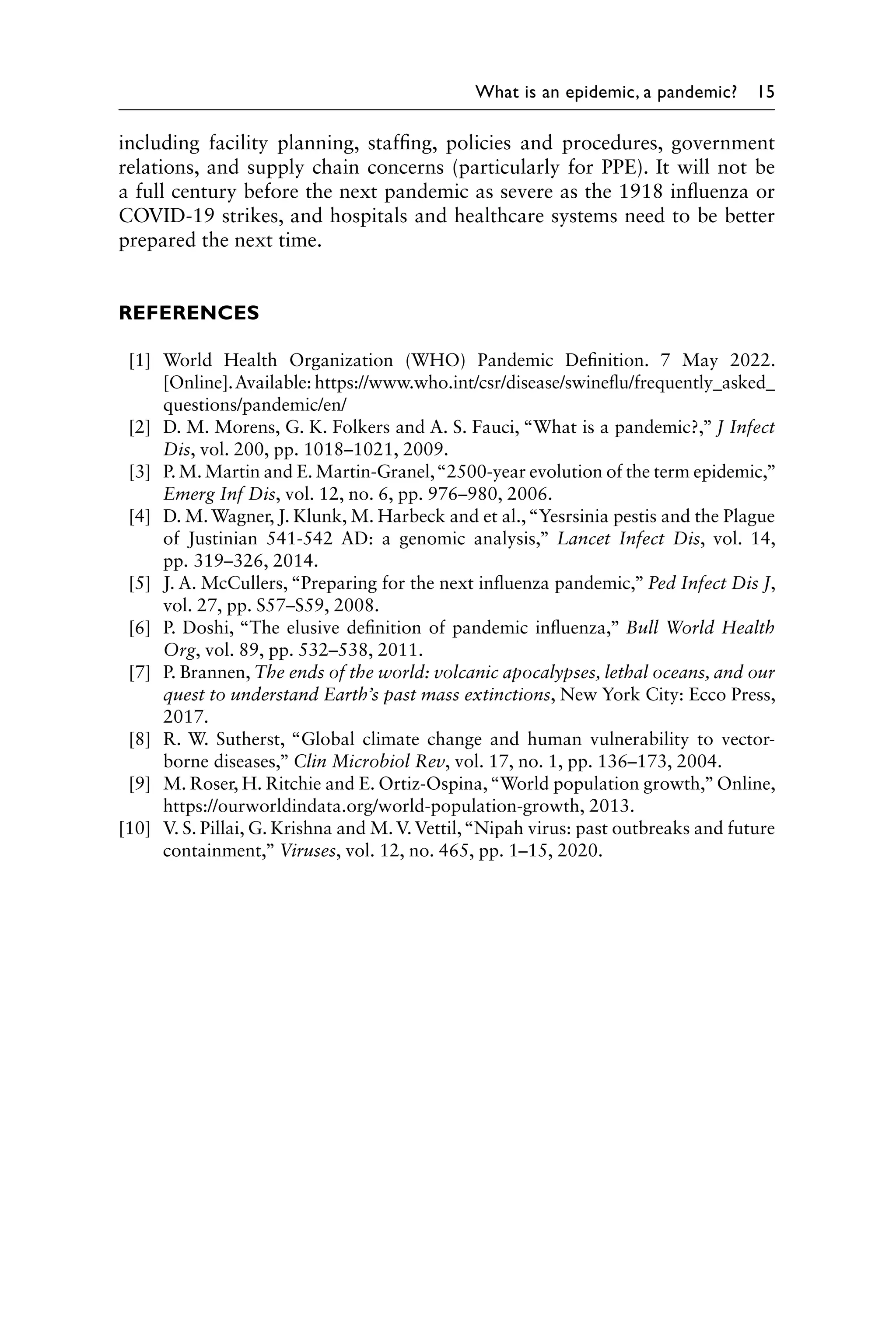 What is an epidemic, a pandemic? 15
including facility planning, staffing, policies and procedures, government
relations, and supply chain concerns (particularly for PPE). It will not be
a full century before the next pandemic as severe as the 1918 influenza or
COVID-19 strikes, and hospitals and healthcare systems need to be better
prepared the next time.
REFERENCES
[1] World Health Organization (WHO) Pandemic Definition. 7 May 2022.
[Online].Available: https://www.who.int/csr/disease/swineflu/frequently_asked_
questions/pandemic/en/
[2] D. M. Morens, G. K. Folkers and A. S. Fauci, “What is a pandemic?,” J Infect
Dis, vol. 200, pp. 1018–1021, 2009.
[3] P. M. Martin and E. Martin-Granel,“2500-year evolution of the term ­
epidemic,”
Emerg Inf Dis, vol. 12, no. 6, pp. 976–980, 2006.
[4] D. M. Wagner, J. Klunk, M. Harbeck and et al.,“Yesrsinia pestis and the Plague
of Justinian 541-542 AD: a genomic analysis,” Lancet Infect Dis, vol. 14,
pp. 319–326, 2014.
[5] J. A. McCullers, “Preparing for the next influenza pandemic,” Ped Infect Dis J,
vol. 27, pp. S57–S59, 2008.
[6] P. Doshi, “The elusive definition of pandemic influenza,” Bull World Health
Org, vol. 89, pp. 532–538, 2011.
[7] P. Brannen, The ends of the world: volcanic apocalypses, lethal oceans, and our
quest to understand Earth’s past mass extinctions, New York City: Ecco Press,
2017.
[8] R. W. Sutherst, “Global climate change and human vulnerability to vector-
borne diseases,” Clin Microbiol Rev, vol. 17, no. 1, pp. 136–173, 2004.
[9] M. Roser, H. Ritchie and E. Ortiz-Ospina,“World population growth,”Online,
https://ourworldindata.org/world-population-growth, 2013.
[10] V. S. Pillai, G. Krishna and M.V.Vettil,“Nipah virus: past outbreaks and future
containment,” Viruses, vol. 12, no. 465, pp. 1–15, 2020.
 