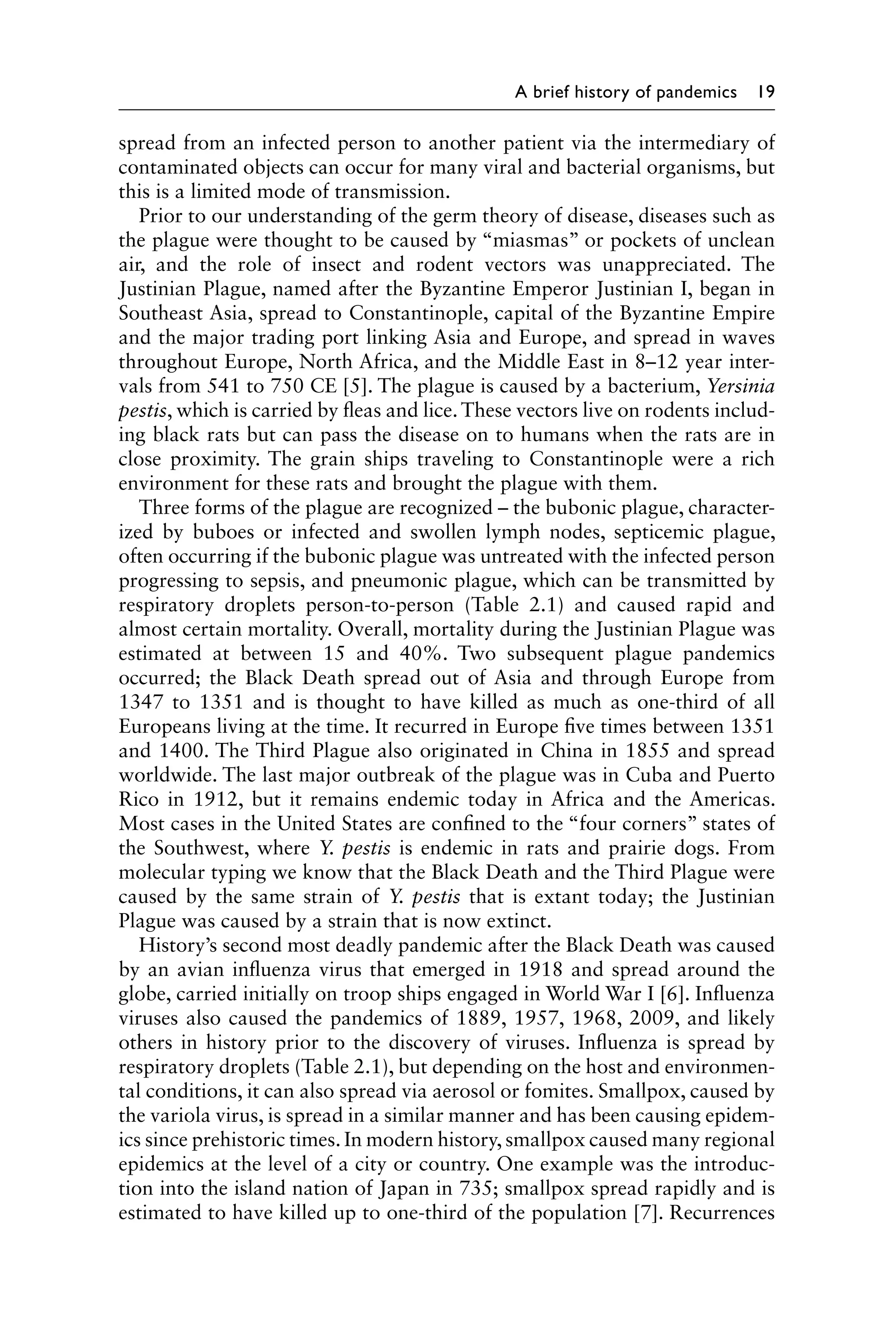 A brief history of pandemics 19
spread from an infected person to another patient via the intermediary of
contaminated objects can occur for many viral and bacterial organisms, but
this is a limited mode of transmission.
Prior to our understanding of the germ theory of disease, diseases such as
the plague were thought to be caused by “miasmas” or pockets of unclean
air, and the role of insect and rodent vectors was unappreciated. The
Justinian Plague, named after the Byzantine Emperor Justinian I, began in
Southeast Asia, spread to Constantinople, capital of the Byzantine Empire
and the major trading port linking Asia and Europe, and spread in waves
throughout Europe, North Africa, and the Middle East in 8–12 year inter-
vals from 541 to 750 CE [5]. The plague is caused by a bacterium, Yersinia
pestis, which is carried by fleas and lice.These vectors live on rodents includ-
ing black rats but can pass the disease on to humans when the rats are in
close proximity. The grain ships traveling to Constantinople were a rich
environment for these rats and brought the plague with them.
Three forms of the plague are recognized – the bubonic plague, character-
ized by buboes or infected and swollen lymph nodes, septicemic plague,
often occurring if the bubonic plague was untreated with the infected person
progressing to sepsis, and pneumonic plague, which can be transmitted by
respiratory droplets person-to-person (Table 2.1) and caused rapid and
almost certain mortality. Overall, mortality during the Justinian Plague was
estimated at between 15 and 40%. Two subsequent plague pandemics
occurred; the Black Death spread out of Asia and through Europe from
1347 to 1351 and is thought to have killed as much as one-third of all
Europeans living at the time. It recurred in Europe five times between 1351
and 1400. The Third Plague also originated in China in 1855 and spread
worldwide. The last major outbreak of the plague was in Cuba and Puerto
Rico in 1912, but it remains endemic today in Africa and the Americas.
Most cases in the United States are confined to the “four corners” states of
the Southwest, where Y. pestis is endemic in rats and prairie dogs. From
molecular typing we know that the Black Death and the Third Plague were
caused by the same strain of Y. pestis that is extant today; the Justinian
Plague was caused by a strain that is now extinct.
History’s second most deadly pandemic after the Black Death was caused
by an avian influenza virus that emerged in 1918 and spread around the
globe, carried initially on troop ships engaged in World War I [6]. Influenza
viruses also caused the pandemics of 1889, 1957, 1968, 2009, and likely
others in history prior to the discovery of viruses. Influenza is spread by
respiratory droplets (Table 2.1), but depending on the host and environmen-
tal conditions, it can also spread via aerosol or fomites. Smallpox, caused by
the variola virus, is spread in a similar manner and has been causing epidem-
ics since prehistoric times. In modern history, smallpox caused many regional
epidemics at the level of a city or country. One example was the introduc-
tion into the island nation of Japan in 735; smallpox spread rapidly and is
estimated to have killed up to one-third of the population [7]. Recurrences
 