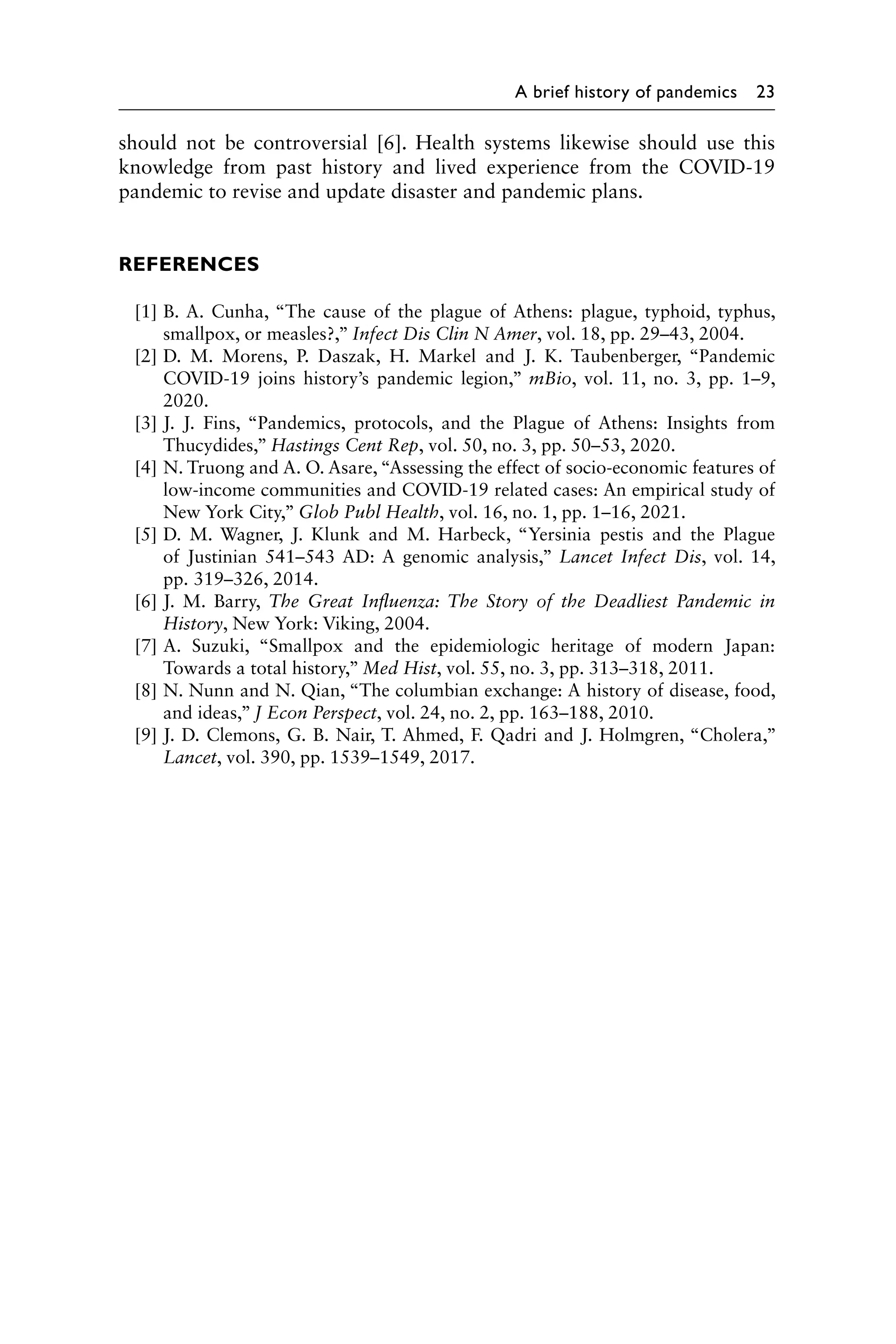 A brief history of pandemics 23
should not be controversial [6]. Health systems likewise should use this
knowledge from past history and lived experience from the COVID-19
­
pandemic to revise and update disaster and pandemic plans.
REFERENCES
[1] B. A. Cunha, “The cause of the plague of Athens: plague, typhoid, typhus,
smallpox, or measles?,” Infect Dis Clin N Amer, vol. 18, pp. 29–43, 2004.
[2] D. M. Morens, P. Daszak, H. Markel and J. K. Taubenberger, “Pandemic
COVID-19 joins history’s pandemic legion,” mBio, vol. 11, no. 3, pp. 1–9,
2020.
[3] J. J. Fins, “Pandemics, protocols, and the Plague of Athens: Insights from
Thucydides,” Hastings Cent Rep, vol. 50, no. 3, pp. 50–53, 2020.
[4] N. Truong and A. O. Asare, “Assessing the effect of socio-economic features of
low-income communities and COVID-19 related cases: An empirical study of
New York City,” Glob Publ Health, vol. 16, no. 1, pp. 1–16, 2021.
[5] D. M. Wagner, J. Klunk and M. Harbeck, “Yersinia pestis and the Plague
of Justinian 541–543 AD: A genomic analysis,” Lancet Infect Dis, vol. 14,
pp. 319–326, 2014.
[6] J. M. Barry, The Great Influenza: The Story of the Deadliest Pandemic in
History, New York: Viking, 2004.
[7] A. Suzuki, “Smallpox and the epidemiologic heritage of modern Japan:
Towards a total history,” Med Hist, vol. 55, no. 3, pp. 313–318, 2011.
[8] N. Nunn and N. Qian, “The columbian exchange: A history of disease, food,
and ideas,” J Econ Perspect, vol. 24, no. 2, pp. 163–188, 2010.
[9] J. D. Clemons, G. B. Nair, T. Ahmed, F. Qadri and J. Holmgren, “Cholera,”
Lancet, vol. 390, pp. 1539–1549, 2017.
 