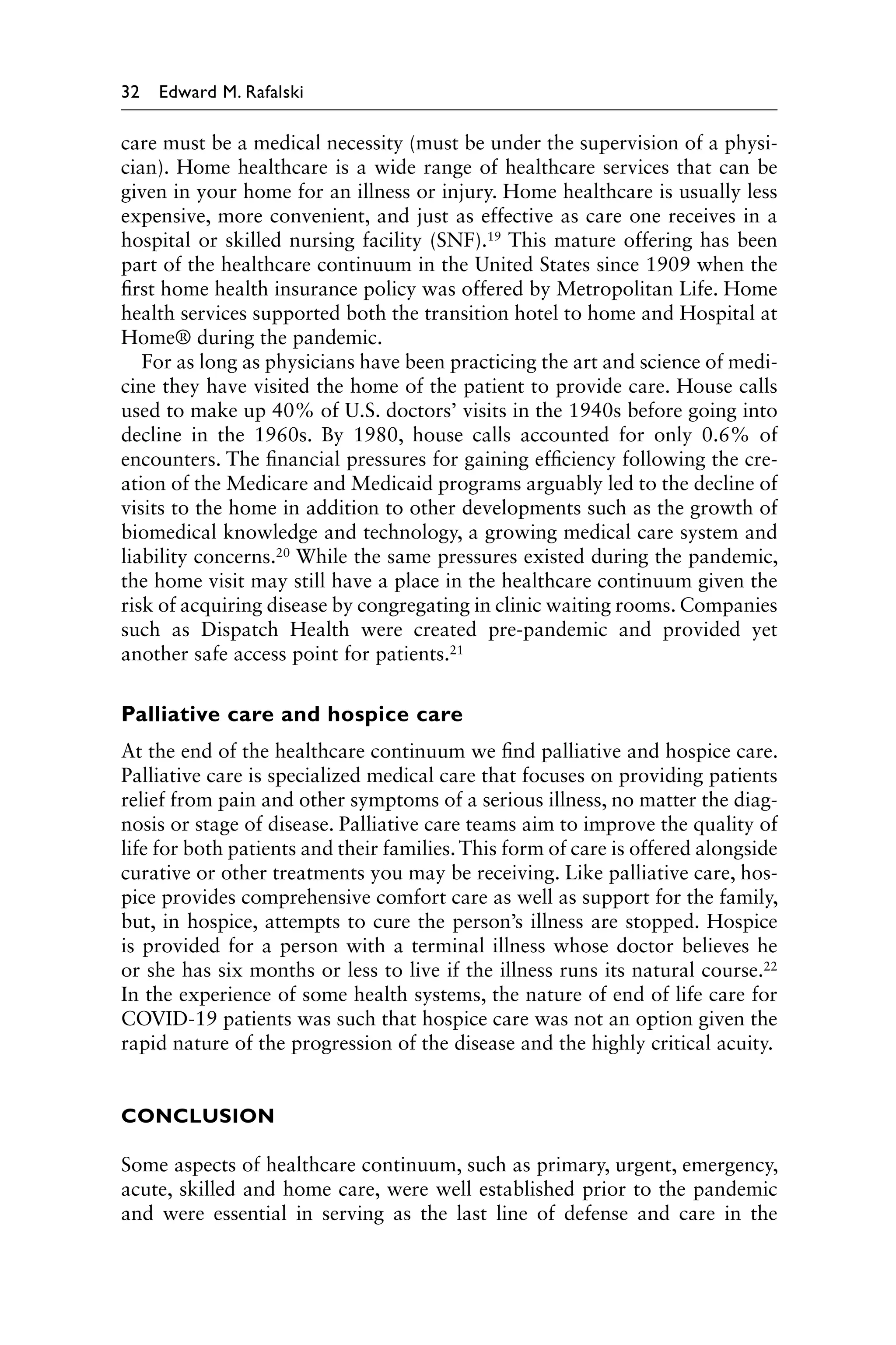 32 Edward M. Rafalski
care must be a medical necessity (must be under the supervision of a physi-
cian). Home healthcare is a wide range of healthcare services that can be
given in your home for an illness or injury. Home healthcare is usually less
expensive, more convenient, and just as effective as care one receives in a
hospital or skilled nursing facility (SNF).19 This mature offering has been
part of the healthcare continuum in the United States since 1909 when the
first home health insurance policy was offered by Metropolitan Life. Home
health services supported both the transition hotel to home and Hospital at
Home® during the pandemic.
For as long as physicians have been practicing the art and science of medi-
cine they have visited the home of the patient to provide care. House calls
used to make up 40% of U.S. doctors’ visits in the 1940s before going into
decline in the 1960s. By 1980, house calls accounted for only 0.6% of
encounters. The financial pressures for gaining efficiency following the cre-
ation of the Medicare and Medicaid programs arguably led to the decline of
visits to the home in addition to other developments such as the growth of
biomedical knowledge and technology, a growing medical care system and
liability concerns.20 While the same pressures existed during the pandemic,
the home visit may still have a place in the healthcare continuum given the
risk of acquiring disease by congregating in clinic waiting rooms. Companies
such as Dispatch Health were created pre-pandemic and provided yet
another safe access point for patients.21
Palliative care and hospice care
At the end of the healthcare continuum we find palliative and hospice care.
Palliative care is specialized medical care that focuses on providing patients
relief from pain and other symptoms of a serious illness, no matter the diag-
nosis or stage of disease. Palliative care teams aim to improve the quality of
life for both patients and their families.This form of care is offered alongside
curative or other treatments you may be receiving. Like palliative care, hos-
pice provides comprehensive comfort care as well as support for the family,
but, in hospice, attempts to cure the person’s illness are stopped. Hospice
is provided for a person with a terminal illness whose doctor believes he
or she has six months or less to live if the illness runs its natural course.22
In the experience of some health systems, the nature of end of life care for
COVID-19 patients was such that hospice care was not an option given the
rapid nature of the progression of the disease and the highly critical acuity.
CONCLUSION
Some aspects of healthcare continuum, such as primary, urgent, emergency,
acute, skilled and home care, were well established prior to the pandemic
and were essential in serving as the last line of defense and care in the
 