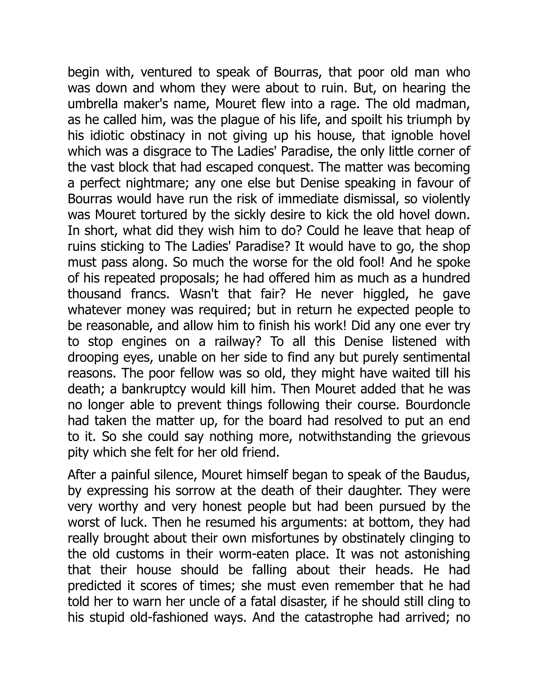 begin with, ventured to speak of Bourras, that poor old man who
was down and whom they were about to ruin. But, on hearing the
umbrella maker's name, Mouret flew into a rage. The old madman,
as he called him, was the plague of his life, and spoilt his triumph by
his idiotic obstinacy in not giving up his house, that ignoble hovel
which was a disgrace to The Ladies' Paradise, the only little corner of
the vast block that had escaped conquest. The matter was becoming
a perfect nightmare; any one else but Denise speaking in favour of
Bourras would have run the risk of immediate dismissal, so violently
was Mouret tortured by the sickly desire to kick the old hovel down.
In short, what did they wish him to do? Could he leave that heap of
ruins sticking to The Ladies' Paradise? It would have to go, the shop
must pass along. So much the worse for the old fool! And he spoke
of his repeated proposals; he had offered him as much as a hundred
thousand francs. Wasn't that fair? He never higgled, he gave
whatever money was required; but in return he expected people to
be reasonable, and allow him to finish his work! Did any one ever try
to stop engines on a railway? To all this Denise listened with
drooping eyes, unable on her side to find any but purely sentimental
reasons. The poor fellow was so old, they might have waited till his
death; a bankruptcy would kill him. Then Mouret added that he was
no longer able to prevent things following their course. Bourdoncle
had taken the matter up, for the board had resolved to put an end
to it. So she could say nothing more, notwithstanding the grievous
pity which she felt for her old friend.
After a painful silence, Mouret himself began to speak of the Baudus,
by expressing his sorrow at the death of their daughter. They were
very worthy and very honest people but had been pursued by the
worst of luck. Then he resumed his arguments: at bottom, they had
really brought about their own misfortunes by obstinately clinging to
the old customs in their worm-eaten place. It was not astonishing
that their house should be falling about their heads. He had
predicted it scores of times; she must even remember that he had
told her to warn her uncle of a fatal disaster, if he should still cling to
his stupid old-fashioned ways. And the catastrophe had arrived; no
 