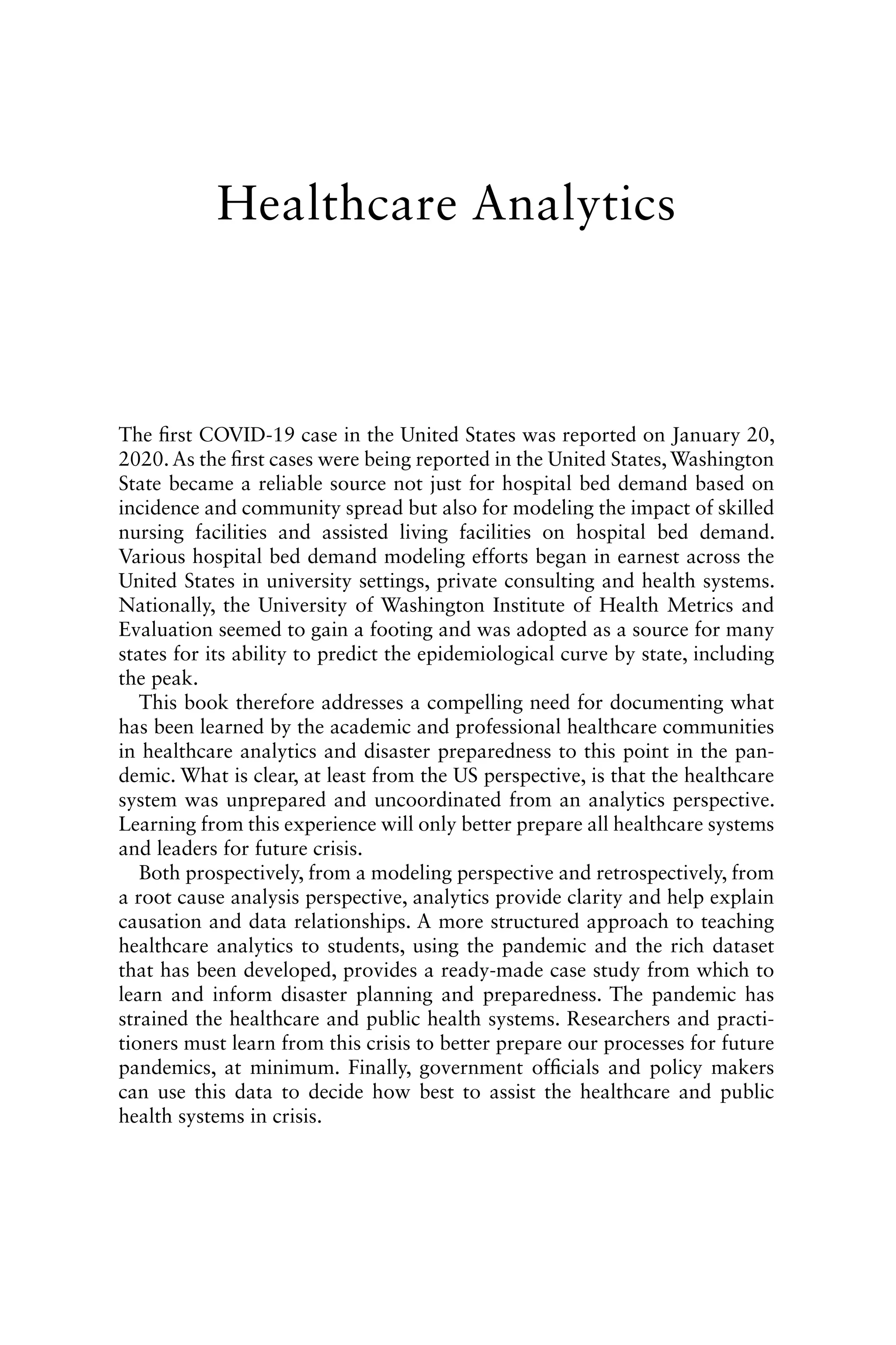 The first COVID-19 case in the United States was reported on January 20,
2020. As the first cases were being reported in the United States, Washington
State became a reliable source not just for hospital bed demand based on
incidence and community spread but also for modeling the impact of skilled
nursing facilities and assisted living facilities on hospital bed demand.
Various hospital bed demand modeling efforts began in earnest across the
United States in university settings, private consulting and health systems.
Nationally, the University of Washington Institute of Health Metrics and
Evaluation seemed to gain a footing and was adopted as a source for many
states for its ability to predict the epidemiological curve by state, including
the peak.
This book therefore addresses a compelling need for documenting what
has been learned by the academic and professional healthcare communities
in healthcare analytics and disaster preparedness to this point in the pan-
demic. What is clear, at least from the US perspective, is that the healthcare
system was unprepared and uncoordinated from an analytics perspective.
Learning from this experience will only better prepare all healthcare systems
and leaders for future crisis.
Both prospectively, from a modeling perspective and retrospectively, from
a root cause analysis perspective, analytics provide clarity and help explain
causation and data relationships. A more structured approach to teaching
healthcare analytics to students, using the pandemic and the rich dataset
that has been developed, provides a ready-made case study from which to
learn and inform disaster planning and preparedness. The pandemic has
strained the healthcare and public health systems. Researchers and practi-
tioners must learn from this crisis to better prepare our processes for future
pandemics, at minimum. Finally, government officials and policy makers
can use this data to decide how best to assist the healthcare and public
health systems in crisis.
Healthcare Analytics
 