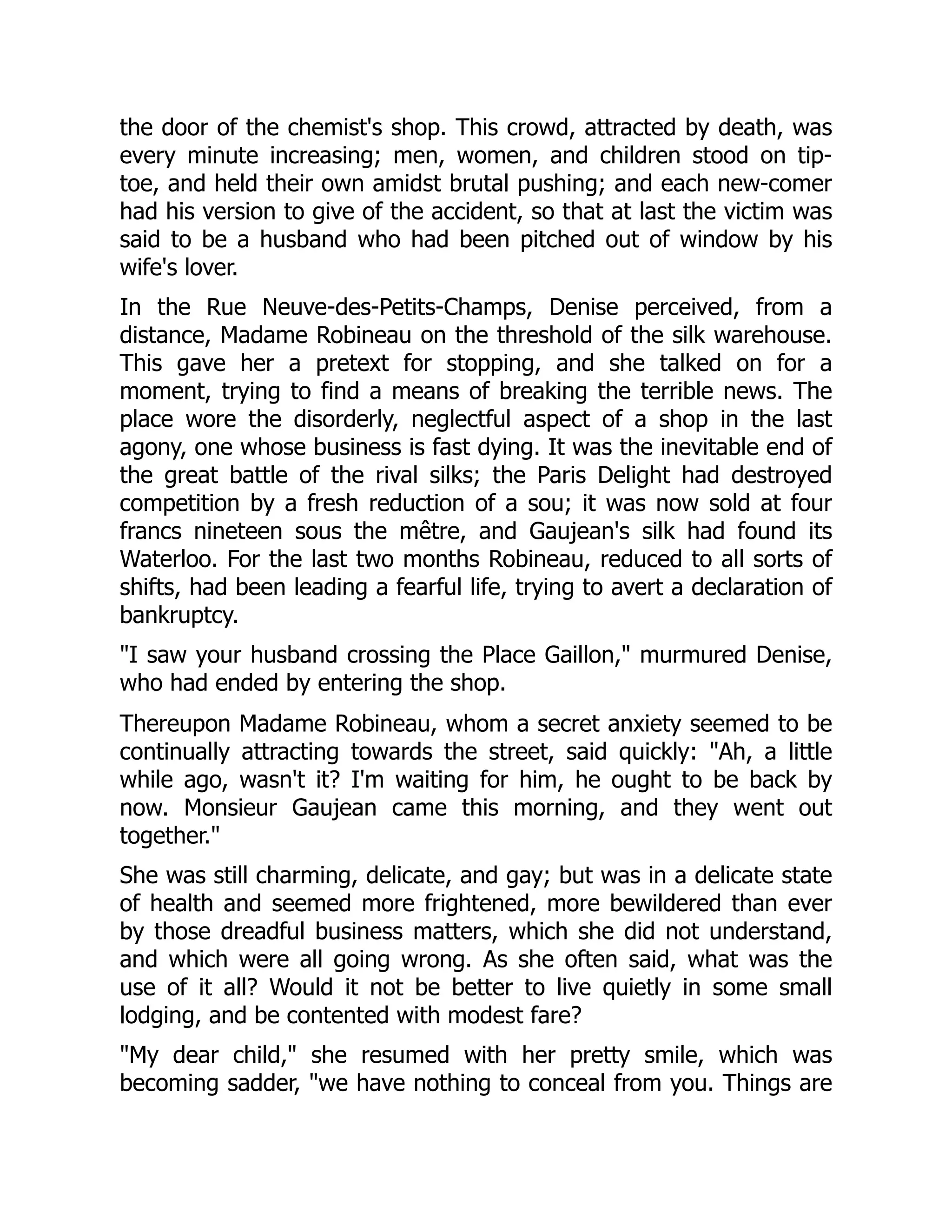 the door of the chemist's shop. This crowd, attracted by death, was
every minute increasing; men, women, and children stood on tip-
toe, and held their own amidst brutal pushing; and each new-comer
had his version to give of the accident, so that at last the victim was
said to be a husband who had been pitched out of window by his
wife's lover.
In the Rue Neuve-des-Petits-Champs, Denise perceived, from a
distance, Madame Robineau on the threshold of the silk warehouse.
This gave her a pretext for stopping, and she talked on for a
moment, trying to find a means of breaking the terrible news. The
place wore the disorderly, neglectful aspect of a shop in the last
agony, one whose business is fast dying. It was the inevitable end of
the great battle of the rival silks; the Paris Delight had destroyed
competition by a fresh reduction of a sou; it was now sold at four
francs nineteen sous the mêtre, and Gaujean's silk had found its
Waterloo. For the last two months Robineau, reduced to all sorts of
shifts, had been leading a fearful life, trying to avert a declaration of
bankruptcy.
I saw your husband crossing the Place Gaillon, murmured Denise,
who had ended by entering the shop.
Thereupon Madame Robineau, whom a secret anxiety seemed to be
continually attracting towards the street, said quickly: Ah, a little
while ago, wasn't it? I'm waiting for him, he ought to be back by
now. Monsieur Gaujean came this morning, and they went out
together.
She was still charming, delicate, and gay; but was in a delicate state
of health and seemed more frightened, more bewildered than ever
by those dreadful business matters, which she did not understand,
and which were all going wrong. As she often said, what was the
use of it all? Would it not be better to live quietly in some small
lodging, and be contented with modest fare?
My dear child, she resumed with her pretty smile, which was
becoming sadder, we have nothing to conceal from you. Things are
 