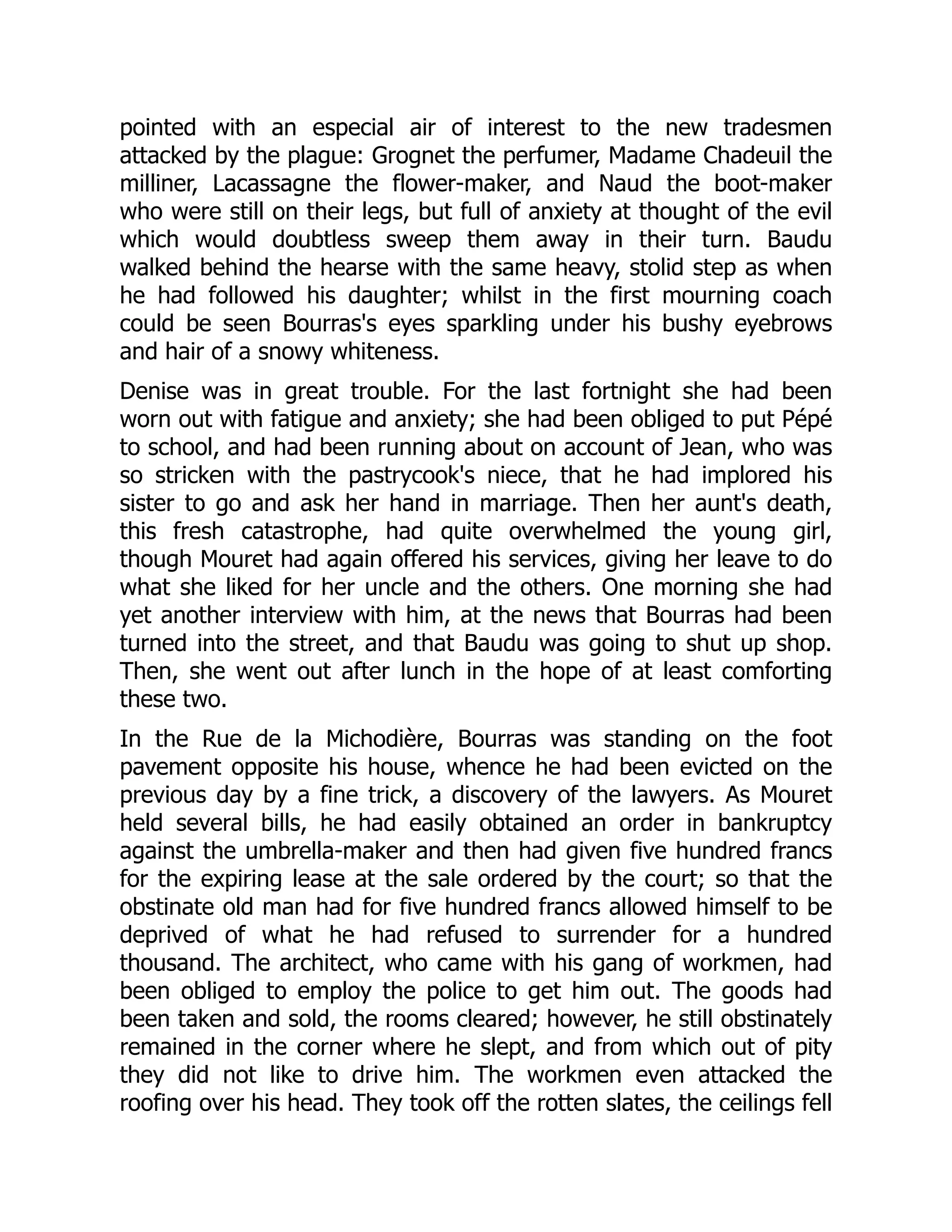 pointed with an especial air of interest to the new tradesmen
attacked by the plague: Grognet the perfumer, Madame Chadeuil the
milliner, Lacassagne the flower-maker, and Naud the boot-maker
who were still on their legs, but full of anxiety at thought of the evil
which would doubtless sweep them away in their turn. Baudu
walked behind the hearse with the same heavy, stolid step as when
he had followed his daughter; whilst in the first mourning coach
could be seen Bourras's eyes sparkling under his bushy eyebrows
and hair of a snowy whiteness.
Denise was in great trouble. For the last fortnight she had been
worn out with fatigue and anxiety; she had been obliged to put Pépé
to school, and had been running about on account of Jean, who was
so stricken with the pastrycook's niece, that he had implored his
sister to go and ask her hand in marriage. Then her aunt's death,
this fresh catastrophe, had quite overwhelmed the young girl,
though Mouret had again offered his services, giving her leave to do
what she liked for her uncle and the others. One morning she had
yet another interview with him, at the news that Bourras had been
turned into the street, and that Baudu was going to shut up shop.
Then, she went out after lunch in the hope of at least comforting
these two.
In the Rue de la Michodière, Bourras was standing on the foot
pavement opposite his house, whence he had been evicted on the
previous day by a fine trick, a discovery of the lawyers. As Mouret
held several bills, he had easily obtained an order in bankruptcy
against the umbrella-maker and then had given five hundred francs
for the expiring lease at the sale ordered by the court; so that the
obstinate old man had for five hundred francs allowed himself to be
deprived of what he had refused to surrender for a hundred
thousand. The architect, who came with his gang of workmen, had
been obliged to employ the police to get him out. The goods had
been taken and sold, the rooms cleared; however, he still obstinately
remained in the corner where he slept, and from which out of pity
they did not like to drive him. The workmen even attacked the
roofing over his head. They took off the rotten slates, the ceilings fell
 