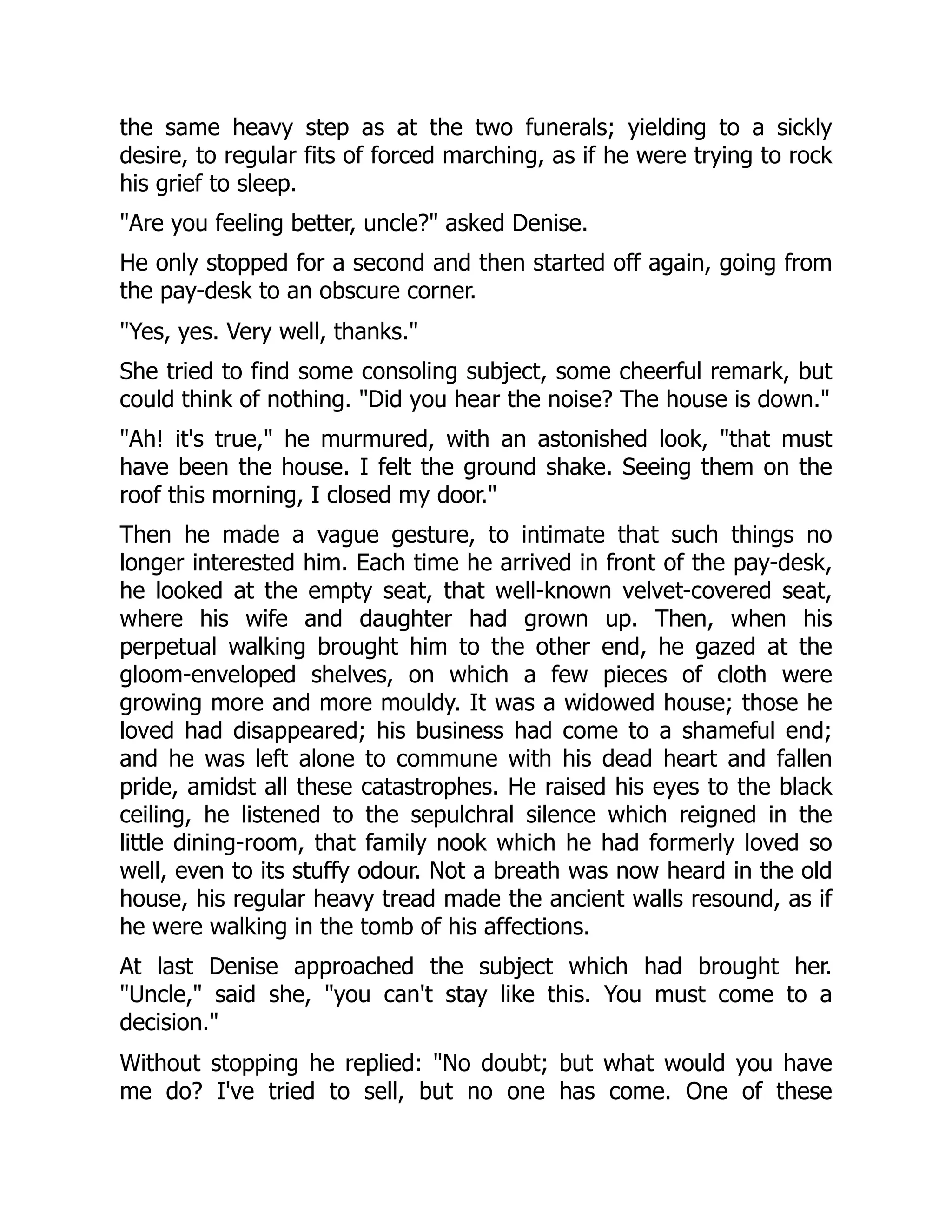 the same heavy step as at the two funerals; yielding to a sickly
desire, to regular fits of forced marching, as if he were trying to rock
his grief to sleep.
Are you feeling better, uncle? asked Denise.
He only stopped for a second and then started off again, going from
the pay-desk to an obscure corner.
Yes, yes. Very well, thanks.
She tried to find some consoling subject, some cheerful remark, but
could think of nothing. Did you hear the noise? The house is down.
Ah! it's true, he murmured, with an astonished look, that must
have been the house. I felt the ground shake. Seeing them on the
roof this morning, I closed my door.
Then he made a vague gesture, to intimate that such things no
longer interested him. Each time he arrived in front of the pay-desk,
he looked at the empty seat, that well-known velvet-covered seat,
where his wife and daughter had grown up. Then, when his
perpetual walking brought him to the other end, he gazed at the
gloom-enveloped shelves, on which a few pieces of cloth were
growing more and more mouldy. It was a widowed house; those he
loved had disappeared; his business had come to a shameful end;
and he was left alone to commune with his dead heart and fallen
pride, amidst all these catastrophes. He raised his eyes to the black
ceiling, he listened to the sepulchral silence which reigned in the
little dining-room, that family nook which he had formerly loved so
well, even to its stuffy odour. Not a breath was now heard in the old
house, his regular heavy tread made the ancient walls resound, as if
he were walking in the tomb of his affections.
At last Denise approached the subject which had brought her.
Uncle, said she, you can't stay like this. You must come to a
decision.
Without stopping he replied: No doubt; but what would you have
me do? I've tried to sell, but no one has come. One of these
 