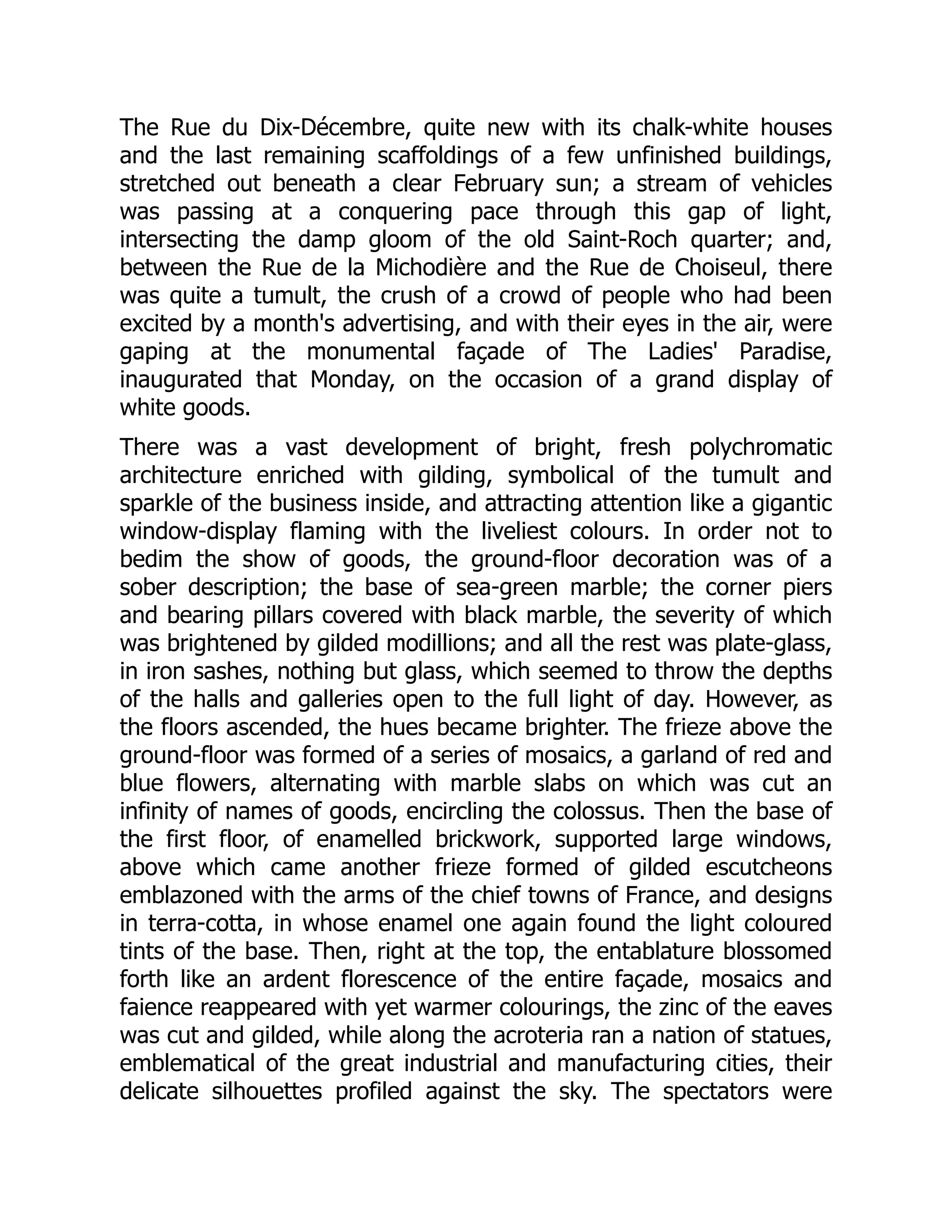 The Rue du Dix-Décembre, quite new with its chalk-white houses
and the last remaining scaffoldings of a few unfinished buildings,
stretched out beneath a clear February sun; a stream of vehicles
was passing at a conquering pace through this gap of light,
intersecting the damp gloom of the old Saint-Roch quarter; and,
between the Rue de la Michodière and the Rue de Choiseul, there
was quite a tumult, the crush of a crowd of people who had been
excited by a month's advertising, and with their eyes in the air, were
gaping at the monumental façade of The Ladies' Paradise,
inaugurated that Monday, on the occasion of a grand display of
white goods.
There was a vast development of bright, fresh polychromatic
architecture enriched with gilding, symbolical of the tumult and
sparkle of the business inside, and attracting attention like a gigantic
window-display flaming with the liveliest colours. In order not to
bedim the show of goods, the ground-floor decoration was of a
sober description; the base of sea-green marble; the corner piers
and bearing pillars covered with black marble, the severity of which
was brightened by gilded modillions; and all the rest was plate-glass,
in iron sashes, nothing but glass, which seemed to throw the depths
of the halls and galleries open to the full light of day. However, as
the floors ascended, the hues became brighter. The frieze above the
ground-floor was formed of a series of mosaics, a garland of red and
blue flowers, alternating with marble slabs on which was cut an
infinity of names of goods, encircling the colossus. Then the base of
the first floor, of enamelled brickwork, supported large windows,
above which came another frieze formed of gilded escutcheons
emblazoned with the arms of the chief towns of France, and designs
in terra-cotta, in whose enamel one again found the light coloured
tints of the base. Then, right at the top, the entablature blossomed
forth like an ardent florescence of the entire façade, mosaics and
faience reappeared with yet warmer colourings, the zinc of the eaves
was cut and gilded, while along the acroteria ran a nation of statues,
emblematical of the great industrial and manufacturing cities, their
delicate silhouettes profiled against the sky. The spectators were
 