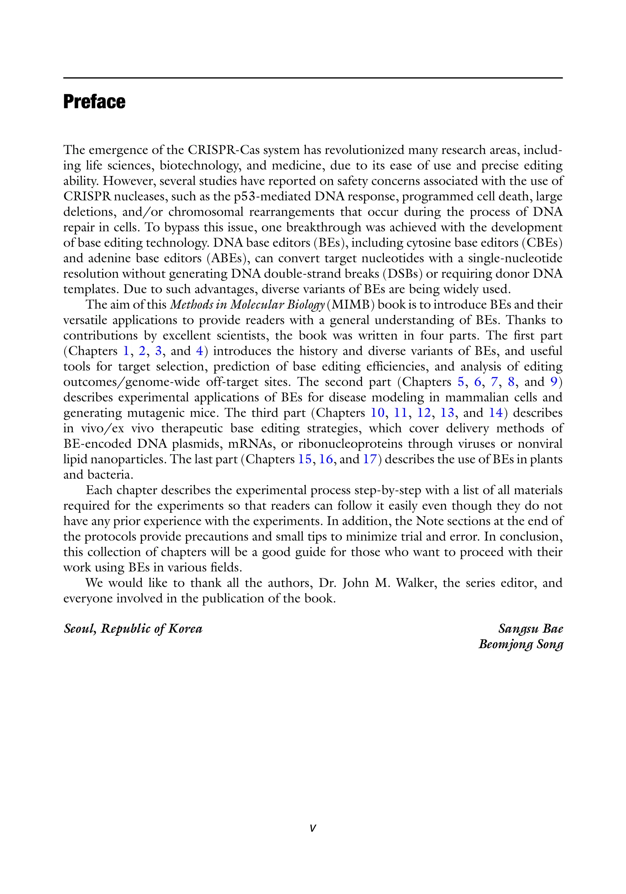 Preface
The emergence of the CRISPR-Cas system has revolutionized many research areas, includ-
ing life sciences, biotechnology, and medicine, due to its ease of use and precise editing
ability. However, several studies have reported on safety concerns associated with the use of
CRISPR nucleases, such as the p53-mediated DNA response, programmed cell death, large
deletions, and/or chromosomal rearrangements that occur during the process of DNA
repair in cells. To bypass this issue, one breakthrough was achieved with the development
of base editing technology. DNA base editors (BEs), including cytosine base editors (CBEs)
and adenine base editors (ABEs), can convert target nucleotides with a single-nucleotide
resolution without generating DNA double-strand breaks (DSBs) or requiring donor DNA
templates. Due to such advantages, diverse variants of BEs are being widely used.
The aim of this Methods in Molecular Biology (MIMB) book is to introduce BEs and their
versatile applications to provide readers with a general understanding of BEs. Thanks to
contributions by excellent scientists, the book was written in four parts. The first part
(Chapters 1, 2, 3, and 4) introduces the history and diverse variants of BEs, and useful
tools for target selection, prediction of base editing efficiencies, and analysis of editing
outcomes/genome-wide off-target sites. The second part (Chapters 5, 6, 7, 8, and 9)
describes experimental applications of BEs for disease modeling in mammalian cells and
generating mutagenic mice. The third part (Chapters 10, 11, 12, 13, and 14) describes
in vivo/ex vivo therapeutic base editing strategies, which cover delivery methods of
BE-encoded DNA plasmids, mRNAs, or ribonucleoproteins through viruses or nonviral
lipid nanoparticles. The last part (Chapters 15, 16, and 17) describes the use of BEs in plants
and bacteria.
Each chapter describes the experimental process step-by-step with a list of all materials
required for the experiments so that readers can follow it easily even though they do not
have any prior experience with the experiments. In addition, the Note sections at the end of
the protocols provide precautions and small tips to minimize trial and error. In conclusion,
this collection of chapters will be a good guide for those who want to proceed with their
work using BEs in various fields.
We would like to thank all the authors, Dr. John M. Walker, the series editor, and
everyone involved in the publication of the book.
Seoul, Republic of Korea Sangsu Bae
Beomjong Song
v
 
