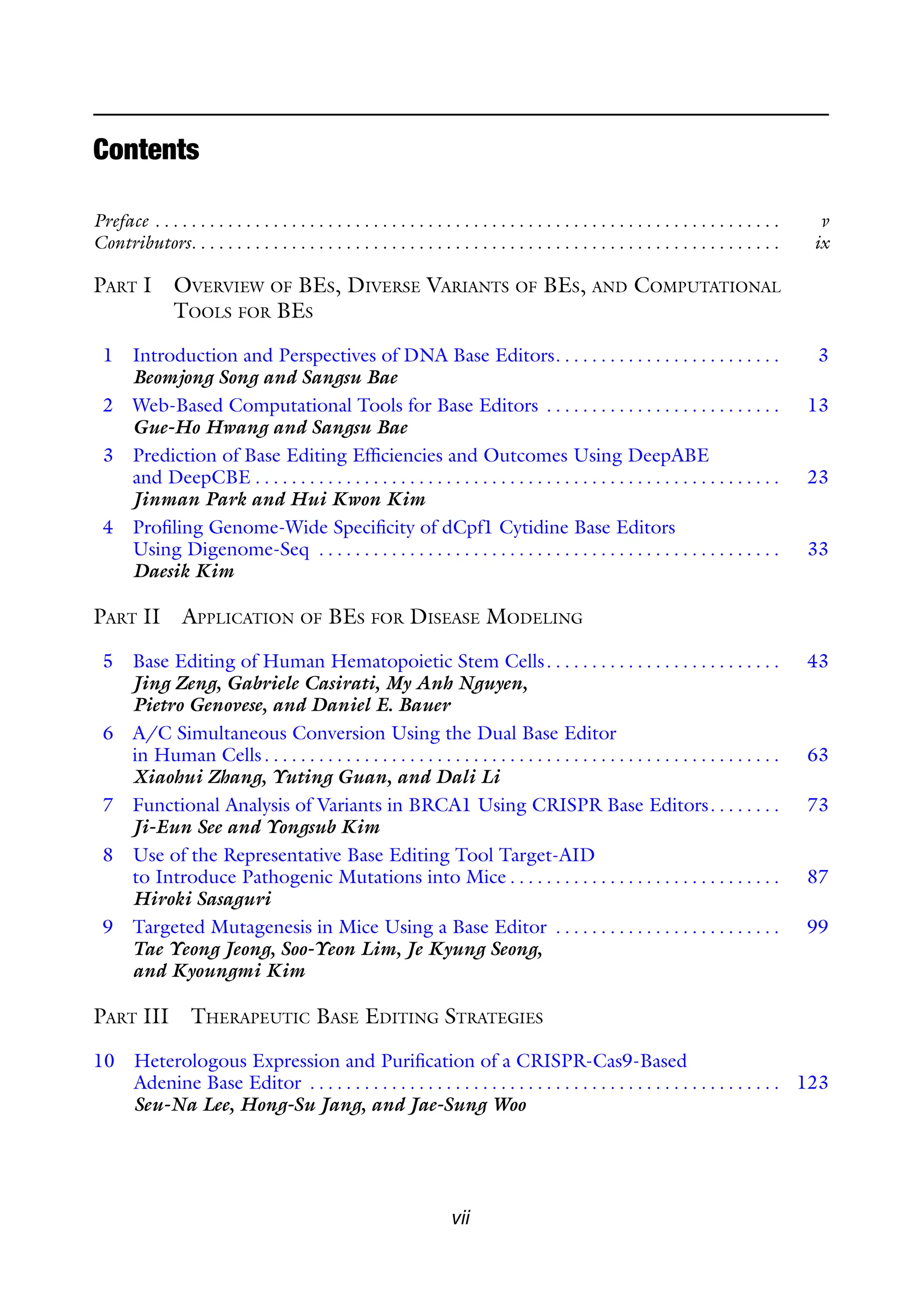Contents
Preface . . . . . . . . . . . . . . . . . . . . . . . . . . . . . . . . . . . . . . . . . . . . . . . . . . . . . . . . . . . . . . . . . . . . . v
Contributors. . . . . . . . . . . . . . . . . . . . . . . . . . . . . . . . . . . . . . . . . . . . . . . . . . . . . . . . . . . . . . . . . ix
PART I OVERVIEW OF BES, DIVERSE VARIANTS OF BES, AND COMPUTATIONAL
TOOLS FOR BES
1 Introduction and Perspectives of DNA Base Editors. . . . . . . . . . . . . . . . . . . . . . . . . 3
Beomjong Song and Sangsu Bae
2 Web-Based Computational Tools for Base Editors . . . . . . . . . . . . . . . . . . . . . . . . . . 13
Gue-Ho Hwang and Sangsu Bae
3 Prediction of Base Editing Efficiencies and Outcomes Using DeepABE
and DeepCBE . . . . . . . . . . . . . . . . . . . . . . . . . . . . . . . . . . . . . . . . . . . . . . . . . . . . . . . . . . 23
Jinman Park and Hui Kwon Kim
4 Profiling Genome-Wide Specificity of dCpf1 Cytidine Base Editors
Using Digenome-Seq . . . . . . . . . . . . . . . . . . . . . . . . . . . . . . . . . . . . . . . . . . . . . . . . . . . 33
Daesik Kim
PART II APPLICATION OF BES FOR DISEASE MODELING
5 Base Editing of Human Hematopoietic Stem Cells. . . . . . . . . . . . . . . . . . . . . . . . . . 43
Jing Zeng, Gabriele Casirati, My Anh Nguyen,
Pietro Genovese, and Daniel E. Bauer
6 A/C Simultaneous Conversion Using the Dual Base Editor
in Human Cells. . . . . . . . . . . . . . . . . . . . . . . . . . . . . . . . . . . . . . . . . . . . . . . . . . . . . . . . . 63
Xiaohui Zhang, Yuting Guan, and Dali Li
7 Functional Analysis of Variants in BRCA1 Using CRISPR Base Editors. . . . . . . . 73
Ji-Eun See and Yongsub Kim
8 Use of the Representative Base Editing Tool Target-AID
to Introduce Pathogenic Mutations into Mice . . . . . . . . . . . . . . . . . . . . . . . . . . . . . . 87
Hiroki Sasaguri
9 Targeted Mutagenesis in Mice Using a Base Editor . . . . . . . . . . . . . . . . . . . . . . . . . 99
Tae Yeong Jeong, Soo-Yeon Lim, Je Kyung Seong,
and Kyoungmi Kim
PART III THERAPEUTIC BASE EDITING STRATEGIES
10 Heterologous Expression and Purification of a CRISPR-Cas9-Based
Adenine Base Editor . . . . . . . . . . . . . . . . . . . . . . . . . . . . . . . . . . . . . . . . . . . . . . . . . . . . 123
Seu-Na Lee, Hong-Su Jang, and Jae-Sung Woo
vii
 