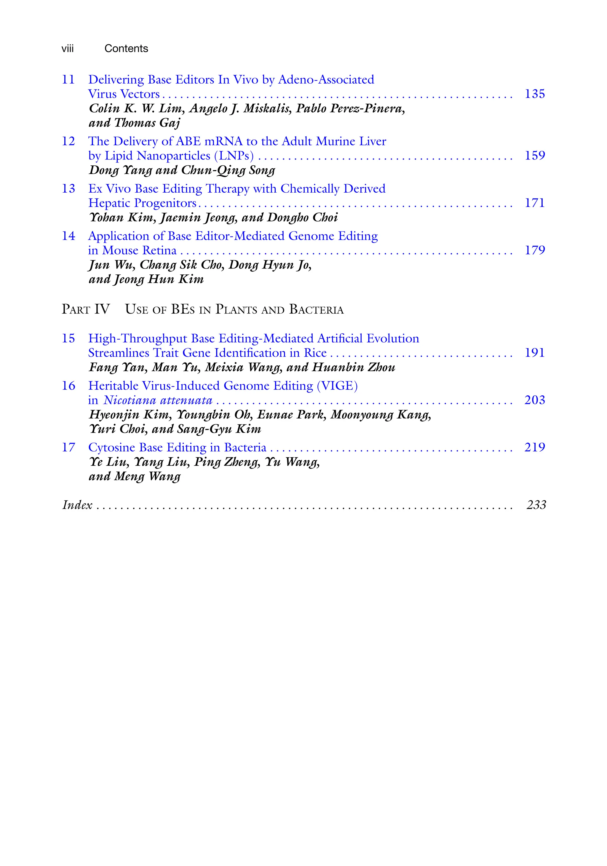 viii Contents
11 Delivering Base Editors In Vivo by Adeno-Associated
Virus Vectors . . . . . . . . . . . . . . . . . . . . . . . . . . . . . . . . . . . . . . . . . . . . . . . . . . . . . . . . . . . 135
Colin K. W. Lim, Angelo J. Miskalis, Pablo Perez-Pinera,
and Thomas Gaj
12 The Delivery of ABE mRNA to the Adult Murine Liver
by Lipid Nanoparticles (LNPs) . . . . . . . . . . . . . . . . . . . . . . . . . . . . . . . . . . . . . . . . . . . 159
Dong Yang and Chun-Qing Song
13 Ex Vivo Base Editing Therapy with Chemically Derived
Hepatic Progenitors. . . . . . . . . . . . . . . . . . . . . . . . . . . . . . . . . . . . . . . . . . . . . . . . . . . . . 171
Yohan Kim, Jaemin Jeong, and Dongho Choi
14 Application of Base Editor-Mediated Genome Editing
in Mouse Retina . . . . . . . . . . . . . . . . . . . . . . . . . . . . . . . . . . . . . . . . . . . . . . . . . . . . . . . . 179
Jun Wu, Chang Sik Cho, Dong Hyun Jo,
and Jeong Hun Kim
PART IV USE OF BES IN PLANTS AND BACTERIA
15 High-Throughput Base Editing-Mediated Artificial Evolution
Streamlines Trait Gene Identification in Rice . . . . . . . . . . . . . . . . . . . . . . . . . . . . . . . 191
Fang Yan, Man Yu, Meixia Wang, and Huanbin Zhou
16 Heritable Virus-Induced Genome Editing (VIGE)
in Nicotiana attenuata . . . . . . . . . . . . . . . . . . . . . . . . . . . . . . . . . . . . . . . . . . . . . . . . . . 203
Hyeonjin Kim, Youngbin Oh, Eunae Park, Moonyoung Kang,
Yuri Choi, and Sang-Gyu Kim
17 Cytosine Base Editing in Bacteria . . . . . . . . . . . . . . . . . . . . . . . . . . . . . . . . . . . . . . . . . 219
Ye Liu, Yang Liu, Ping Zheng, Yu Wang,
and Meng Wang
Index . . . . . . . . . . . . . . . . . . . . . . . . . . . . . . . . . . . . . . . . . . . . . . . . . . . . . . . . . . . . . . . . . . . . . . 233
 