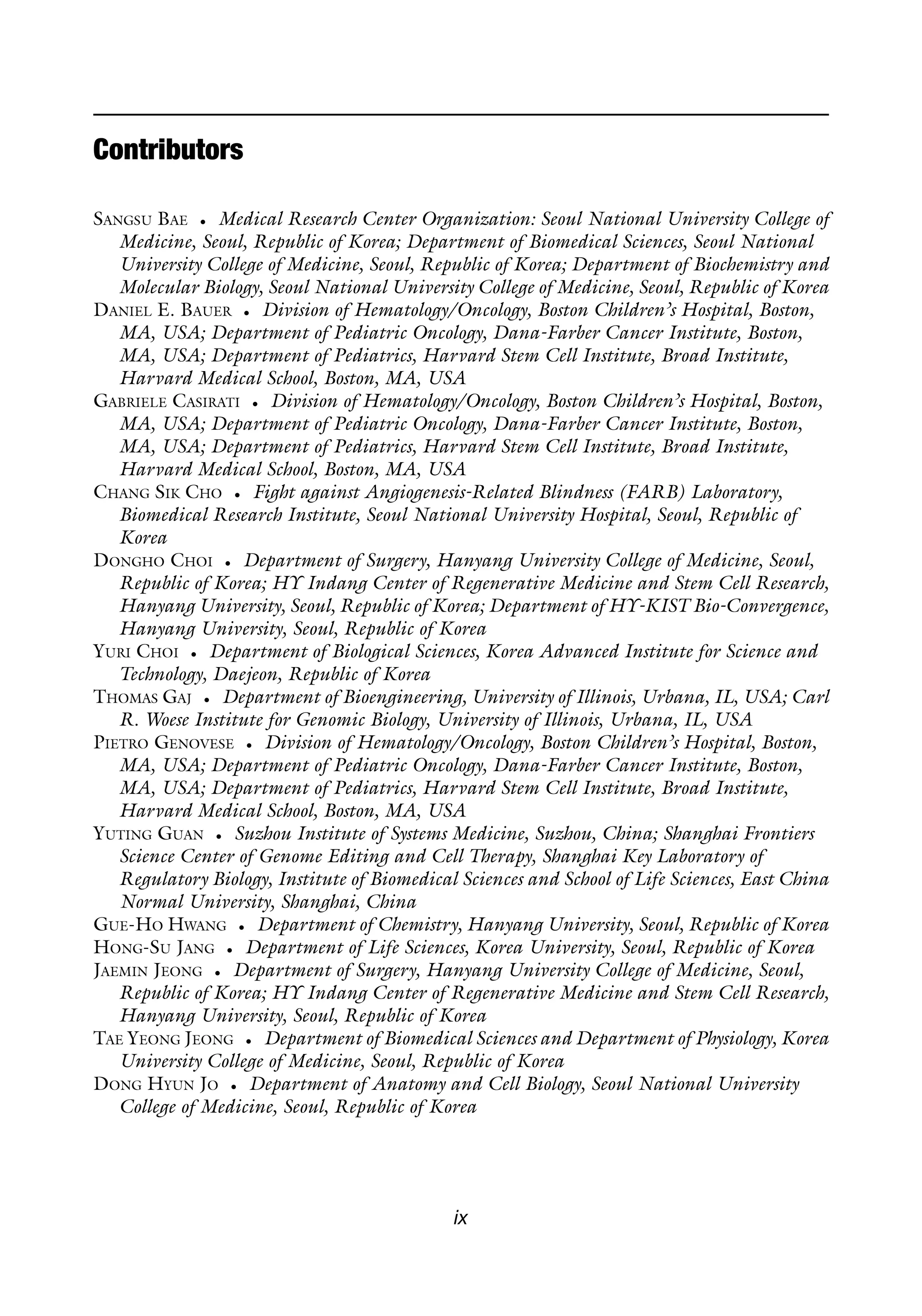 Contributors
SANGSU BAE • Medical Research Center Organization: Seoul National University College of
Medicine, Seoul, Republic of Korea; Department of Biomedical Sciences, Seoul National
University College of Medicine, Seoul, Republic of Korea; Department of Biochemistry and
Molecular Biology, Seoul National University College of Medicine, Seoul, Republic of Korea
DANIEL E. BAUER • Division of Hematology/Oncology, Boston Children’s Hospital, Boston,
MA, USA; Department of Pediatric Oncology, Dana-Farber Cancer Institute, Boston,
MA, USA; Department of Pediatrics, Harvard Stem Cell Institute, Broad Institute,
Harvard Medical School, Boston, MA, USA
GABRIELE CASIRATI • Division of Hematology/Oncology, Boston Children’s Hospital, Boston,
MA, USA; Department of Pediatric Oncology, Dana-Farber Cancer Institute, Boston,
MA, USA; Department of Pediatrics, Harvard Stem Cell Institute, Broad Institute,
Harvard Medical School, Boston, MA, USA
CHANG SIK CHO • Fight against Angiogenesis-Related Blindness (FARB) Laboratory,
Biomedical Research Institute, Seoul National University Hospital, Seoul, Republic of
Korea
DONGHO CHOI • Department of Surgery, Hanyang University College of Medicine, Seoul,
Republic of Korea; HY Indang Center of Regenerative Medicine and Stem Cell Research,
Hanyang University, Seoul, Republic of Korea; Department of HY-KIST Bio-Convergence,
Hanyang University, Seoul, Republic of Korea
YURI CHOI • Department of Biological Sciences, Korea Advanced Institute for Science and
Technology, Daejeon, Republic of Korea
THOMAS GAJ • Department of Bioengineering, University of Illinois, Urbana, IL, USA; Carl
R. Woese Institute for Genomic Biology, University of Illinois, Urbana, IL, USA
PIETRO GENOVESE • Division of Hematology/Oncology, Boston Children’s Hospital, Boston,
MA, USA; Department of Pediatric Oncology, Dana-Farber Cancer Institute, Boston,
MA, USA; Department of Pediatrics, Harvard Stem Cell Institute, Broad Institute,
Harvard Medical School, Boston, MA, USA
YUTING GUAN • Suzhou Institute of Systems Medicine, Suzhou, China; Shanghai Frontiers
Science Center of Genome Editing and Cell Therapy, Shanghai Key Laboratory of
Regulatory Biology, Institute of Biomedical Sciences and School of Life Sciences, East China
Normal University, Shanghai, China
GUE-HO HWANG • Department of Chemistry, Hanyang University, Seoul, Republic of Korea
HONG-SU JANG • Department of Life Sciences, Korea University, Seoul, Republic of Korea
JAEMIN JEONG • Department of Surgery, Hanyang University College of Medicine, Seoul,
Republic of Korea; HY Indang Center of Regenerative Medicine and Stem Cell Research,
Hanyang University, Seoul, Republic of Korea
TAE YEONG JEONG • Department of Biomedical Sciences and Department of Physiology, Korea
University College of Medicine, Seoul, Republic of Korea
DONG HYUN JO • Department of Anatomy and Cell Biology, Seoul National University
College of Medicine, Seoul, Republic of Korea
ix
 