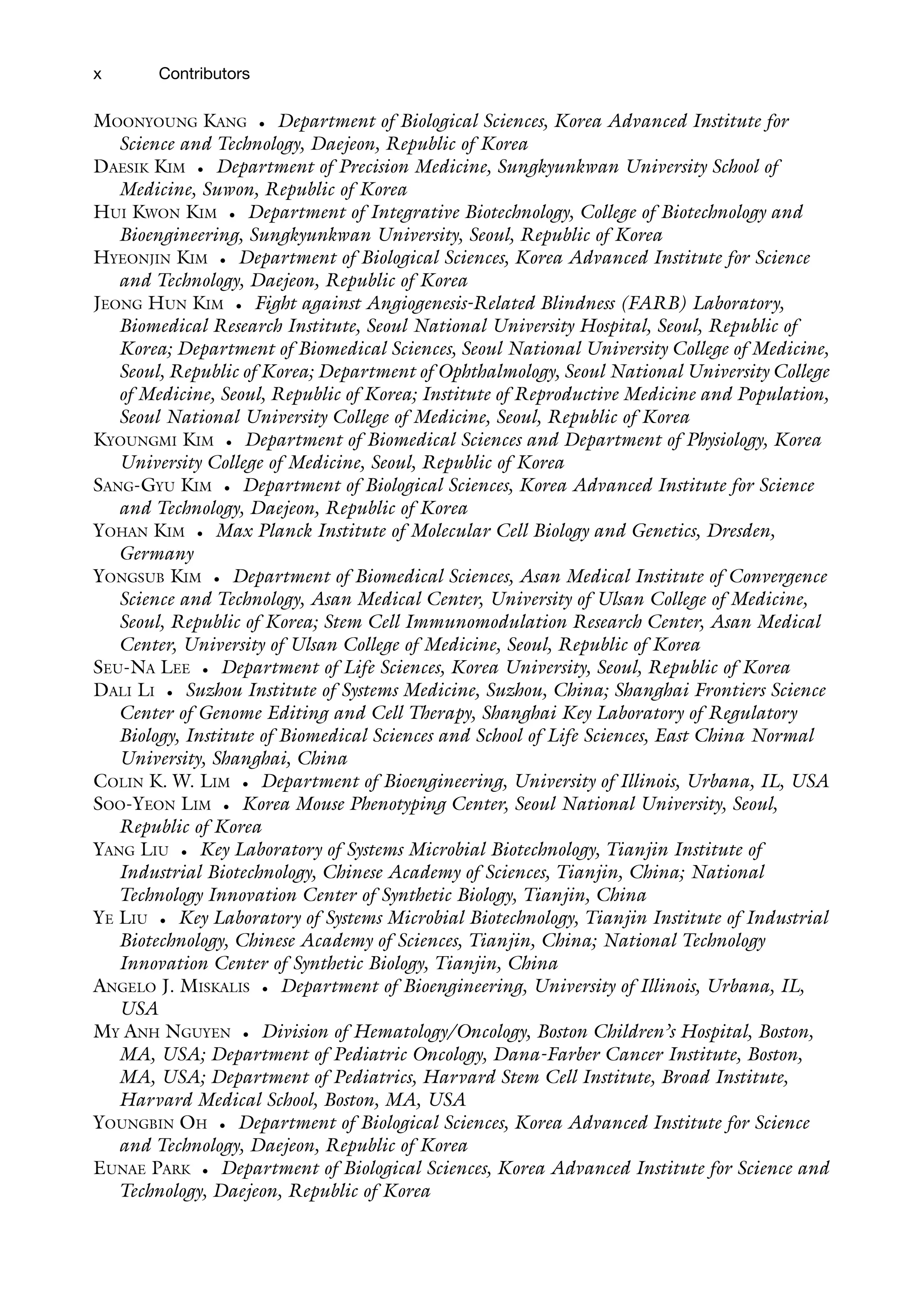 x Contributors
MOONYOUNG KANG • Department of Biological Sciences, Korea Advanced Institute for
Science and Technology, Daejeon, Republic of Korea
DAESIK KIM • Department of Precision Medicine, Sungkyunkwan University School of
Medicine, Suwon, Republic of Korea
HUI KWON KIM • Department of Integrative Biotechnology, College of Biotechnology and
Bioengineering, Sungkyunkwan University, Seoul, Republic of Korea
HYEONJIN KIM • Department of Biological Sciences, Korea Advanced Institute for Science
and Technology, Daejeon, Republic of Korea
JEONG HUN KIM • Fight against Angiogenesis-Related Blindness (FARB) Laboratory,
Biomedical Research Institute, Seoul National University Hospital, Seoul, Republic of
Korea; Department of Biomedical Sciences, Seoul National University College of Medicine,
Seoul, Republic of Korea; Department of Ophthalmology, Seoul National University College
of Medicine, Seoul, Republic of Korea; Institute of Reproductive Medicine and Population,
Seoul National University College of Medicine, Seoul, Republic of Korea
KYOUNGMI KIM • Department of Biomedical Sciences and Department of Physiology, Korea
University College of Medicine, Seoul, Republic of Korea
SANG-GYU KIM • Department of Biological Sciences, Korea Advanced Institute for Science
and Technology, Daejeon, Republic of Korea
YOHAN KIM • Max Planck Institute of Molecular Cell Biology and Genetics, Dresden,
Germany
YONGSUB KIM • Department of Biomedical Sciences, Asan Medical Institute of Convergence
Science and Technology, Asan Medical Center, University of Ulsan College of Medicine,
Seoul, Republic of Korea; Stem Cell Immunomodulation Research Center, Asan Medical
Center, University of Ulsan College of Medicine, Seoul, Republic of Korea
SEU-NA LEE • Department of Life Sciences, Korea University, Seoul, Republic of Korea
DALI LI • Suzhou Institute of Systems Medicine, Suzhou, China; Shanghai Frontiers Science
Center of Genome Editing and Cell Therapy, Shanghai Key Laboratory of Regulatory
Biology, Institute of Biomedical Sciences and School of Life Sciences, East China Normal
University, Shanghai, China
COLIN K. W. LIM • Department of Bioengineering, University of Illinois, Urbana, IL, USA
SOO-YEON LIM • Korea Mouse Phenotyping Center, Seoul National University, Seoul,
Republic of Korea
YANG LIU • Key Laboratory of Systems Microbial Biotechnology, Tianjin Institute of
Industrial Biotechnology, Chinese Academy of Sciences, Tianjin, China; National
Technology Innovation Center of Synthetic Biology, Tianjin, China
YE LIU • Key Laboratory of Systems Microbial Biotechnology, Tianjin Institute of Industrial
Biotechnology, Chinese Academy of Sciences, Tianjin, China; National Technology
Innovation Center of Synthetic Biology, Tianjin, China
ANGELO J. MISKALIS • Department of Bioengineering, University of Illinois, Urbana, IL,
USA
MY ANH NGUYEN • Division of Hematology/Oncology, Boston Children’s Hospital, Boston,
MA, USA; Department of Pediatric Oncology, Dana-Farber Cancer Institute, Boston,
MA, USA; Department of Pediatrics, Harvard Stem Cell Institute, Broad Institute,
Harvard Medical School, Boston, MA, USA
YOUNGBIN OH • Department of Biological Sciences, Korea Advanced Institute for Science
and Technology, Daejeon, Republic of Korea
EUNAE PARK • Department of Biological Sciences, Korea Advanced Institute for Science and
Technology, Daejeon, Republic of Korea
 
