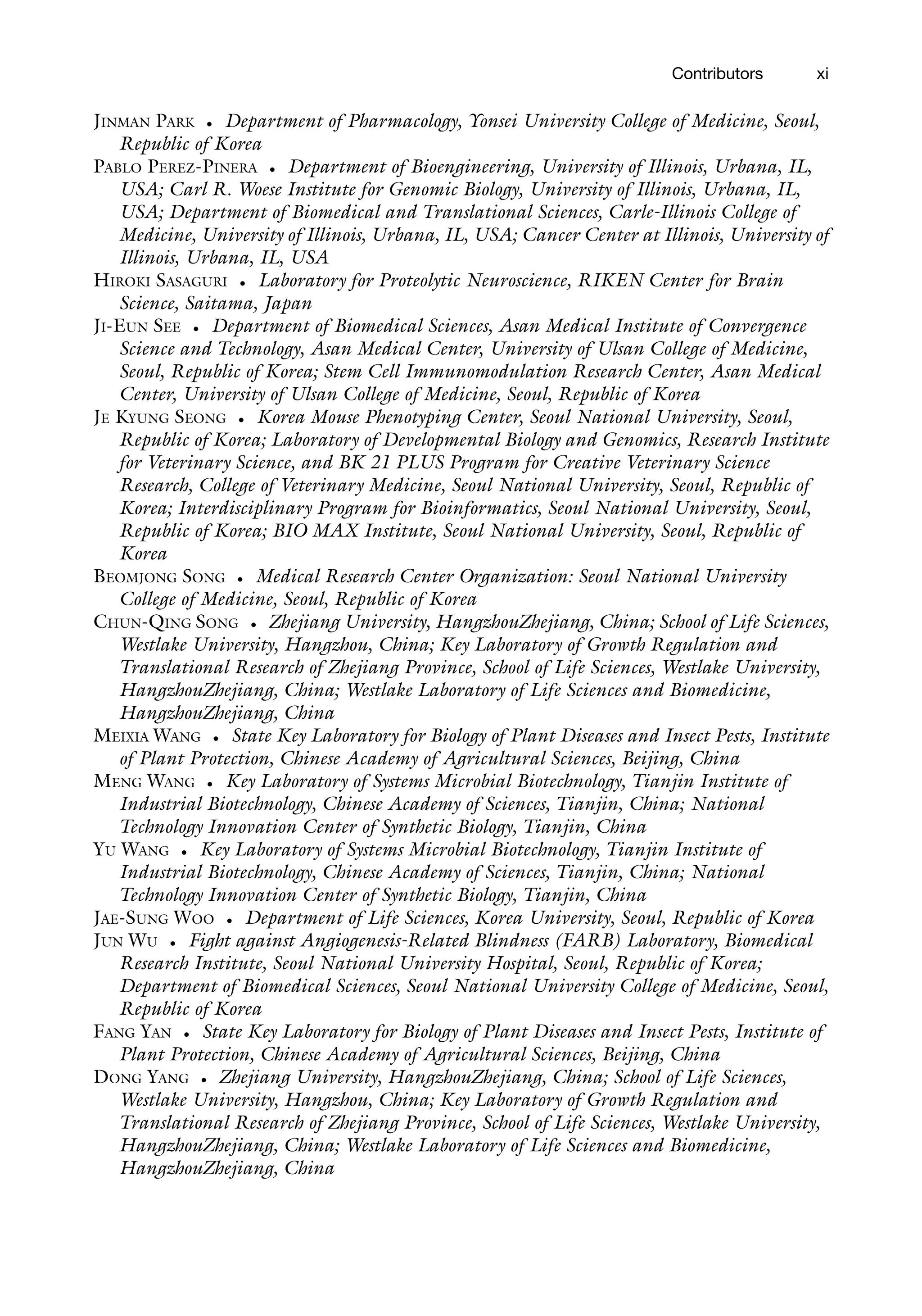 Contributors xi
JINMAN PARK • Department of Pharmacology, Yonsei University College of Medicine, Seoul,
Republic of Korea
PABLO PEREZ-PINERA • Department of Bioengineering, University of Illinois, Urbana, IL,
USA; Carl R. Woese Institute for Genomic Biology, University of Illinois, Urbana, IL,
USA; Department of Biomedical and Translational Sciences, Carle-Illinois College of
Medicine, University of Illinois, Urbana, IL, USA; Cancer Center at Illinois, University of
Illinois, Urbana, IL, USA
HIROKI SASAGURI • Laboratory for Proteolytic Neuroscience, RIKEN Center for Brain
Science, Saitama, Japan
JI-EUN SEE • Department of Biomedical Sciences, Asan Medical Institute of Convergence
Science and Technology, Asan Medical Center, University of Ulsan College of Medicine,
Seoul, Republic of Korea; Stem Cell Immunomodulation Research Center, Asan Medical
Center, University of Ulsan College of Medicine, Seoul, Republic of Korea
JE KYUNG SEONG • Korea Mouse Phenotyping Center, Seoul National University, Seoul,
Republic of Korea; Laboratory of Developmental Biology and Genomics, Research Institute
for Veterinary Science, and BK 21 PLUS Program for Creative Veterinary Science
Research, College of Veterinary Medicine, Seoul National University, Seoul, Republic of
Korea; Interdisciplinary Program for Bioinformatics, Seoul National University, Seoul,
Republic of Korea; BIO MAX Institute, Seoul National University, Seoul, Republic of
Korea
BEOMJONG SONG • Medical Research Center Organization: Seoul National University
College of Medicine, Seoul, Republic of Korea
CHUN-QING SONG • Zhejiang University, HangzhouZhejiang, China; School of Life Sciences,
Westlake University, Hangzhou, China; Key Laboratory of Growth Regulation and
Translational Research of Zhejiang Province, School of Life Sciences, Westlake University,
HangzhouZhejiang, China; Westlake Laboratory of Life Sciences and Biomedicine,
HangzhouZhejiang, China
MEIXIA WANG • State Key Laboratory for Biology of Plant Diseases and Insect Pests, Institute
of Plant Protection, Chinese Academy of Agricultural Sciences, Beijing, China
MENG WANG • Key Laboratory of Systems Microbial Biotechnology, Tianjin Institute of
Industrial Biotechnology, Chinese Academy of Sciences, Tianjin, China; National
Technology Innovation Center of Synthetic Biology, Tianjin, China
YU WANG • Key Laboratory of Systems Microbial Biotechnology, Tianjin Institute of
Industrial Biotechnology, Chinese Academy of Sciences, Tianjin, China; National
Technology Innovation Center of Synthetic Biology, Tianjin, China
JAE-SUNG WOO • Department of Life Sciences, Korea University, Seoul, Republic of Korea
JUN WU • Fight against Angiogenesis-Related Blindness (FARB) Laboratory, Biomedical
Research Institute, Seoul National University Hospital, Seoul, Republic of Korea;
Department of Biomedical Sciences, Seoul National University College of Medicine, Seoul,
Republic of Korea
FANG YAN • State Key Laboratory for Biology of Plant Diseases and Insect Pests, Institute of
Plant Protection, Chinese Academy of Agricultural Sciences, Beijing, China
DONG YANG • Zhejiang University, HangzhouZhejiang, China; School of Life Sciences,
Westlake University, Hangzhou, China; Key Laboratory of Growth Regulation and
Translational Research of Zhejiang Province, School of Life Sciences, Westlake University,
HangzhouZhejiang, China; Westlake Laboratory of Life Sciences and Biomedicine,
HangzhouZhejiang, China
 