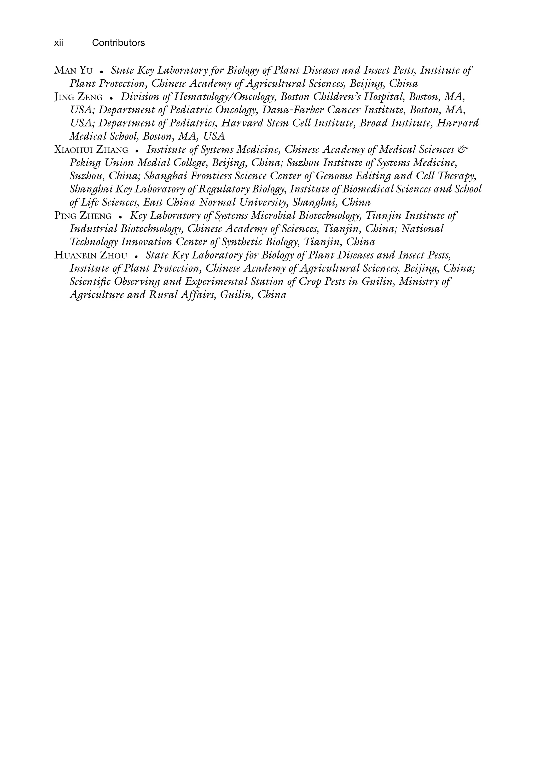 xii Contributors
MAN YU • State Key Laboratory for Biology of Plant Diseases and Insect Pests, Institute of
Plant Protection, Chinese Academy of Agricultural Sciences, Beijing, China
JING ZENG • Division of Hematology/Oncology, Boston Children’s Hospital, Boston, MA,
USA; Department of Pediatric Oncology, Dana-Farber Cancer Institute, Boston, MA,
USA; Department of Pediatrics, Harvard Stem Cell Institute, Broad Institute, Harvard
Medical School, Boston, MA, USA
XIAOHUI ZHANG • Institute of Systems Medicine, Chinese Academy of Medical Sciences &
Peking Union Medial College, Beijing, China; Suzhou Institute of Systems Medicine,
Suzhou, China; Shanghai Frontiers Science Center of Genome Editing and Cell Therapy,
Shanghai Key Laboratory of Regulatory Biology, Institute of Biomedical Sciences and School
of Life Sciences, East China Normal University, Shanghai, China
PING ZHENG • Key Laboratory of Systems Microbial Biotechnology, Tianjin Institute of
Industrial Biotechnology, Chinese Academy of Sciences, Tianjin, China; National
Technology Innovation Center of Synthetic Biology, Tianjin, China
HUANBIN ZHOU • State Key Laboratory for Biology of Plant Diseases and Insect Pests,
Institute of Plant Protection, Chinese Academy of Agricultural Sciences, Beijing, China;
Scientific Observing and Experimental Station of Crop Pests in Guilin, Ministry of
Agriculture and Rural Affairs, Guilin, China
 