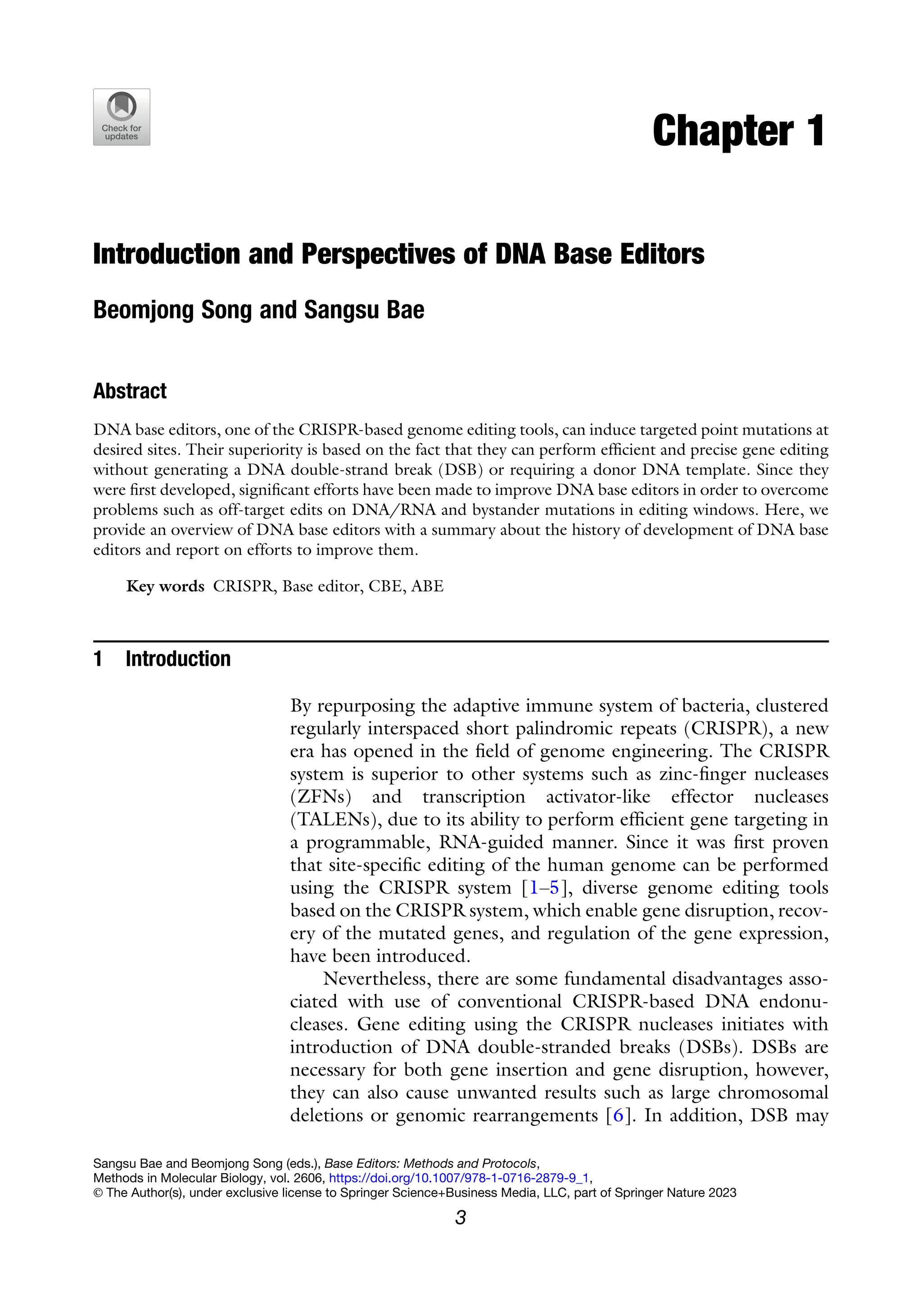 Chapter 1
Introduction and Perspectives of DNA Base Editors
Beomjong Song and Sangsu Bae
Abstract
DNA base editors, one of the CRISPR-based genome editing tools, can induce targeted point mutations at
desired sites. Their superiority is based on the fact that they can perform efficient and precise gene editing
without generating a DNA double-strand break (DSB) or requiring a donor DNA template. Since they
were first developed, significant efforts have been made to improve DNA base editors in order to overcome
problems such as off-target edits on DNA/RNA and bystander mutations in editing windows. Here, we
provide an overview of DNA base editors with a summary about the history of development of DNA base
editors and report on efforts to improve them.
Key words CRISPR, Base editor, CBE, ABE
1 Introduction
By repurposing the adaptive immune system of bacteria, clustered
regularly interspaced short palindromic repeats (CRISPR), a new
era has opened in the field of genome engineering. The CRISPR
system is superior to other systems such as zinc-finger nucleases
(ZFNs) and transcription activator-like effector nucleases
(TALENs), due to its ability to perform efficient gene targeting in
a programmable, RNA-guided manner. Since it was first proven
that site-specific editing of the human genome can be performed
using the CRISPR system [1–5], diverse genome editing tools
based on the CRISPR system, which enable gene disruption, recov-
ery of the mutated genes, and regulation of the gene expression,
have been introduced.
Nevertheless, there are some fundamental disadvantages asso-
ciated with use of conventional CRISPR-based DNA endonu-
cleases. Gene editing using the CRISPR nucleases initiates with
introduction of DNA double-stranded breaks (DSBs). DSBs are
necessary for both gene insertion and gene disruption, however,
they can also cause unwanted results such as large chromosomal
deletions or genomic rearrangements [6]. In addition, DSB may
Sangsu Bae and Beomjong Song (eds.), Base Editors: Methods and Protocols,
Methods in Molecular Biology, vol. 2606, https://doi.org/10.1007/978-1-0716-2879-9_1,
© The Author(s), under exclusive license to Springer Science+Business Media, LLC, part of Springer Nature 2023
3
 