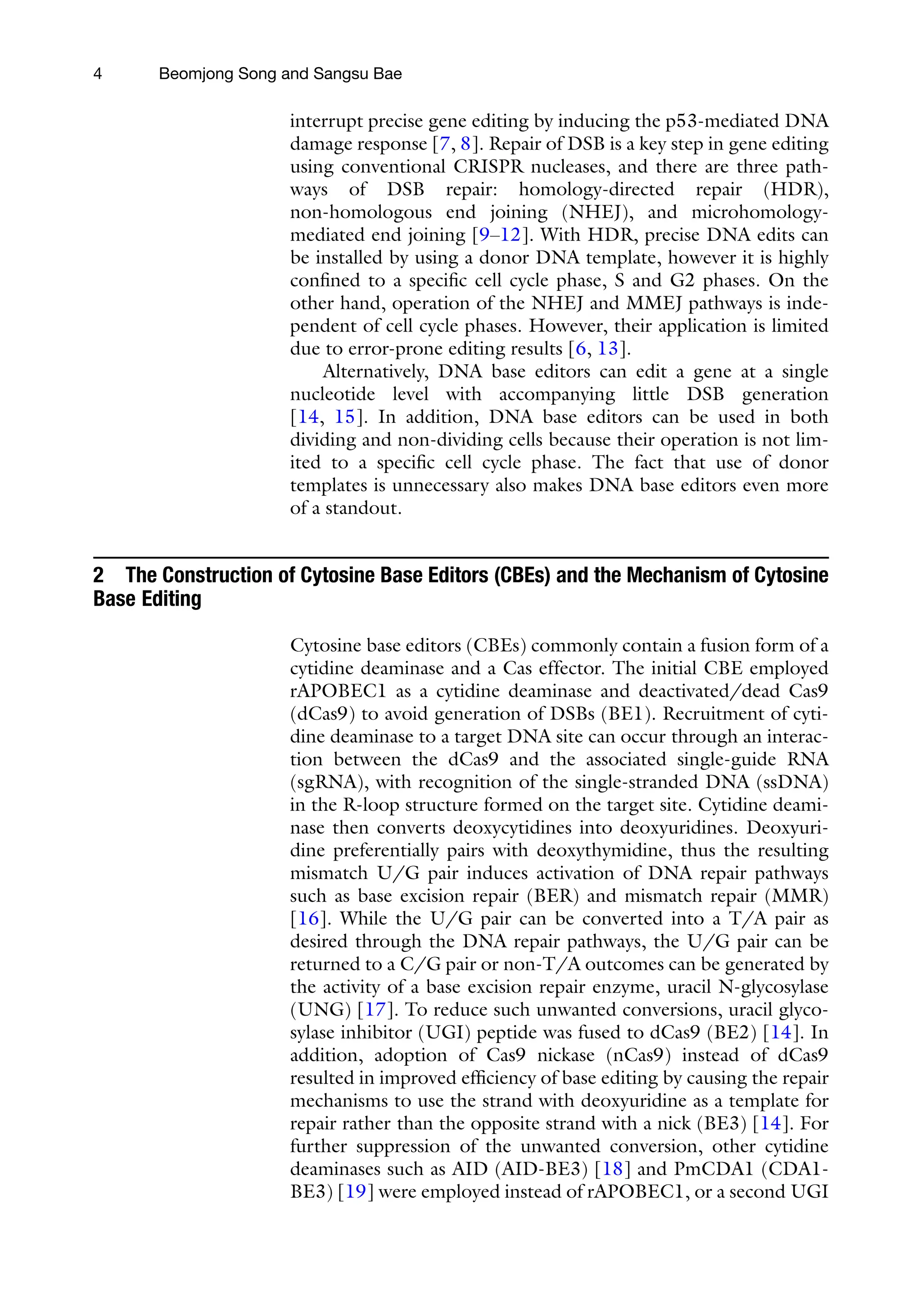4 Beomjong Song and Sangsu Bae
interrupt precise gene editing by inducing the p53-mediated DNA
damage response [7, 8]. Repair of DSB is a key step in gene editing
using conventional CRISPR nucleases, and there are three path-
ways of DSB repair: homology-directed repair (HDR),
non-homologous end joining (NHEJ), and microhomology-
mediated end joining [9–12]. With HDR, precise DNA edits can
be installed by using a donor DNA template, however it is highly
confined to a specific cell cycle phase, S and G2 phases. On the
other hand, operation of the NHEJ and MMEJ pathways is inde-
pendent of cell cycle phases. However, their application is limited
due to error-prone editing results [6, 13].
Alternatively, DNA base editors can edit a gene at a single
nucleotide level with accompanying little DSB generation
[14, 15]. In addition, DNA base editors can be used in both
dividing and non-dividing cells because their operation is not lim-
ited to a specific cell cycle phase. The fact that use of donor
templates is unnecessary also makes DNA base editors even more
of a standout.
2 The Construction of Cytosine Base Editors (CBEs) and the Mechanism of Cytosine
Base Editing
Cytosine base editors (CBEs) commonly contain a fusion form of a
cytidine deaminase and a Cas effector. The initial CBE employed
rAPOBEC1 as a cytidine deaminase and deactivated/dead Cas9
(dCas9) to avoid generation of DSBs (BE1). Recruitment of cyti-
dine deaminase to a target DNA site can occur through an interac-
tion between the dCas9 and the associated single-guide RNA
(sgRNA), with recognition of the single-stranded DNA (ssDNA)
in the R-loop structure formed on the target site. Cytidine deami-
nase then converts deoxycytidines into deoxyuridines. Deoxyuri-
dine preferentially pairs with deoxythymidine, thus the resulting
mismatch U/G pair induces activation of DNA repair pathways
such as base excision repair (BER) and mismatch repair (MMR)
[16]. While the U/G pair can be converted into a T/A pair as
desired through the DNA repair pathways, the U/G pair can be
returned to a C/G pair or non-T/A outcomes can be generated by
the activity of a base excision repair enzyme, uracil N-glycosylase
(UNG) [17]. To reduce such unwanted conversions, uracil glyco-
sylase inhibitor (UGI) peptide was fused to dCas9 (BE2) [14]. In
addition, adoption of Cas9 nickase (nCas9) instead of dCas9
resulted in improved efficiency of base editing by causing the repair
mechanisms to use the strand with deoxyuridine as a template for
repair rather than the opposite strand with a nick (BE3) [14]. For
further suppression of the unwanted conversion, other cytidine
deaminases such as AID (AID-BE3) [18] and PmCDA1 (CDA1-
BE3) [19] were employed instead of rAPOBEC1, or a second UGI
 