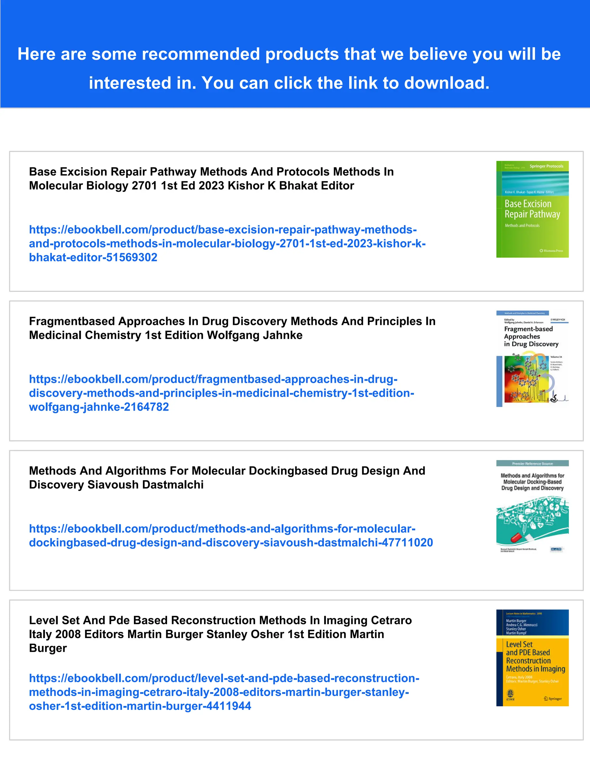 Here are some recommended products that we believe you will be
interested in. You can click the link to download.
Base Excision Repair Pathway Methods And Protocols Methods In
Molecular Biology 2701 1st Ed 2023 Kishor K Bhakat Editor
https://ebookbell.com/product/base-excision-repair-pathway-methods-
and-protocols-methods-in-molecular-biology-2701-1st-ed-2023-kishor-k-
bhakat-editor-51569302
Fragmentbased Approaches In Drug Discovery Methods And Principles In
Medicinal Chemistry 1st Edition Wolfgang Jahnke
https://ebookbell.com/product/fragmentbased-approaches-in-drug-
discovery-methods-and-principles-in-medicinal-chemistry-1st-edition-
wolfgang-jahnke-2164782
Methods And Algorithms For Molecular Dockingbased Drug Design And
Discovery Siavoush Dastmalchi
https://ebookbell.com/product/methods-and-algorithms-for-molecular-
dockingbased-drug-design-and-discovery-siavoush-dastmalchi-47711020
Level Set And Pde Based Reconstruction Methods In Imaging Cetraro
Italy 2008 Editors Martin Burger Stanley Osher 1st Edition Martin
Burger
https://ebookbell.com/product/level-set-and-pde-based-reconstruction-
methods-in-imaging-cetraro-italy-2008-editors-martin-burger-stanley-
osher-1st-edition-martin-burger-4411944
 