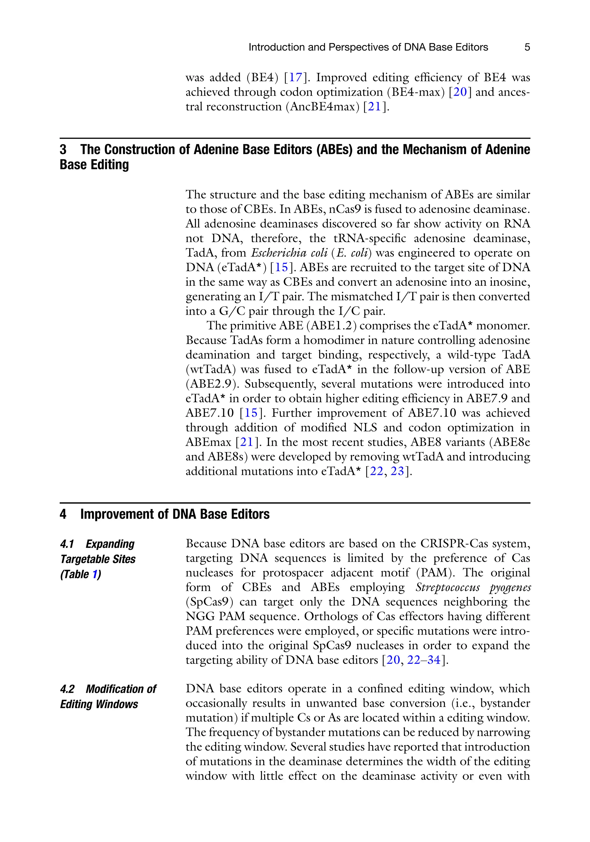 Introduction and Perspectives of DNA Base Editors 5
was added (BE4) [17]. Improved editing efficiency of BE4 was
achieved through codon optimization (BE4-max) [20] and ances-
tral reconstruction (AncBE4max) [21].
3 The Construction of Adenine Base Editors (ABEs) and the Mechanism of Adenine
Base Editing
The structure and the base editing mechanism of ABEs are similar
to those of CBEs. In ABEs, nCas9 is fused to adenosine deaminase.
All adenosine deaminases discovered so far show activity on RNA
not DNA, therefore, the tRNA-specific adenosine deaminase,
TadA, from Escherichia coli (E. coli) was engineered to operate on
DNA (eTadA*) [15]. ABEs are recruited to the target site of DNA
in the same way as CBEs and convert an adenosine into an inosine,
generating an I/T pair. The mismatched I/T pair is then converted
into a G/C pair through the I/C pair.
The primitive ABE (ABE1.2) comprises the eTadA* monomer.
Because TadAs form a homodimer in nature controlling adenosine
deamination and target binding, respectively, a wild-type TadA
(wtTadA) was fused to eTadA* in the follow-up version of ABE
(ABE2.9). Subsequently, several mutations were introduced into
eTadA* in order to obtain higher editing efficiency in ABE7.9 and
ABE7.10 [15]. Further improvement of ABE7.10 was achieved
through addition of modified NLS and codon optimization in
ABEmax [21]. In the most recent studies, ABE8 variants (ABE8e
and ABE8s) were developed by removing wtTadA and introducing
additional mutations into eTadA* [22, 23].
4 Improvement of DNA Base Editors
4.1 Expanding
Targetable Sites
(Table 1)
Because DNA base editors are based on the CRISPR-Cas system,
targeting DNA sequences is limited by the preference of Cas
nucleases for protospacer adjacent motif (PAM). The original
form of CBEs and ABEs employing Streptococcus pyogenes
(SpCas9) can target only the DNA sequences neighboring the
NGG PAM sequence. Orthologs of Cas effectors having different
PAM preferences were employed, or specific mutations were intro-
duced into the original SpCas9 nucleases in order to expand the
targeting ability of DNA base editors [20, 22–34].
4.2 Modification of
Editing Windows
DNA base editors operate in a confined editing window, which
occasionally results in unwanted base conversion (i.e., bystander
mutation) if multiple Cs or As are located within a editing window.
The frequency of bystander mutations can be reduced by narrowing
the editing window. Several studies have reported that introduction
of mutations in the deaminase determines the width of the editing
window with little effect on the deaminase activity or even with
 
