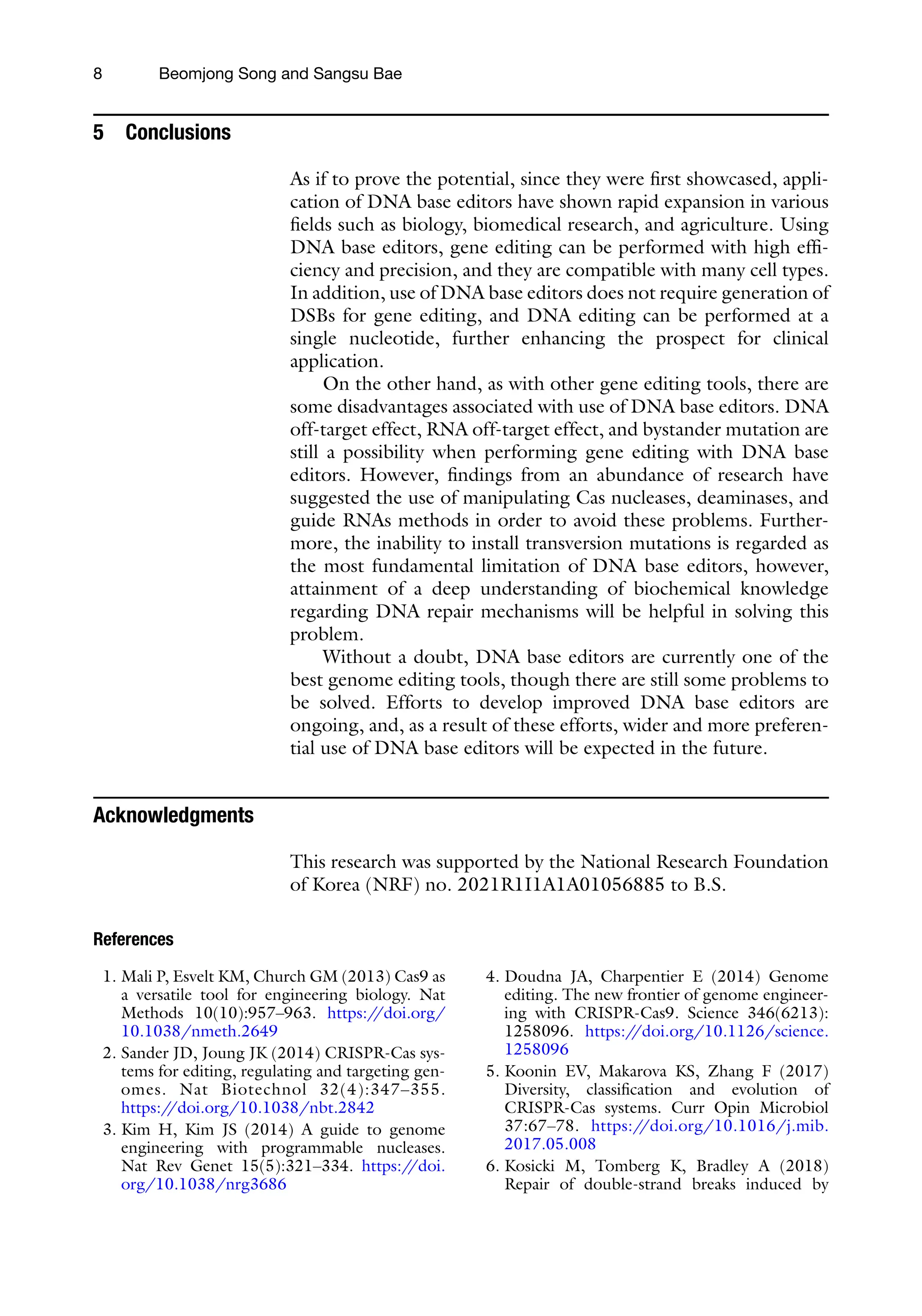 8 Beomjong Song and Sangsu Bae
5 Conclusions
As if to prove the potential, since they were first showcased, appli-
cation of DNA base editors have shown rapid expansion in various
fields such as biology, biomedical research, and agriculture. Using
DNA base editors, gene editing can be performed with high effi-
ciency and precision, and they are compatible with many cell types.
In addition, use of DNA base editors does not require generation of
DSBs for gene editing, and DNA editing can be performed at a
single nucleotide, further enhancing the prospect for clinical
application.
On the other hand, as with other gene editing tools, there are
some disadvantages associated with use of DNA base editors. DNA
off-target effect, RNA off-target effect, and bystander mutation are
still a possibility when performing gene editing with DNA base
editors. However, findings from an abundance of research have
suggested the use of manipulating Cas nucleases, deaminases, and
guide RNAs methods in order to avoid these problems. Further-
more, the inability to install transversion mutations is regarded as
the most fundamental limitation of DNA base editors, however,
attainment of a deep understanding of biochemical knowledge
regarding DNA repair mechanisms will be helpful in solving this
problem.
Without a doubt, DNA base editors are currently one of the
best genome editing tools, though there are still some problems to
be solved. Efforts to develop improved DNA base editors are
ongoing, and, as a result of these efforts, wider and more preferen-
tial use of DNA base editors will be expected in the future.
Acknowledgments
This research was supported by the National Research Foundation
of Korea (NRF) no. 2021R1I1A1A01056885 to B.S.
References
1. Mali P, Esvelt KM, Church GM (2013) Cas9 as
a versatile tool for engineering biology. Nat
Methods 10(10):957–963. https:/
/doi.org/
10.1038/nmeth.2649
2. Sander JD, Joung JK (2014) CRISPR-Cas sys-
tems for editing, regulating and targeting gen-
omes. Nat Biotechnol 32(4):347–355.
https:/
/doi.org/10.1038/nbt.2842
3. Kim H, Kim JS (2014) A guide to genome
engineering with programmable nucleases.
Nat Rev Genet 15(5):321–334. https:/
/doi.
org/10.1038/nrg3686
4. Doudna JA, Charpentier E (2014) Genome
editing. The new frontier of genome engineer-
ing with CRISPR-Cas9. Science 346(6213):
1258096. https:/
/doi.org/10.1126/science.
1258096
5. Koonin EV, Makarova KS, Zhang F (2017)
Diversity, classification and evolution of
CRISPR-Cas systems. Curr Opin Microbiol
37:67–78. https:/
/doi.org/10.1016/j.mib.
2017.05.008
6. Kosicki M, Tomberg K, Bradley A (2018)
Repair of double-strand breaks induced by
 