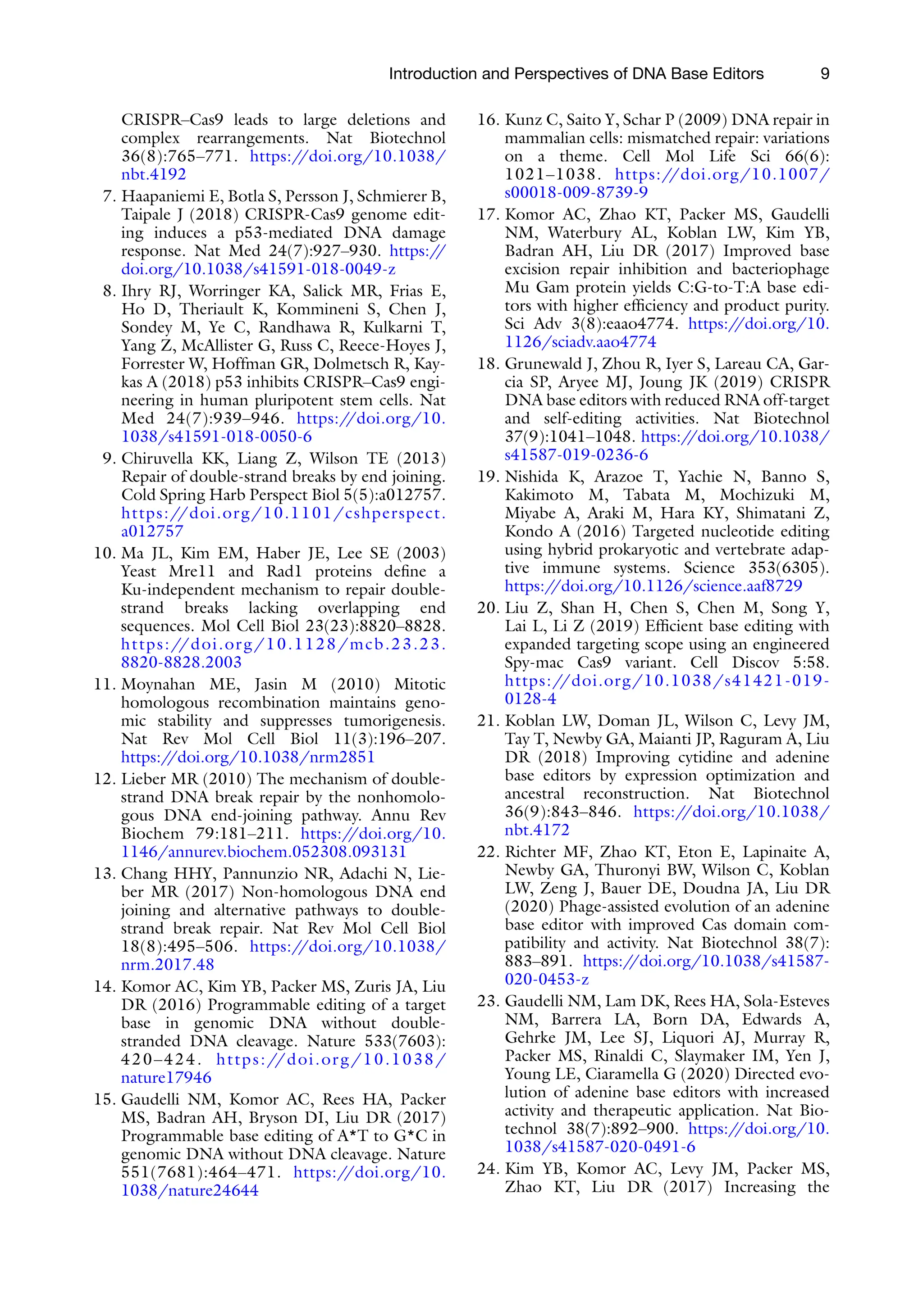 Introduction and Perspectives of DNA Base Editors 9
CRISPR–Cas9 leads to large deletions and
complex rearrangements. Nat Biotechnol
36(8):765–771. https:/
/doi.org/10.1038/
nbt.4192
7. Haapaniemi E, Botla S, Persson J, Schmierer B,
Taipale J (2018) CRISPR-Cas9 genome edit-
ing induces a p53-mediated DNA damage
response. Nat Med 24(7):927–930. https:/
/
doi.org/10.1038/s41591-018-0049-z
8. Ihry RJ, Worringer KA, Salick MR, Frias E,
Ho D, Theriault K, Kommineni S, Chen J,
Sondey M, Ye C, Randhawa R, Kulkarni T,
Yang Z, McAllister G, Russ C, Reece-Hoyes J,
Forrester W, Hoffman GR, Dolmetsch R, Kay-
kas A (2018) p53 inhibits CRISPR–Cas9 engi-
neering in human pluripotent stem cells. Nat
Med 24(7):939–946. https:/
/doi.org/10.
1038/s41591-018-0050-6
9. Chiruvella KK, Liang Z, Wilson TE (2013)
Repair of double-strand breaks by end joining.
Cold Spring Harb Perspect Biol 5(5):a012757.
https://doi.org/10.1101/cshperspect.
a012757
10. Ma JL, Kim EM, Haber JE, Lee SE (2003)
Yeast Mre11 and Rad1 proteins define a
Ku-independent mechanism to repair double-
strand breaks lacking overlapping end
sequences. Mol Cell Biol 23(23):8820–8828.
https://doi.org/10.1128/mcb.23.23.
8820-8828.2003
11. Moynahan ME, Jasin M (2010) Mitotic
homologous recombination maintains geno-
mic stability and suppresses tumorigenesis.
Nat Rev Mol Cell Biol 11(3):196–207.
https:/
/doi.org/10.1038/nrm2851
12. Lieber MR (2010) The mechanism of double-
strand DNA break repair by the nonhomolo-
gous DNA end-joining pathway. Annu Rev
Biochem 79:181–211. https:/
/doi.org/10.
1146/annurev.biochem.052308.093131
13. Chang HHY, Pannunzio NR, Adachi N, Lie-
ber MR (2017) Non-homologous DNA end
joining and alternative pathways to double-
strand break repair. Nat Rev Mol Cell Biol
18(8):495–506. https:/
/doi.org/10.1038/
nrm.2017.48
14. Komor AC, Kim YB, Packer MS, Zuris JA, Liu
DR (2016) Programmable editing of a target
base in genomic DNA without double-
stranded DNA cleavage. Nature 533(7603):
420–424. https://doi.org/10.1038/
nature17946
15. Gaudelli NM, Komor AC, Rees HA, Packer
MS, Badran AH, Bryson DI, Liu DR (2017)
Programmable base editing of A*T to G*C in
genomic DNA without DNA cleavage. Nature
551(7681):464–471. https:/
/doi.org/10.
1038/nature24644
16. Kunz C, Saito Y, Schar P (2009) DNA repair in
mammalian cells: mismatched repair: variations
on a theme. Cell Mol Life Sci 66(6):
1021–1038. https://doi.org/10.1007/
s00018-009-8739-9
17. Komor AC, Zhao KT, Packer MS, Gaudelli
NM, Waterbury AL, Koblan LW, Kim YB,
Badran AH, Liu DR (2017) Improved base
excision repair inhibition and bacteriophage
Mu Gam protein yields C:G-to-T:A base edi-
tors with higher efficiency and product purity.
Sci Adv 3(8):eaao4774. https:/
/doi.org/10.
1126/sciadv.aao4774
18. Grunewald J, Zhou R, Iyer S, Lareau CA, Gar-
cia SP, Aryee MJ, Joung JK (2019) CRISPR
DNA base editors with reduced RNA off-target
and self-editing activities. Nat Biotechnol
37(9):1041–1048. https:/
/doi.org/10.1038/
s41587-019-0236-6
19. Nishida K, Arazoe T, Yachie N, Banno S,
Kakimoto M, Tabata M, Mochizuki M,
Miyabe A, Araki M, Hara KY, Shimatani Z,
Kondo A (2016) Targeted nucleotide editing
using hybrid prokaryotic and vertebrate adap-
tive immune systems. Science 353(6305).
https:/
/doi.org/10.1126/science.aaf8729
20. Liu Z, Shan H, Chen S, Chen M, Song Y,
Lai L, Li Z (2019) Efficient base editing with
expanded targeting scope using an engineered
Spy-mac Cas9 variant. Cell Discov 5:58.
https://doi.org/10.1038/s41421-019-
0128-4
21. Koblan LW, Doman JL, Wilson C, Levy JM,
Tay T, Newby GA, Maianti JP, Raguram A, Liu
DR (2018) Improving cytidine and adenine
base editors by expression optimization and
ancestral reconstruction. Nat Biotechnol
36(9):843–846. https:/
/doi.org/10.1038/
nbt.4172
22. Richter MF, Zhao KT, Eton E, Lapinaite A,
Newby GA, Thuronyi BW, Wilson C, Koblan
LW, Zeng J, Bauer DE, Doudna JA, Liu DR
(2020) Phage-assisted evolution of an adenine
base editor with improved Cas domain com-
patibility and activity. Nat Biotechnol 38(7):
883–891. https:/
/doi.org/10.1038/s41587-
020-0453-z
23. Gaudelli NM, Lam DK, Rees HA, Sola-Esteves
NM, Barrera LA, Born DA, Edwards A,
Gehrke JM, Lee SJ, Liquori AJ, Murray R,
Packer MS, Rinaldi C, Slaymaker IM, Yen J,
Young LE, Ciaramella G (2020) Directed evo-
lution of adenine base editors with increased
activity and therapeutic application. Nat Bio-
technol 38(7):892–900. https:/
/doi.org/10.
1038/s41587-020-0491-6
24. Kim YB, Komor AC, Levy JM, Packer MS,
Zhao KT, Liu DR (2017) Increasing the
 