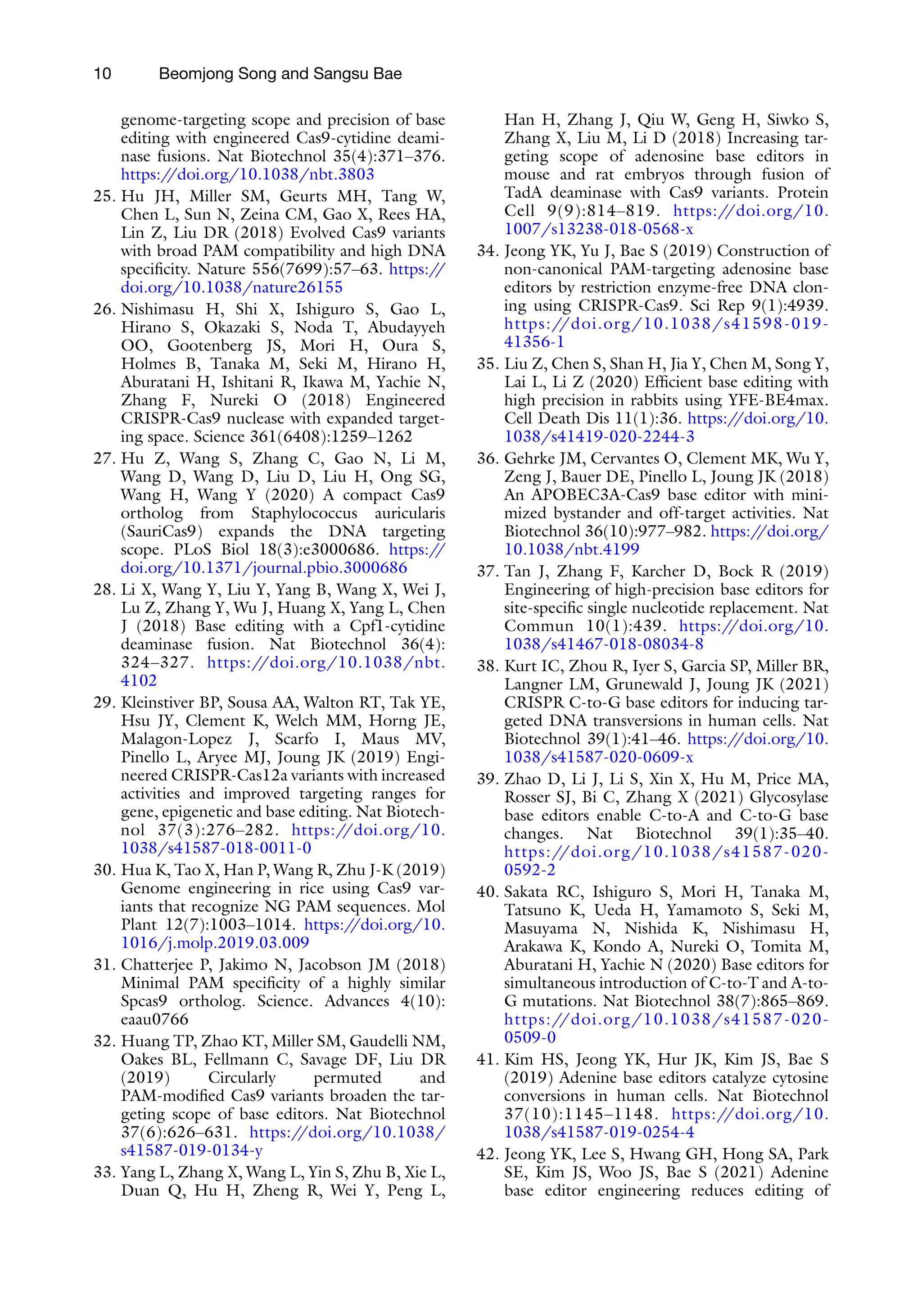 10 Beomjong Song and Sangsu Bae
genome-targeting scope and precision of base
editing with engineered Cas9-cytidine deami-
nase fusions. Nat Biotechnol 35(4):371–376.
https:/
/doi.org/10.1038/nbt.3803
25. Hu JH, Miller SM, Geurts MH, Tang W,
Chen L, Sun N, Zeina CM, Gao X, Rees HA,
Lin Z, Liu DR (2018) Evolved Cas9 variants
with broad PAM compatibility and high DNA
specificity. Nature 556(7699):57–63. https:/
/
doi.org/10.1038/nature26155
26. Nishimasu H, Shi X, Ishiguro S, Gao L,
Hirano S, Okazaki S, Noda T, Abudayyeh
OO, Gootenberg JS, Mori H, Oura S,
Holmes B, Tanaka M, Seki M, Hirano H,
Aburatani H, Ishitani R, Ikawa M, Yachie N,
Zhang F, Nureki O (2018) Engineered
CRISPR-Cas9 nuclease with expanded target-
ing space. Science 361(6408):1259–1262
27. Hu Z, Wang S, Zhang C, Gao N, Li M,
Wang D, Wang D, Liu D, Liu H, Ong SG,
Wang H, Wang Y (2020) A compact Cas9
ortholog from Staphylococcus auricularis
(SauriCas9) expands the DNA targeting
scope. PLoS Biol 18(3):e3000686. https:/
/
doi.org/10.1371/journal.pbio.3000686
28. Li X, Wang Y, Liu Y, Yang B, Wang X, Wei J,
Lu Z, Zhang Y, Wu J, Huang X, Yang L, Chen
J (2018) Base editing with a Cpf1-cytidine
deaminase fusion. Nat Biotechnol 36(4):
324–327. https:/
/doi.org/10.1038/nbt.
4102
29. Kleinstiver BP, Sousa AA, Walton RT, Tak YE,
Hsu JY, Clement K, Welch MM, Horng JE,
Malagon-Lopez J, Scarfo I, Maus MV,
Pinello L, Aryee MJ, Joung JK (2019) Engi-
neered CRISPR-Cas12a variants with increased
activities and improved targeting ranges for
gene, epigenetic and base editing. Nat Biotech-
nol 37(3):276–282. https:/
/doi.org/10.
1038/s41587-018-0011-0
30. Hua K, Tao X, Han P, Wang R, Zhu J-K (2019)
Genome engineering in rice using Cas9 var-
iants that recognize NG PAM sequences. Mol
Plant 12(7):1003–1014. https:/
/doi.org/10.
1016/j.molp.2019.03.009
31. Chatterjee P, Jakimo N, Jacobson JM (2018)
Minimal PAM specificity of a highly similar
Spcas9 ortholog. Science. Advances 4(10):
eaau0766
32. Huang TP, Zhao KT, Miller SM, Gaudelli NM,
Oakes BL, Fellmann C, Savage DF, Liu DR
(2019) Circularly permuted and
PAM-modified Cas9 variants broaden the tar-
geting scope of base editors. Nat Biotechnol
37(6):626–631. https:/
/doi.org/10.1038/
s41587-019-0134-y
33. Yang L, Zhang X, Wang L, Yin S, Zhu B, Xie L,
Duan Q, Hu H, Zheng R, Wei Y, Peng L,
Han H, Zhang J, Qiu W, Geng H, Siwko S,
Zhang X, Liu M, Li D (2018) Increasing tar-
geting scope of adenosine base editors in
mouse and rat embryos through fusion of
TadA deaminase with Cas9 variants. Protein
Cell 9(9):814–819. https:/
/doi.org/10.
1007/s13238-018-0568-x
34. Jeong YK, Yu J, Bae S (2019) Construction of
non-canonical PAM-targeting adenosine base
editors by restriction enzyme-free DNA clon-
ing using CRISPR-Cas9. Sci Rep 9(1):4939.
https://doi.org/10.1038/s41598-019-
41356-1
35. Liu Z, Chen S, Shan H, Jia Y, Chen M, Song Y,
Lai L, Li Z (2020) Efficient base editing with
high precision in rabbits using YFE-BE4max.
Cell Death Dis 11(1):36. https:/
/doi.org/10.
1038/s41419-020-2244-3
36. Gehrke JM, Cervantes O, Clement MK, Wu Y,
Zeng J, Bauer DE, Pinello L, Joung JK (2018)
An APOBEC3A-Cas9 base editor with mini-
mized bystander and off-target activities. Nat
Biotechnol 36(10):977–982. https:/
/doi.org/
10.1038/nbt.4199
37. Tan J, Zhang F, Karcher D, Bock R (2019)
Engineering of high-precision base editors for
site-specific single nucleotide replacement. Nat
Commun 10(1):439. https:/
/doi.org/10.
1038/s41467-018-08034-8
38. Kurt IC, Zhou R, Iyer S, Garcia SP, Miller BR,
Langner LM, Grunewald J, Joung JK (2021)
CRISPR C-to-G base editors for inducing tar-
geted DNA transversions in human cells. Nat
Biotechnol 39(1):41–46. https:/
/doi.org/10.
1038/s41587-020-0609-x
39. Zhao D, Li J, Li S, Xin X, Hu M, Price MA,
Rosser SJ, Bi C, Zhang X (2021) Glycosylase
base editors enable C-to-A and C-to-G base
changes. Nat Biotechnol 39(1):35–40.
https://doi.org/10.1038/s41587-020-
0592-2
40. Sakata RC, Ishiguro S, Mori H, Tanaka M,
Tatsuno K, Ueda H, Yamamoto S, Seki M,
Masuyama N, Nishida K, Nishimasu H,
Arakawa K, Kondo A, Nureki O, Tomita M,
Aburatani H, Yachie N (2020) Base editors for
simultaneous introduction of C-to-T and A-to-
G mutations. Nat Biotechnol 38(7):865–869.
https://doi.org/10.1038/s41587-020-
0509-0
41. Kim HS, Jeong YK, Hur JK, Kim JS, Bae S
(2019) Adenine base editors catalyze cytosine
conversions in human cells. Nat Biotechnol
37(10):1145–1148. https:/
/doi.org/10.
1038/s41587-019-0254-4
42. Jeong YK, Lee S, Hwang GH, Hong SA, Park
SE, Kim JS, Woo JS, Bae S (2021) Adenine
base editor engineering reduces editing of
 