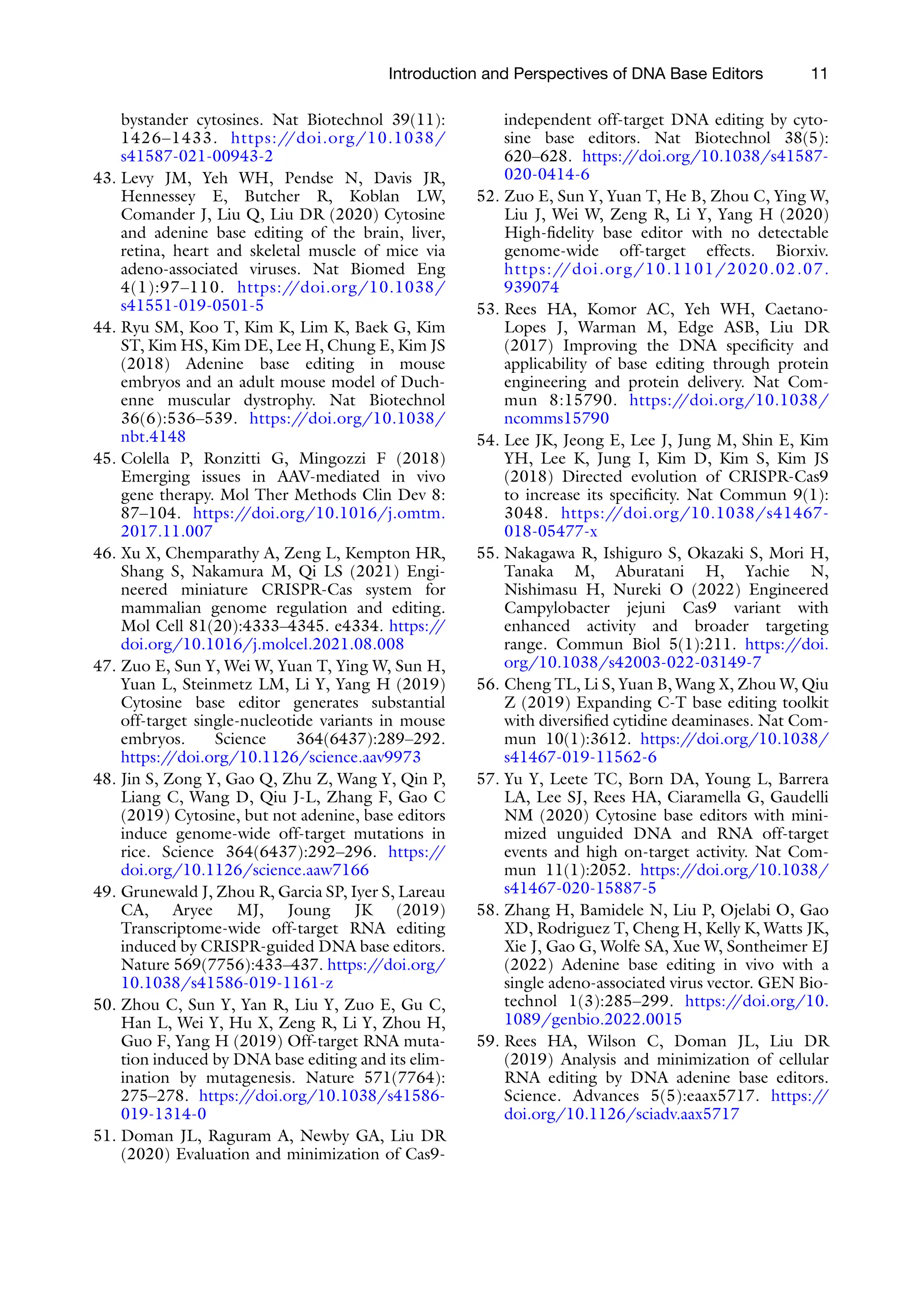 51.
Introduction and Perspectives of DNA Base Editors 11
bystander cytosines. Nat Biotechnol 39(11):
1426–1433. https://doi.org/10.1038/
s41587-021-00943-2
43. Levy JM, Yeh WH, Pendse N, Davis JR,
Hennessey E, Butcher R, Koblan LW,
Comander J, Liu Q, Liu DR (2020) Cytosine
and adenine base editing of the brain, liver,
retina, heart and skeletal muscle of mice via
adeno-associated viruses. Nat Biomed Eng
4(1):97–110. https:/
/doi.org/10.1038/
s41551-019-0501-5
44. Ryu SM, Koo T, Kim K, Lim K, Baek G, Kim
ST, Kim HS, Kim DE, Lee H, Chung E, Kim JS
(2018) Adenine base editing in mouse
embryos and an adult mouse model of Duch-
enne muscular dystrophy. Nat Biotechnol
36(6):536–539. https:/
/doi.org/10.1038/
nbt.4148
45. Colella P, Ronzitti G, Mingozzi F (2018)
Emerging issues in AAV-mediated in vivo
gene therapy. Mol Ther Methods Clin Dev 8:
87–104. https:/
/doi.org/10.1016/j.omtm.
2017.11.007
46. Xu X, Chemparathy A, Zeng L, Kempton HR,
Shang S, Nakamura M, Qi LS (2021) Engi-
neered miniature CRISPR-Cas system for
mammalian genome regulation and editing.
Mol Cell 81(20):4333–4345. e4334. https:/
/
doi.org/10.1016/j.molcel.2021.08.008
47. Zuo E, Sun Y, Wei W, Yuan T, Ying W, Sun H,
Yuan L, Steinmetz LM, Li Y, Yang H (2019)
Cytosine base editor generates substantial
off-target single-nucleotide variants in mouse
embryos. Science 364(6437):289–292.
https:/
/doi.org/10.1126/science.aav9973
48. Jin S, Zong Y, Gao Q, Zhu Z, Wang Y, Qin P,
Liang C, Wang D, Qiu J-L, Zhang F, Gao C
(2019) Cytosine, but not adenine, base editors
induce genome-wide off-target mutations in
rice. Science 364(6437):292–296. https:/
/
doi.org/10.1126/science.aaw7166
49. Grunewald J, Zhou R, Garcia SP, Iyer S, Lareau
CA, Aryee MJ, Joung JK (2019)
Transcriptome-wide off-target RNA editing
induced by CRISPR-guided DNA base editors.
Nature 569(7756):433–437. https:/
/doi.org/
10.1038/s41586-019-1161-z
50. Zhou C, Sun Y, Yan R, Liu Y, Zuo E, Gu C,
Han L, Wei Y, Hu X, Zeng R, Li Y, Zhou H,
Guo F, Yang H (2019) Off-target RNA muta-
tion induced by DNA base editing and its elim-
ination by mutagenesis. Nature 571(7764):
275–278. https:/
/doi.org/10.1038/s41586-
019-1314-0
Doman JL, Raguram A, Newby GA, Liu DR
(2020) Evaluation and minimization of Cas9-
independent off-target DNA editing by cyto-
sine base editors. Nat Biotechnol 38(5):
620–628. https:/
/doi.org/10.1038/s41587-
020-0414-6
52. Zuo E, Sun Y, Yuan T, He B, Zhou C, Ying W,
Liu J, Wei W, Zeng R, Li Y, Yang H (2020)
High-fidelity base editor with no detectable
genome-wide off-target effects. Biorxiv.
https://doi.org/10.1101/2020.02.07.
939074
53. Rees HA, Komor AC, Yeh WH, Caetano-
Lopes J, Warman M, Edge ASB, Liu DR
(2017) Improving the DNA specificity and
applicability of base editing through protein
engineering and protein delivery. Nat Com-
mun 8:15790. https:/
/doi.org/10.1038/
ncomms15790
54. Lee JK, Jeong E, Lee J, Jung M, Shin E, Kim
YH, Lee K, Jung I, Kim D, Kim S, Kim JS
(2018) Directed evolution of CRISPR-Cas9
to increase its specificity. Nat Commun 9(1):
3048. https:/
/doi.org/10.1038/s41467-
018-05477-x
55. Nakagawa R, Ishiguro S, Okazaki S, Mori H,
Tanaka M, Aburatani H, Yachie N,
Nishimasu H, Nureki O (2022) Engineered
Campylobacter jejuni Cas9 variant with
enhanced activity and broader targeting
range. Commun Biol 5(1):211. https:/
/doi.
org/10.1038/s42003-022-03149-7
56. Cheng TL, Li S, Yuan B, Wang X, Zhou W, Qiu
Z (2019) Expanding C-T base editing toolkit
with diversified cytidine deaminases. Nat Com-
mun 10(1):3612. https:/
/doi.org/10.1038/
s41467-019-11562-6
57. Yu Y, Leete TC, Born DA, Young L, Barrera
LA, Lee SJ, Rees HA, Ciaramella G, Gaudelli
NM (2020) Cytosine base editors with mini-
mized unguided DNA and RNA off-target
events and high on-target activity. Nat Com-
mun 11(1):2052. https:/
/doi.org/10.1038/
s41467-020-15887-5
58. Zhang H, Bamidele N, Liu P, Ojelabi O, Gao
XD, Rodriguez T, Cheng H, Kelly K, Watts JK,
Xie J, Gao G, Wolfe SA, Xue W, Sontheimer EJ
(2022) Adenine base editing in vivo with a
single adeno-associated virus vector. GEN Bio-
technol 1(3):285–299. https:/
/doi.org/10.
1089/genbio.2022.0015
59. Rees HA, Wilson C, Doman JL, Liu DR
(2019) Analysis and minimization of cellular
RNA editing by DNA adenine base editors.
Science. Advances 5(5):eaax5717. https:/
/
doi.org/10.1126/sciadv.aax5717
 