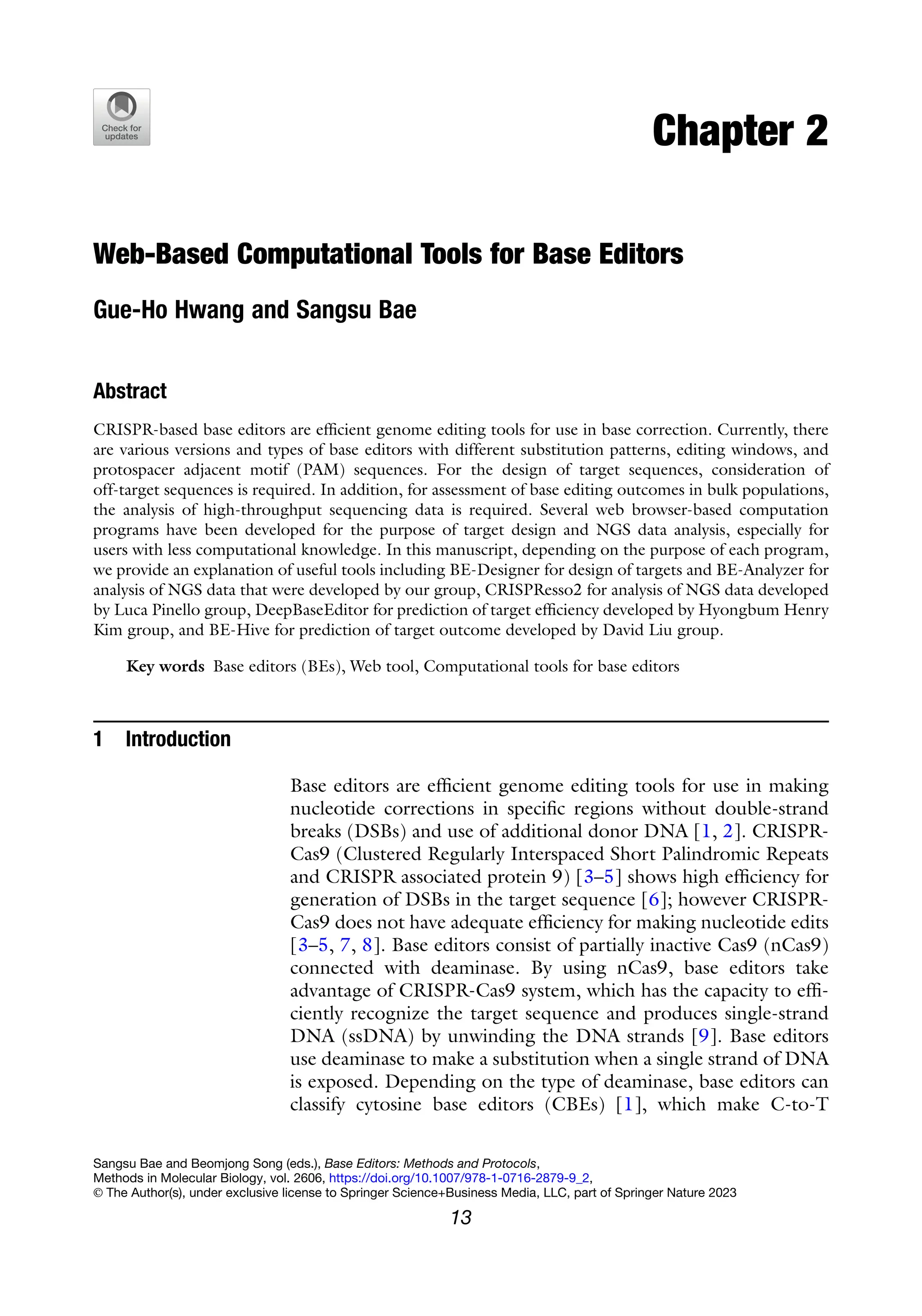 Chapter 2
Web-Based Computational Tools for Base Editors
Gue-Ho Hwang and Sangsu Bae
Abstract
CRISPR-based base editors are efficient genome editing tools for use in base correction. Currently, there
are various versions and types of base editors with different substitution patterns, editing windows, and
protospacer adjacent motif (PAM) sequences. For the design of target sequences, consideration of
off-target sequences is required. In addition, for assessment of base editing outcomes in bulk populations,
the analysis of high-throughput sequencing data is required. Several web browser-based computation
programs have been developed for the purpose of target design and NGS data analysis, especially for
users with less computational knowledge. In this manuscript, depending on the purpose of each program,
we provide an explanation of useful tools including BE-Designer for design of targets and BE-Analyzer for
analysis of NGS data that were developed by our group, CRISPResso2 for analysis of NGS data developed
by Luca Pinello group, DeepBaseEditor for prediction of target efficiency developed by Hyongbum Henry
Kim group, and BE-Hive for prediction of target outcome developed by David Liu group.
Key words Base editors (BEs), Web tool, Computational tools for base editors
1 Introduction
Base editors are efficient genome editing tools for use in making
nucleotide corrections in specific regions without double-strand
breaks (DSBs) and use of additional donor DNA [1, 2]. CRISPR-
Cas9 (Clustered Regularly Interspaced Short Palindromic Repeats
and CRISPR associated protein 9) [3–5] shows high efficiency for
generation of DSBs in the target sequence [6]; however CRISPR-
Cas9 does not have adequate efficiency for making nucleotide edits
[3–5, 7, 8]. Base editors consist of partially inactive Cas9 (nCas9)
connected with deaminase. By using nCas9, base editors take
advantage of CRISPR-Cas9 system, which has the capacity to effi-
ciently recognize the target sequence and produces single-strand
DNA (ssDNA) by unwinding the DNA strands [9]. Base editors
use deaminase to make a substitution when a single strand of DNA
is exposed. Depending on the type of deaminase, base editors can
classify cytosine base editors (CBEs) [1], which make C-to-T
Sangsu Bae and Beomjong Song (eds.), Base Editors: Methods and Protocols,
Methods in Molecular Biology, vol. 2606, https://doi.org/10.1007/978-1-0716-2879-9_2,
© The Author(s), under exclusive license to Springer Science+Business Media, LLC, part of Springer Nature 2023
13
 