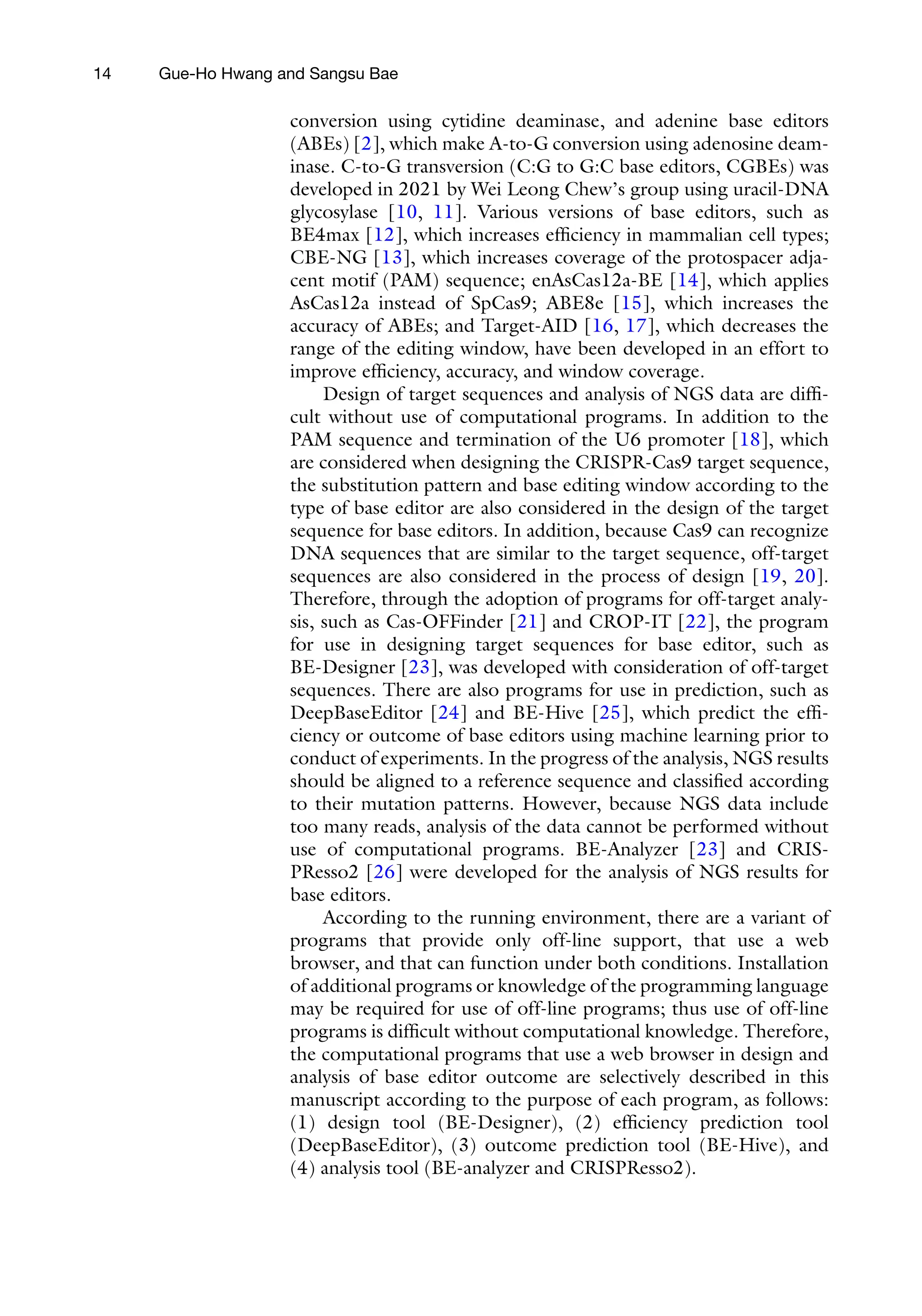 14 Gue-Ho Hwang and Sangsu Bae
conversion using cytidine deaminase, and adenine base editors
(ABEs) [2], which make A-to-G conversion using adenosine deam-
inase. C-to-G transversion (C:G to G:C base editors, CGBEs) was
developed in 2021 by Wei Leong Chew’s group using uracil-DNA
glycosylase [10, 11]. Various versions of base editors, such as
BE4max [12], which increases efficiency in mammalian cell types;
CBE-NG [13], which increases coverage of the protospacer adja-
cent motif (PAM) sequence; enAsCas12a-BE [14], which applies
AsCas12a instead of SpCas9; ABE8e [15], which increases the
accuracy of ABEs; and Target-AID [16, 17], which decreases the
range of the editing window, have been developed in an effort to
improve efficiency, accuracy, and window coverage.
Design of target sequences and analysis of NGS data are diffi-
cult without use of computational programs. In addition to the
PAM sequence and termination of the U6 promoter [18], which
are considered when designing the CRISPR-Cas9 target sequence,
the substitution pattern and base editing window according to the
type of base editor are also considered in the design of the target
sequence for base editors. In addition, because Cas9 can recognize
DNA sequences that are similar to the target sequence, off-target
sequences are also considered in the process of design [19, 20].
Therefore, through the adoption of programs for off-target analy-
sis, such as Cas-OFFinder [21] and CROP-IT [22], the program
for use in designing target sequences for base editor, such as
BE-Designer [23], was developed with consideration of off-target
sequences. There are also programs for use in prediction, such as
DeepBaseEditor [24] and BE-Hive [25], which predict the effi-
ciency or outcome of base editors using machine learning prior to
conduct of experiments. In the progress of the analysis, NGS results
should be aligned to a reference sequence and classified according
to their mutation patterns. However, because NGS data include
too many reads, analysis of the data cannot be performed without
use of computational programs. BE-Analyzer [23] and CRIS-
PResso2 [26] were developed for the analysis of NGS results for
base editors.
According to the running environment, there are a variant of
programs that provide only off-line support, that use a web
browser, and that can function under both conditions. Installation
of additional programs or knowledge of the programming language
may be required for use of off-line programs; thus use of off-line
programs is difficult without computational knowledge. Therefore,
the computational programs that use a web browser in design and
analysis of base editor outcome are selectively described in this
manuscript according to the purpose of each program, as follows:
(1) design tool (BE-Designer), (2) efficiency prediction tool
(DeepBaseEditor), (3) outcome prediction tool (BE-Hive), and
(4) analysis tool (BE-analyzer and CRISPResso2).
 