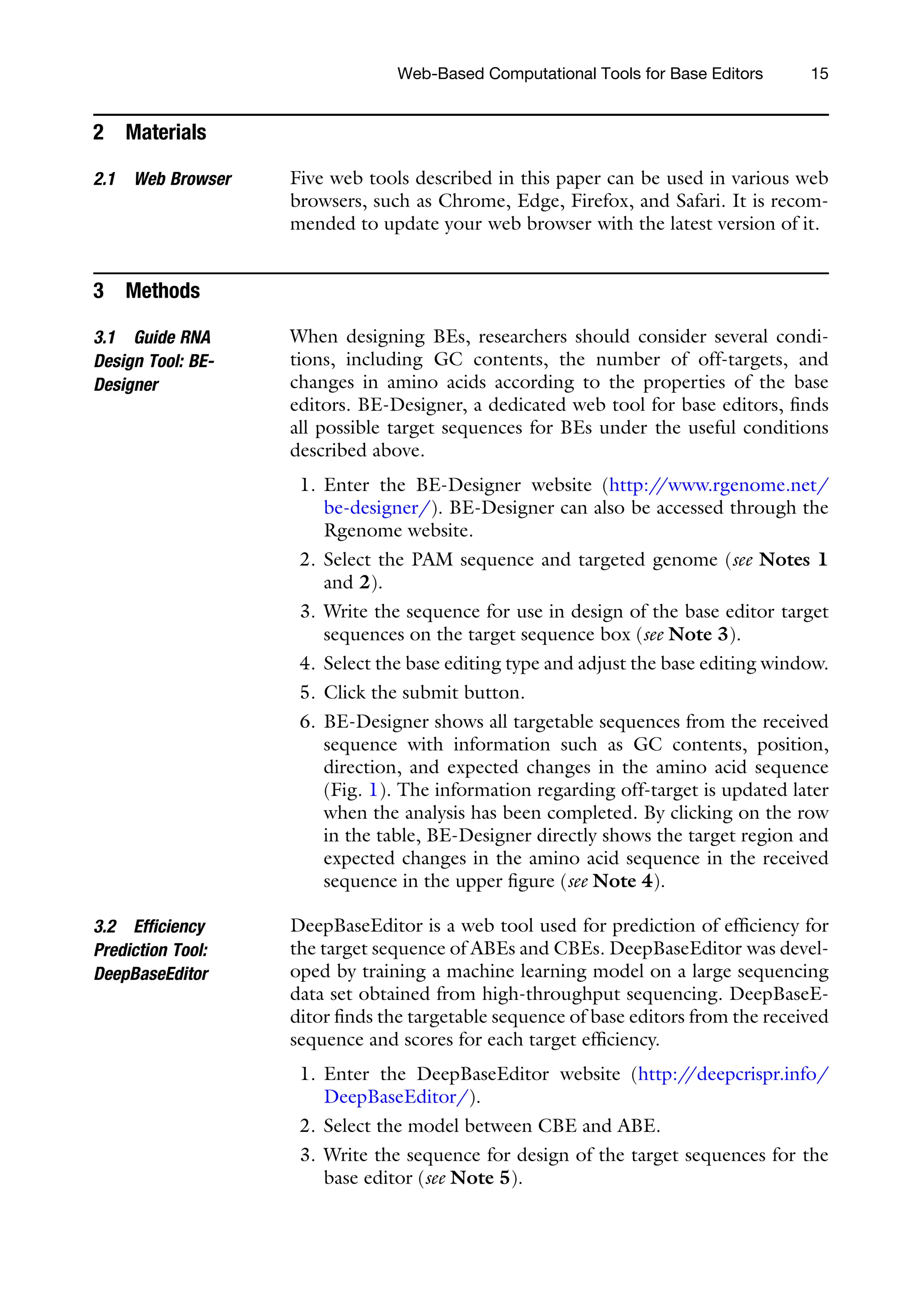 Web-Based Computational Tools for Base Editors 15
2 Materials
2.1 Web Browser Five web tools described in this paper can be used in various web
browsers, such as Chrome, Edge, Firefox, and Safari. It is recom-
mended to update your web browser with the latest version of it.
3 Methods
3.1 Guide RNA
Design Tool: BE-
Designer
When designing BEs, researchers should consider several condi-
tions, including GC contents, the number of off-targets, and
changes in amino acids according to the properties of the base
editors. BE-Designer, a dedicated web tool for base editors, finds
all possible target sequences for BEs under the useful conditions
described above.
1. Enter the BE-Designer website (http:/
/www.rgenome.net/
be-designer/). BE-Designer can also be accessed through the
Rgenome website.
2. Select the PAM sequence and targeted genome (see Notes 1
and 2).
3. Write the sequence for use in design of the base editor target
sequences on the target sequence box (see Note 3).
4. Select the base editing type and adjust the base editing window.
5. Click the submit button.
6. BE-Designer shows all targetable sequences from the received
sequence with information such as GC contents, position,
direction, and expected changes in the amino acid sequence
(Fig. 1). The information regarding off-target is updated later
when the analysis has been completed. By clicking on the row
in the table, BE-Designer directly shows the target region and
expected changes in the amino acid sequence in the received
sequence in the upper figure (see Note 4).
3.2 Efficiency
Prediction Tool:
DeepBaseEditor
DeepBaseEditor is a web tool used for prediction of efficiency for
the target sequence of ABEs and CBEs. DeepBaseEditor was devel-
oped by training a machine learning model on a large sequencing
data set obtained from high-throughput sequencing. DeepBaseE-
ditor finds the targetable sequence of base editors from the received
sequence and scores for each target efficiency.
1. Enter the DeepBaseEditor website (http:/
/deepcrispr.info/
DeepBaseEditor/).
2. Select the model between CBE and ABE.
3. Write the sequence for design of the target sequences for the
base editor (see Note 5).
 