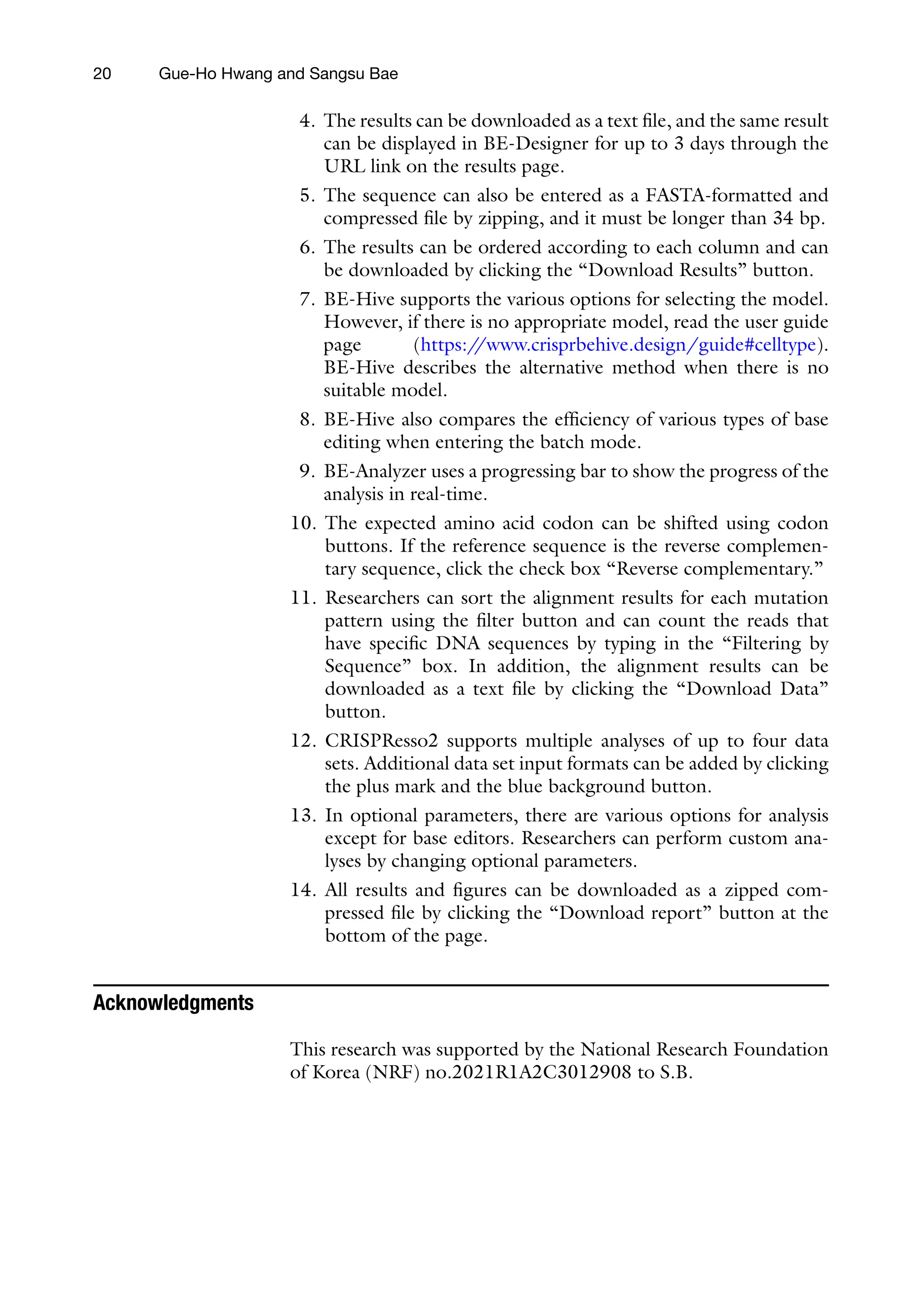20 Gue-Ho Hwang and Sangsu Bae
4. The results can be downloaded as a text file, and the same result
can be displayed in BE-Designer for up to 3 days through the
URL link on the results page.
5. The sequence can also be entered as a FASTA-formatted and
compressed file by zipping, and it must be longer than 34 bp.
6. The results can be ordered according to each column and can
be downloaded by clicking the “Download Results” button.
7. BE-Hive supports the various options for selecting the model.
However, if there is no appropriate model, read the user guide
page (https:/
/www.crisprbehive.design/guide#celltype).
BE-Hive describes the alternative method when there is no
suitable model.
8. BE-Hive also compares the efficiency of various types of base
editing when entering the batch mode.
9. BE-Analyzer uses a progressing bar to show the progress of the
analysis in real-time.
10. The expected amino acid codon can be shifted using codon
buttons. If the reference sequence is the reverse complemen-
tary sequence, click the check box “Reverse complementary.”
11. Researchers can sort the alignment results for each mutation
pattern using the filter button and can count the reads that
have specific DNA sequences by typing in the “Filtering by
Sequence” box. In addition, the alignment results can be
downloaded as a text file by clicking the “Download Data”
button.
12. CRISPResso2 supports multiple analyses of up to four data
sets. Additional data set input formats can be added by clicking
the plus mark and the blue background button.
13. In optional parameters, there are various options for analysis
except for base editors. Researchers can perform custom ana-
lyses by changing optional parameters.
14. All results and figures can be downloaded as a zipped com-
pressed file by clicking the “Download report” button at the
bottom of the page.
Acknowledgments
This research was supported by the National Research Foundation
of Korea (NRF) no.2021R1A2C3012908 to S.B.
 