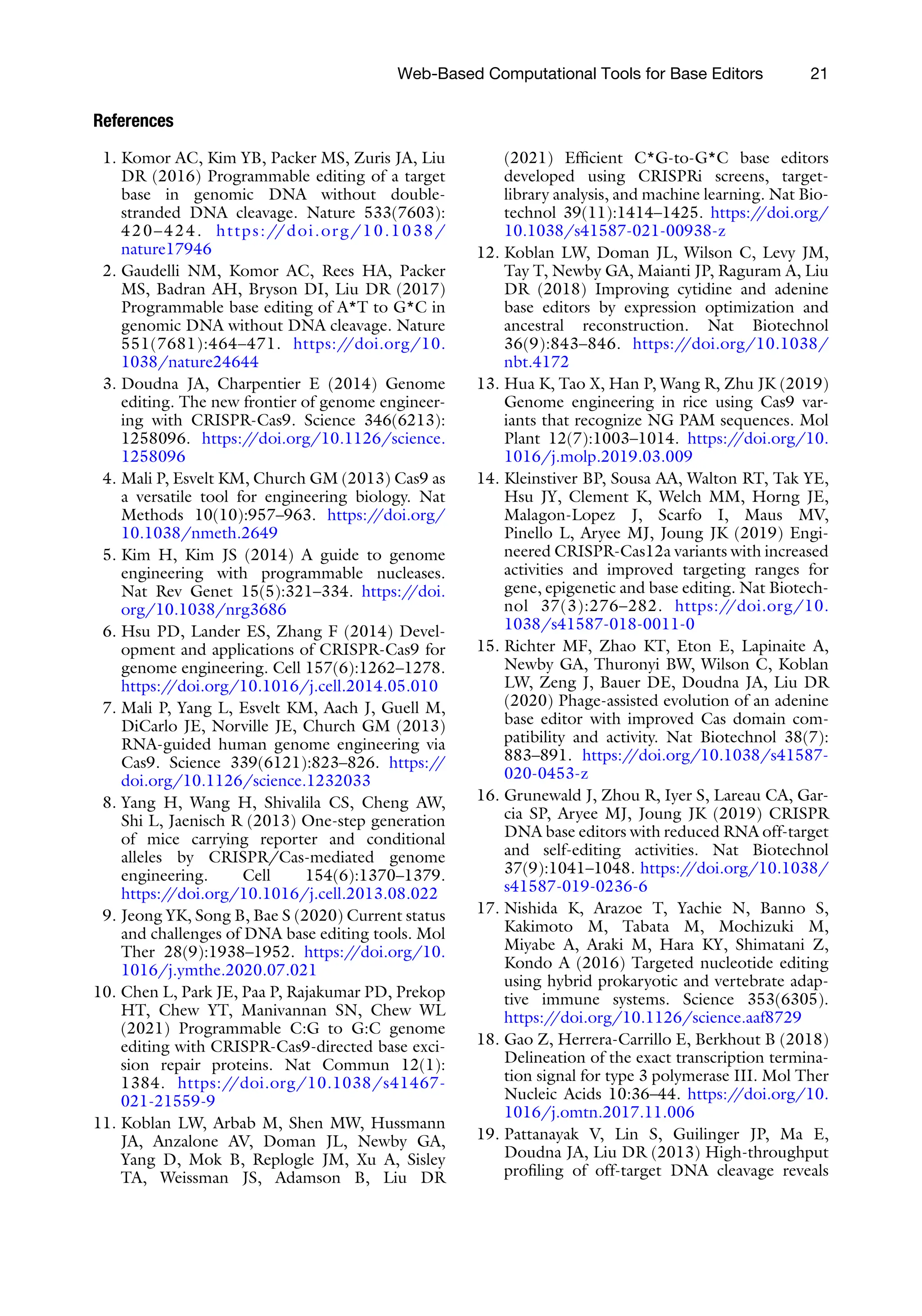Web-Based Computational Tools for Base Editors 21
References
1. Komor AC, Kim YB, Packer MS, Zuris JA, Liu
DR (2016) Programmable editing of a target
base in genomic DNA without double-
stranded DNA cleavage. Nature 533(7603):
420–424. https://doi.org/10.1038/
nature17946
2. Gaudelli NM, Komor AC, Rees HA, Packer
MS, Badran AH, Bryson DI, Liu DR (2017)
Programmable base editing of A*T to G*C in
genomic DNA without DNA cleavage. Nature
551(7681):464–471. https:/
/doi.org/10.
1038/nature24644
3. Doudna JA, Charpentier E (2014) Genome
editing. The new frontier of genome engineer-
ing with CRISPR-Cas9. Science 346(6213):
1258096. https:/
/doi.org/10.1126/science.
1258096
4. Mali P, Esvelt KM, Church GM (2013) Cas9 as
a versatile tool for engineering biology. Nat
Methods 10(10):957–963. https:/
/doi.org/
10.1038/nmeth.2649
5. Kim H, Kim JS (2014) A guide to genome
engineering with programmable nucleases.
Nat Rev Genet 15(5):321–334. https:/
/doi.
org/10.1038/nrg3686
6. Hsu PD, Lander ES, Zhang F (2014) Devel-
opment and applications of CRISPR-Cas9 for
genome engineering. Cell 157(6):1262–1278.
https:/
/doi.org/10.1016/j.cell.2014.05.010
7. Mali P, Yang L, Esvelt KM, Aach J, Guell M,
DiCarlo JE, Norville JE, Church GM (2013)
RNA-guided human genome engineering via
Cas9. Science 339(6121):823–826. https:/
/
doi.org/10.1126/science.1232033
8. Yang H, Wang H, Shivalila CS, Cheng AW,
Shi L, Jaenisch R (2013) One-step generation
of mice carrying reporter and conditional
alleles by CRISPR/Cas-mediated genome
engineering. Cell 154(6):1370–1379.
https:/
/doi.org/10.1016/j.cell.2013.08.022
9. Jeong YK, Song B, Bae S (2020) Current status
and challenges of DNA base editing tools. Mol
Ther 28(9):1938–1952. https:/
/doi.org/10.
1016/j.ymthe.2020.07.021
10. Chen L, Park JE, Paa P, Rajakumar PD, Prekop
HT, Chew YT, Manivannan SN, Chew WL
(2021) Programmable C:G to G:C genome
editing with CRISPR-Cas9-directed base exci-
sion repair proteins. Nat Commun 12(1):
1384. https:/
/doi.org/10.1038/s41467-
021-21559-9
11. Koblan LW, Arbab M, Shen MW, Hussmann
JA, Anzalone AV, Doman JL, Newby GA,
Yang D, Mok B, Replogle JM, Xu A, Sisley
TA, Weissman JS, Adamson B, Liu DR
(2021) Efficient C*G-to-G*C base editors
developed using CRISPRi screens, target-
library analysis, and machine learning. Nat Bio-
technol 39(11):1414–1425. https:/
/doi.org/
10.1038/s41587-021-00938-z
12. Koblan LW, Doman JL, Wilson C, Levy JM,
Tay T, Newby GA, Maianti JP, Raguram A, Liu
DR (2018) Improving cytidine and adenine
base editors by expression optimization and
ancestral reconstruction. Nat Biotechnol
36(9):843–846. https:/
/doi.org/10.1038/
nbt.4172
13. Hua K, Tao X, Han P, Wang R, Zhu JK (2019)
Genome engineering in rice using Cas9 var-
iants that recognize NG PAM sequences. Mol
Plant 12(7):1003–1014. https:/
/doi.org/10.
1016/j.molp.2019.03.009
14. Kleinstiver BP, Sousa AA, Walton RT, Tak YE,
Hsu JY, Clement K, Welch MM, Horng JE,
Malagon-Lopez J, Scarfo I, Maus MV,
Pinello L, Aryee MJ, Joung JK (2019) Engi-
neered CRISPR-Cas12a variants with increased
activities and improved targeting ranges for
gene, epigenetic and base editing. Nat Biotech-
nol 37(3):276–282. https:/
/doi.org/10.
1038/s41587-018-0011-0
15. Richter MF, Zhao KT, Eton E, Lapinaite A,
Newby GA, Thuronyi BW, Wilson C, Koblan
LW, Zeng J, Bauer DE, Doudna JA, Liu DR
(2020) Phage-assisted evolution of an adenine
base editor with improved Cas domain com-
patibility and activity. Nat Biotechnol 38(7):
883–891. https:/
/doi.org/10.1038/s41587-
020-0453-z
16. Grunewald J, Zhou R, Iyer S, Lareau CA, Gar-
cia SP, Aryee MJ, Joung JK (2019) CRISPR
DNA base editors with reduced RNA off-target
and self-editing activities. Nat Biotechnol
37(9):1041–1048. https:/
/doi.org/10.1038/
s41587-019-0236-6
17. Nishida K, Arazoe T, Yachie N, Banno S,
Kakimoto M, Tabata M, Mochizuki M,
Miyabe A, Araki M, Hara KY, Shimatani Z,
Kondo A (2016) Targeted nucleotide editing
using hybrid prokaryotic and vertebrate adap-
tive immune systems. Science 353(6305).
https:/
/doi.org/10.1126/science.aaf8729
18. Gao Z, Herrera-Carrillo E, Berkhout B (2018)
Delineation of the exact transcription termina-
tion signal for type 3 polymerase III. Mol Ther
Nucleic Acids 10:36–44. https:/
/doi.org/10.
1016/j.omtn.2017.11.006
19. Pattanayak V, Lin S, Guilinger JP, Ma E,
Doudna JA, Liu DR (2013) High-throughput
profiling of off-target DNA cleavage reveals
 