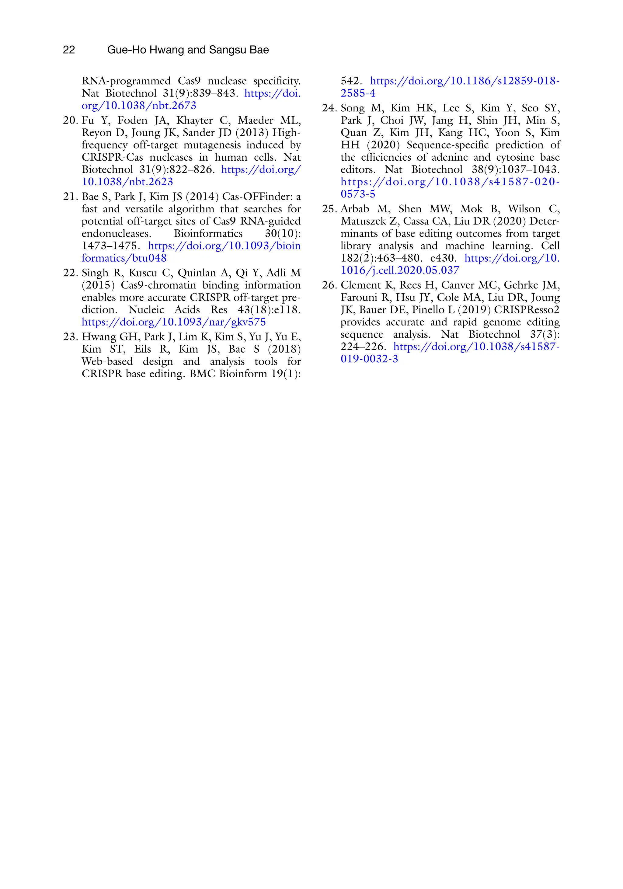 22 Gue-Ho Hwang and Sangsu Bae
RNA-programmed Cas9 nuclease specificity.
Nat Biotechnol 31(9):839–843. https:/
/doi.
org/10.1038/nbt.2673
20. Fu Y, Foden JA, Khayter C, Maeder ML,
Reyon D, Joung JK, Sander JD (2013) High-
frequency off-target mutagenesis induced by
CRISPR-Cas nucleases in human cells. Nat
Biotechnol 31(9):822–826. https:/
/doi.org/
10.1038/nbt.2623
21. Bae S, Park J, Kim JS (2014) Cas-OFFinder: a
fast and versatile algorithm that searches for
potential off-target sites of Cas9 RNA-guided
endonucleases. Bioinformatics 30(10):
1473–1475. https:/
/doi.org/10.1093/bioin
formatics/btu048
22. Singh R, Kuscu C, Quinlan A, Qi Y, Adli M
(2015) Cas9-chromatin binding information
enables more accurate CRISPR off-target pre-
diction. Nucleic Acids Res 43(18):e118.
https:/
/doi.org/10.1093/nar/gkv575
23. Hwang GH, Park J, Lim K, Kim S, Yu J, Yu E,
Kim ST, Eils R, Kim JS, Bae S (2018)
Web-based design and analysis tools for
CRISPR base editing. BMC Bioinform 19(1):
542. https:/
/doi.org/10.1186/s12859-018-
2585-4
24. Song M, Kim HK, Lee S, Kim Y, Seo SY,
Park J, Choi JW, Jang H, Shin JH, Min S,
Quan Z, Kim JH, Kang HC, Yoon S, Kim
HH (2020) Sequence-specific prediction of
the efficiencies of adenine and cytosine base
editors. Nat Biotechnol 38(9):1037–1043.
https://doi.org/10.1038/s41587-020-
0573-5
25. Arbab M, Shen MW, Mok B, Wilson C,
Matuszek Z, Cassa CA, Liu DR (2020) Deter-
minants of base editing outcomes from target
library analysis and machine learning. Cell
182(2):463–480. e430. https:/
/doi.org/10.
1016/j.cell.2020.05.037
26. Clement K, Rees H, Canver MC, Gehrke JM,
Farouni R, Hsu JY, Cole MA, Liu DR, Joung
JK, Bauer DE, Pinello L (2019) CRISPResso2
provides accurate and rapid genome editing
sequence analysis. Nat Biotechnol 37(3):
224–226. https:/
/doi.org/10.1038/s41587-
019-0032-3
 