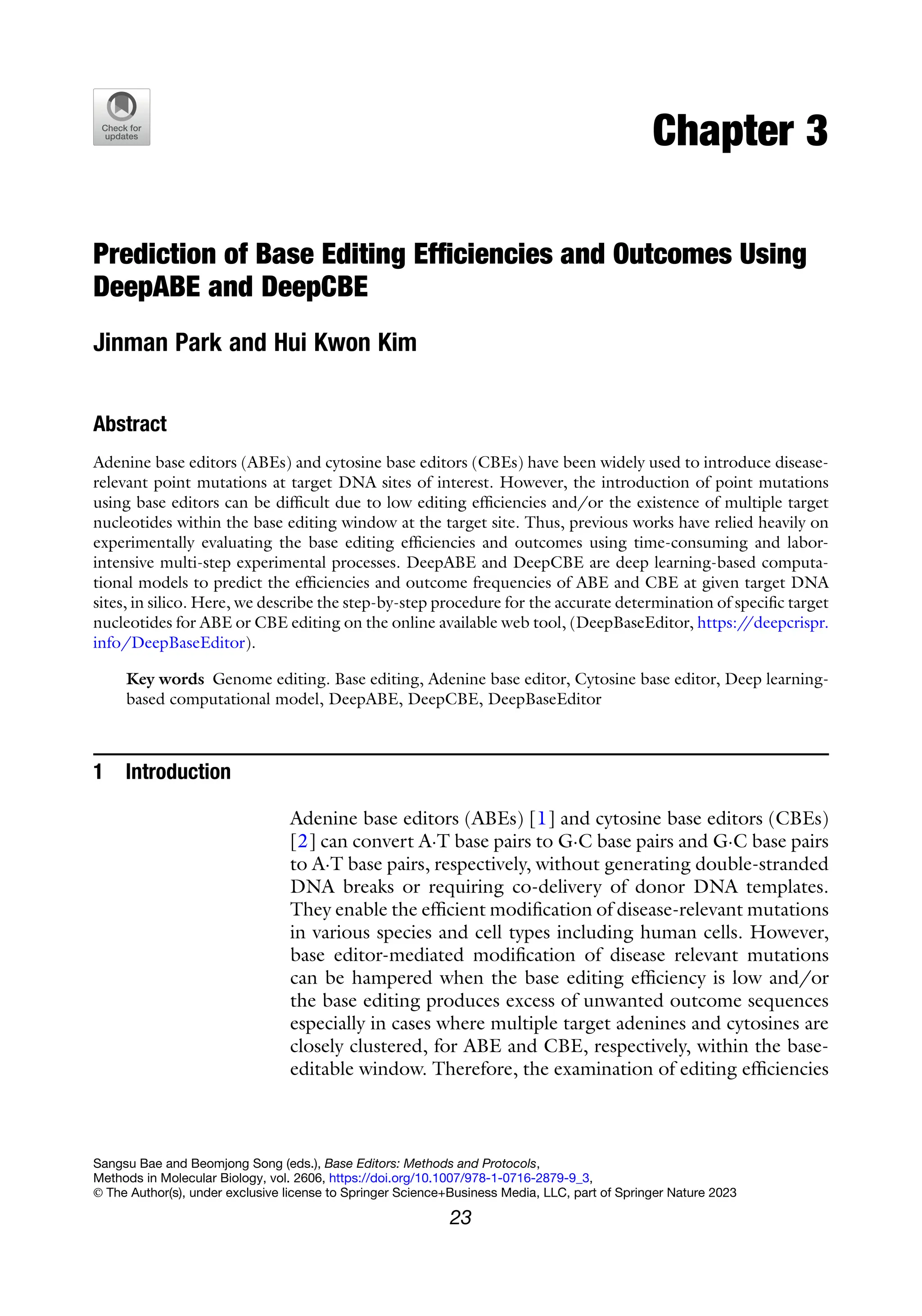 Chapter 3
Prediction of Base Editing Efficiencies and Outcomes Using
DeepABE and DeepCBE
Jinman Park and Hui Kwon Kim
Abstract
Adenine base editors (ABEs) and cytosine base editors (CBEs) have been widely used to introduce disease-
relevant point mutations at target DNA sites of interest. However, the introduction of point mutations
using base editors can be difficult due to low editing efficiencies and/or the existence of multiple target
nucleotides within the base editing window at the target site. Thus, previous works have relied heavily on
experimentally evaluating the base editing efficiencies and outcomes using time-consuming and labor-
intensive multi-step experimental processes. DeepABE and DeepCBE are deep learning-based computa-
tional models to predict the efficiencies and outcome frequencies of ABE and CBE at given target DNA
sites, in silico. Here, we describe the step-by-step procedure for the accurate determination of specific target
nucleotides for ABE or CBE editing on the online available web tool, (DeepBaseEditor, https:/
/deepcrispr.
info/DeepBaseEditor).
Key words Genome editing. Base editing, Adenine base editor, Cytosine base editor, Deep learning-
based computational model, DeepABE, DeepCBE, DeepBaseEditor
1 Introduction
Adenine base editors (ABEs) [1] and cytosine base editors (CBEs)
[2] can convert A·T base pairs to G·C base pairs and G·C base pairs
to A·T base pairs, respectively, without generating double-stranded
DNA breaks or requiring co-delivery of donor DNA templates.
They enable the efficient modification of disease-relevant mutations
in various species and cell types including human cells. However,
base editor-mediated modification of disease relevant mutations
can be hampered when the base editing efficiency is low and/or
the base editing produces excess of unwanted outcome sequences
especially in cases where multiple target adenines and cytosines are
closely clustered, for ABE and CBE, respectively, within the base-
editable window. Therefore, the examination of editing efficiencies
Sangsu Bae and Beomjong Song (eds.), Base Editors: Methods and Protocols,
Methods in Molecular Biology, vol. 2606, https://doi.org/10.1007/978-1-0716-2879-9_3,
© The Author(s), under exclusive license to Springer Science+Business Media, LLC, part of Springer Nature 2023
23
 