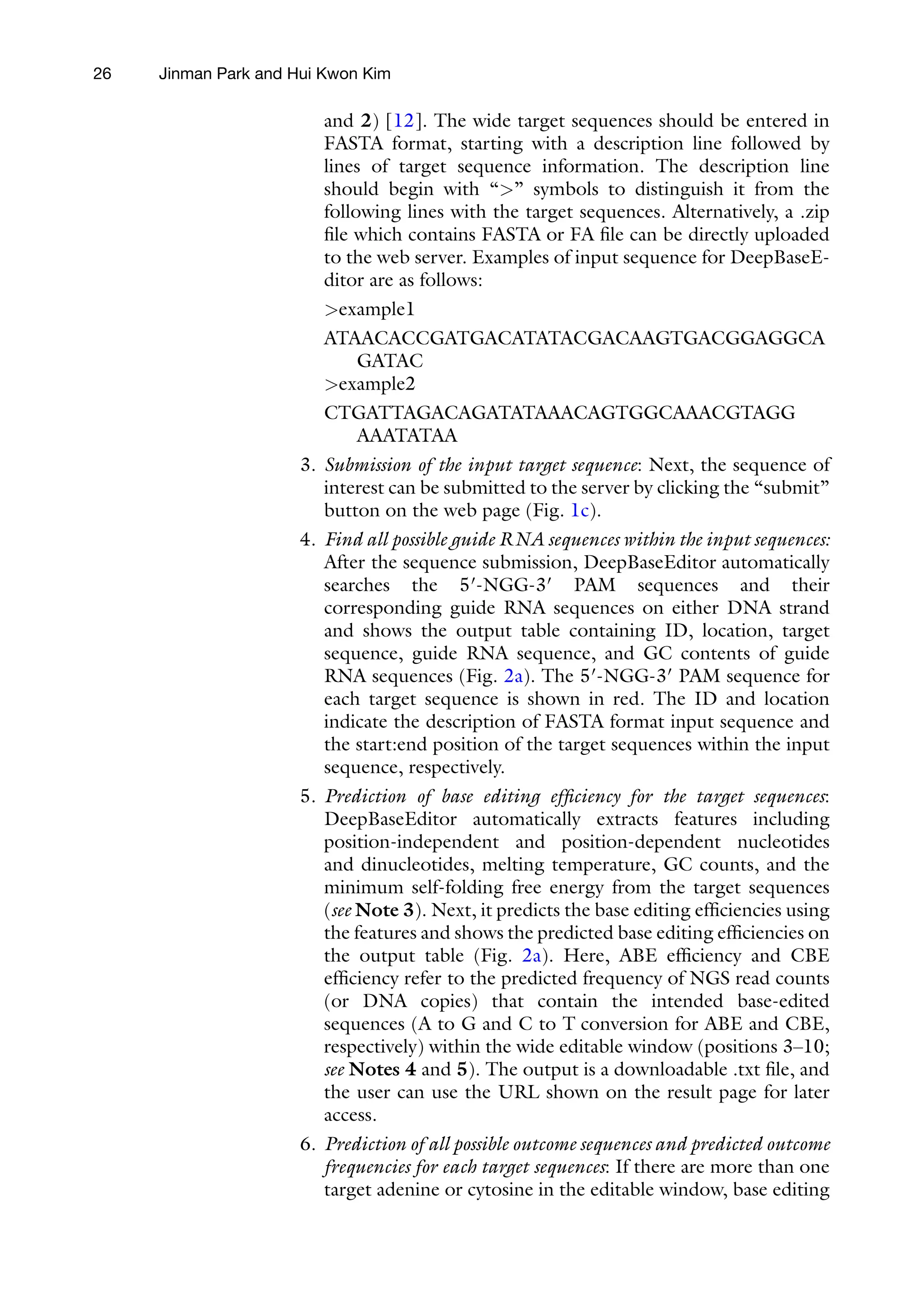 26 Jinman Park and Hui Kwon Kim
and 2) [12]. The wide target sequences should be entered in
FASTA format, starting with a description line followed by
lines of target sequence information. The description line
should begin with “>” symbols to distinguish it from the
following lines with the target sequences. Alternatively, a .zip
file which contains FASTA or FA file can be directly uploaded
to the web server. Examples of input sequence for DeepBaseE-
ditor are as follows:
>example1
ATAACACCGATGACATATACGACAAGTGACGGAGGCA
GATAC
>example2
CTGATTAGACAGATATAAACAGTGGCAAACGTAGG
AAATATAA
3. Submission of the input target sequence: Next, the sequence of
interest can be submitted to the server by clicking the “submit”
button on the web page (Fig. 1c).
4. Find all possible guide RNA sequences within the input sequences:
After the sequence submission, DeepBaseEditor automatically
searches the 5′-NGG-3′ PAM sequences and their
corresponding guide RNA sequences on either DNA strand
and shows the output table containing ID, location, target
sequence, guide RNA sequence, and GC contents of guide
RNA sequences (Fig. 2a). The 5′-NGG-3′ PAM sequence for
each target sequence is shown in red. The ID and location
indicate the description of FASTA format input sequence and
the start:end position of the target sequences within the input
sequence, respectively.
5. Prediction of base editing efficiency for the target sequences:
DeepBaseEditor automatically extracts features including
position-independent and position-dependent nucleotides
and dinucleotides, melting temperature, GC counts, and the
minimum self-folding free energy from the target sequences
(see Note 3). Next, it predicts the base editing efficiencies using
the features and shows the predicted base editing efficiencies on
the output table (Fig. 2a). Here, ABE efficiency and CBE
efficiency refer to the predicted frequency of NGS read counts
(or DNA copies) that contain the intended base-edited
sequences (A to G and C to T conversion for ABE and CBE,
respectively) within the wide editable window (positions 3–10;
see Notes 4 and 5). The output is a downloadable .txt file, and
the user can use the URL shown on the result page for later
access.
6. Prediction of all possible outcome sequences and predicted outcome
frequencies for each target sequences: If there are more than one
target adenine or cytosine in the editable window, base editing
 