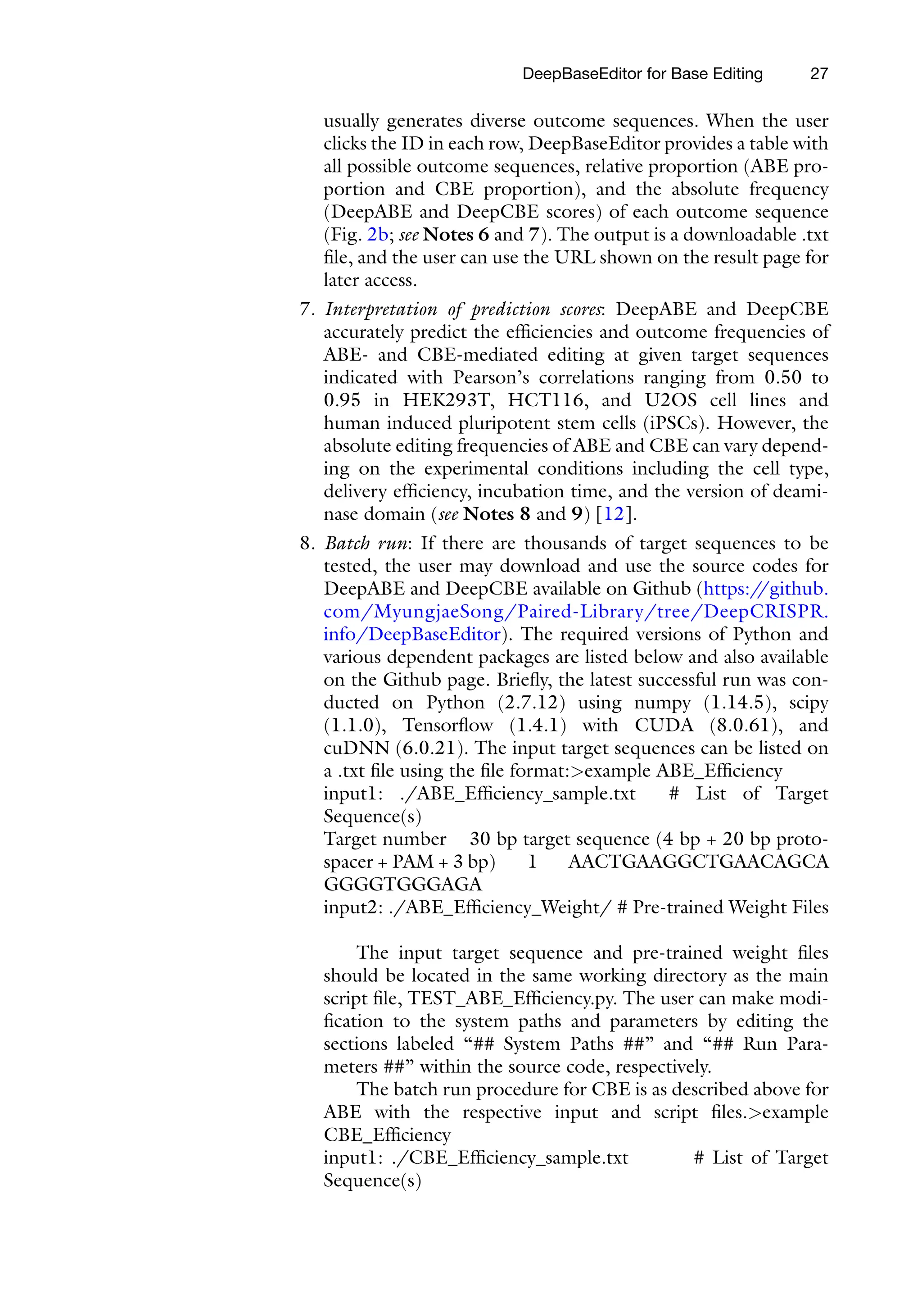 DeepBaseEditor for Base Editing 27
usually generates diverse outcome sequences. When the user
clicks the ID in each row, DeepBaseEditor provides a table with
all possible outcome sequences, relative proportion (ABE pro-
portion and CBE proportion), and the absolute frequency
(DeepABE and DeepCBE scores) of each outcome sequence
(Fig. 2b; see Notes 6 and 7). The output is a downloadable .txt
file, and the user can use the URL shown on the result page for
later access.
7. Interpretation of prediction scores: DeepABE and DeepCBE
accurately predict the efficiencies and outcome frequencies of
ABE- and CBE-mediated editing at given target sequences
indicated with Pearson’s correlations ranging from 0.50 to
0.95 in HEK293T, HCT116, and U2OS cell lines and
human induced pluripotent stem cells (iPSCs). However, the
absolute editing frequencies of ABE and CBE can vary depend-
ing on the experimental conditions including the cell type,
delivery efficiency, incubation time, and the version of deami-
nase domain (see Notes 8 and 9) [12].
8. Batch run: If there are thousands of target sequences to be
tested, the user may download and use the source codes for
DeepABE and DeepCBE available on Github (https:/
/github.
com/MyungjaeSong/Paired-Library/tree/DeepCRISPR.
info/DeepBaseEditor). The required versions of Python and
various dependent packages are listed below and also available
on the Github page. Briefly, the latest successful run was con-
ducted on Python (2.7.12) using numpy (1.14.5), scipy
(1.1.0), Tensorflow (1.4.1) with CUDA (8.0.61), and
cuDNN (6.0.21). The input target sequences can be listed on
a .txt file using the file format:>example ABE_Efficiency
input1: ./ABE_Efficiency_sample.txt # List of Target
Sequence(s)
Target number 30 bp target sequence (4 bp + 20 bp proto-
spacer + PAM + 3 bp) 1 AACTGAAGGCTGAACAGCA
GGGGTGGGAGA
input2: ./ABE_Efficiency_Weight/ # Pre-trained Weight Files
The input target sequence and pre-trained weight files
should be located in the same working directory as the main
script file, TEST_ABE_Efficiency.py. The user can make modi-
fication to the system paths and parameters by editing the
sections labeled “## System Paths ##” and “## Run Para-
meters ##” within the source code, respectively.
The batch run procedure for CBE is as described above for
ABE with the respective input and script files.>example
CBE_Efficiency
input1: ./CBE_Efficiency_sample.txt # List of Target
Sequence(s)
 