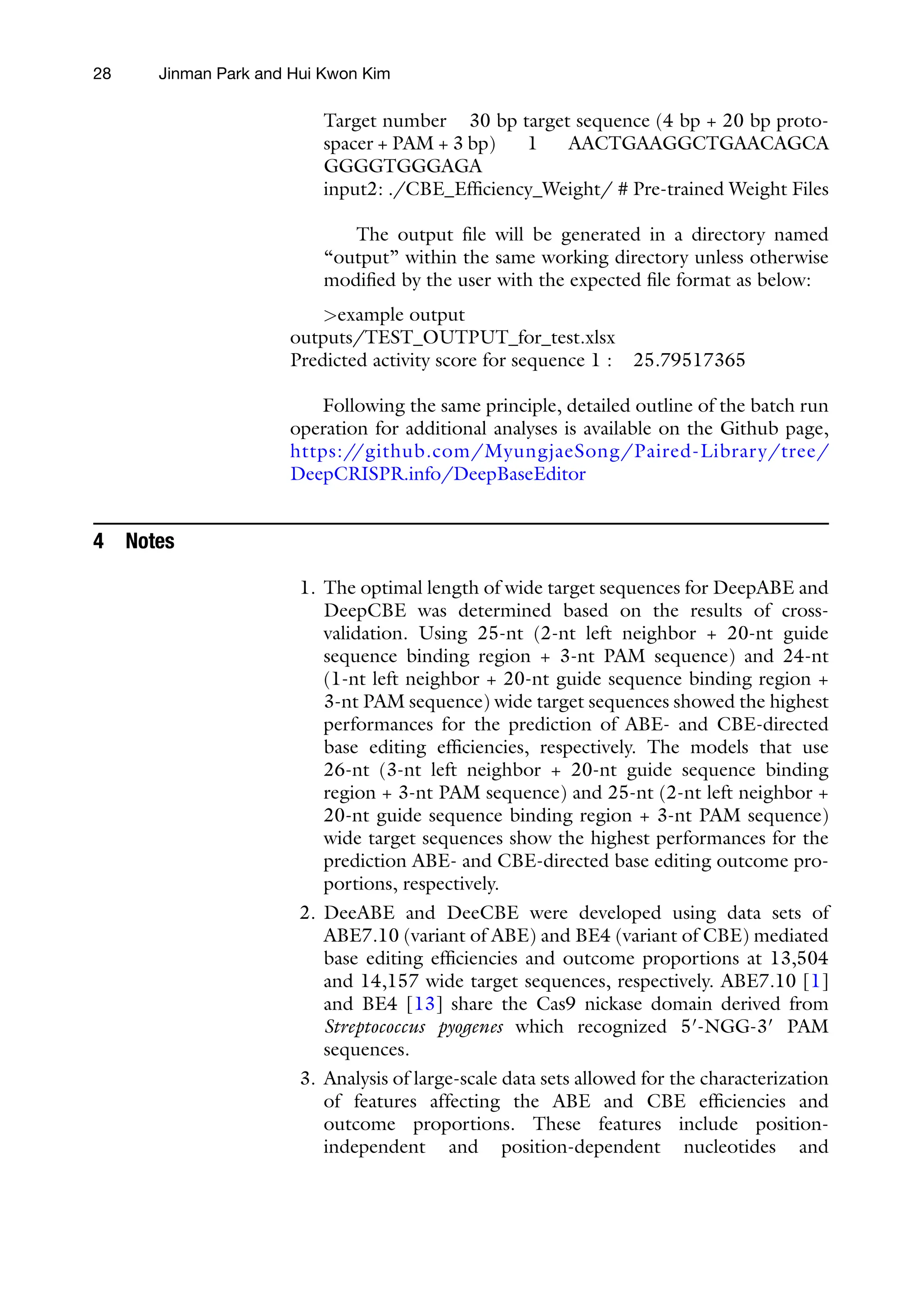 28 Jinman Park and Hui Kwon Kim
Target number 30 bp target sequence (4 bp + 20 bp proto-
spacer + PAM + 3 bp) 1 AACTGAAGGCTGAACAGCA
GGGGTGGGAGA
input2: ./CBE_Efficiency_Weight/ # Pre-trained Weight Files
The output file will be generated in a directory named
“output” within the same working directory unless otherwise
modified by the user with the expected file format as below:
>example output
outputs/TEST_OUTPUT_for_test.xlsx
Predicted activity score for sequence 1 : 25.79517365
Following the same principle, detailed outline of the batch run
operation for additional analyses is available on the Github page,
https:/
/github.com/MyungjaeSong/Paired-Library/tree/
DeepCRISPR.info/DeepBaseEditor
4 Notes
1. The optimal length of wide target sequences for DeepABE and
DeepCBE was determined based on the results of cross-
validation. Using 25-nt (2-nt left neighbor + 20-nt guide
sequence binding region + 3-nt PAM sequence) and 24-nt
(1-nt left neighbor + 20-nt guide sequence binding region +
3-nt PAM sequence) wide target sequences showed the highest
performances for the prediction of ABE- and CBE-directed
base editing efficiencies, respectively. The models that use
26-nt (3-nt left neighbor + 20-nt guide sequence binding
region + 3-nt PAM sequence) and 25-nt (2-nt left neighbor +
20-nt guide sequence binding region + 3-nt PAM sequence)
wide target sequences show the highest performances for the
prediction ABE- and CBE-directed base editing outcome pro-
portions, respectively.
2. DeeABE and DeeCBE were developed using data sets of
ABE7.10 (variant of ABE) and BE4 (variant of CBE) mediated
base editing efficiencies and outcome proportions at 13,504
and 14,157 wide target sequences, respectively. ABE7.10 [1]
and BE4 [13] share the Cas9 nickase domain derived from
Streptococcus pyogenes which recognized 5′-NGG-3′ PAM
sequences.
3. Analysis of large-scale data sets allowed for the characterization
of features affecting the ABE and CBE efficiencies and
outcome proportions. These features include position-
independent and position-dependent nucleotides and
 
