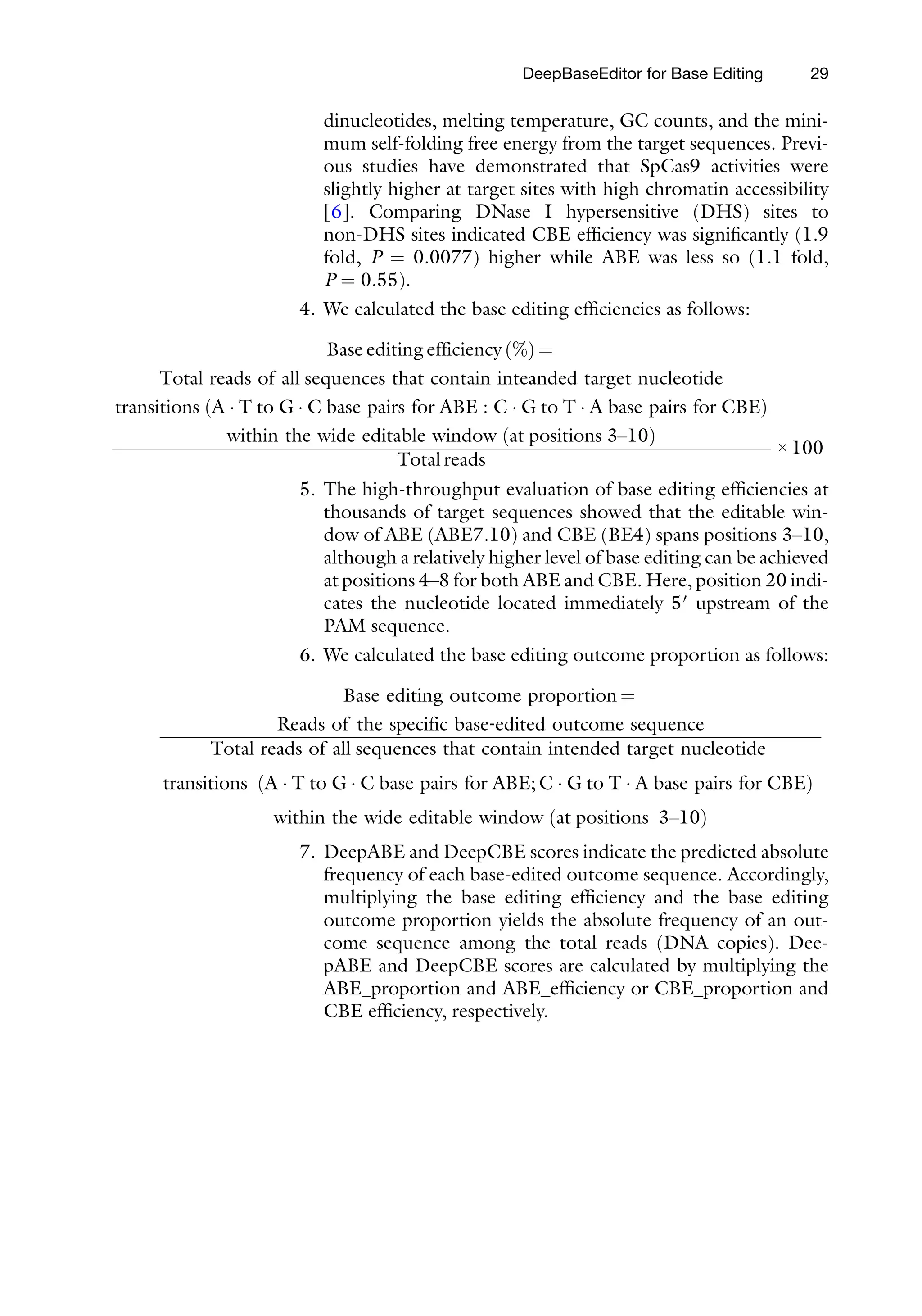Total reads of a
transitions A  T to G
ð Þ
within
R
Total rea
transitions A 
ð Þ
w Þ
DeepBaseEditor for Base Editing 29
dinucleotides, melting temperature, GC counts, and the mini-
mum self-folding free energy from the target sequences. Previ-
ous studies have demonstrated that SpCas9 activities were
slightly higher at target sites with high chromatin accessibility
[6]. Comparing DNase I hypersensitive (DHS) sites to
non-DHS sites indicated CBE efficiency was significantly (1.9
fold, P = 0.0077) higher while ABE was less so (1.1 fold,
P = 0.55).
4. We calculated the base editing efficiencies as follows:
Base editing efficiency %
ð Þ =
ll sequences that contain inteanded target nucleotide
 C base pairs for ABE : C  G to T  A base pairs for CBE
the wide editable window at positions 3–10
ð Þ
Total reads
× 100
5. The high-throughput evaluation of base editing efficiencies at
thousands of target sequences showed that the editable win-
dow of ABE (ABE7.10) and CBE (BE4) spans positions 3–10,
although a relatively higher level of base editing can be achieved
at positions 4–8 for both ABE and CBE. Here, position 20 indi-
cates the nucleotide located immediately 5′ upstream of the
PAM sequence.
6. We calculated the base editing outcome proportion as follows:
Base editing outcome proportion =
eads of the specific base‐edited outcome sequence
ds of all sequences that contain intended target nucleotide
T to G  C base pairs for ABE; C  G to T  A base pairs for CBE
ithin the wide editable window at positions 3–10
ð
7. DeepABE and DeepCBE scores indicate the predicted absolute
frequency of each base-edited outcome sequence. Accordingly,
multiplying the base editing efficiency and the base editing
outcome proportion yields the absolute frequency of an out-
come sequence among the total reads (DNA copies). Dee-
pABE and DeepCBE scores are calculated by multiplying the
ABE_proportion and ABE_efficiency or CBE_proportion and
CBE efficiency, respectively.
 