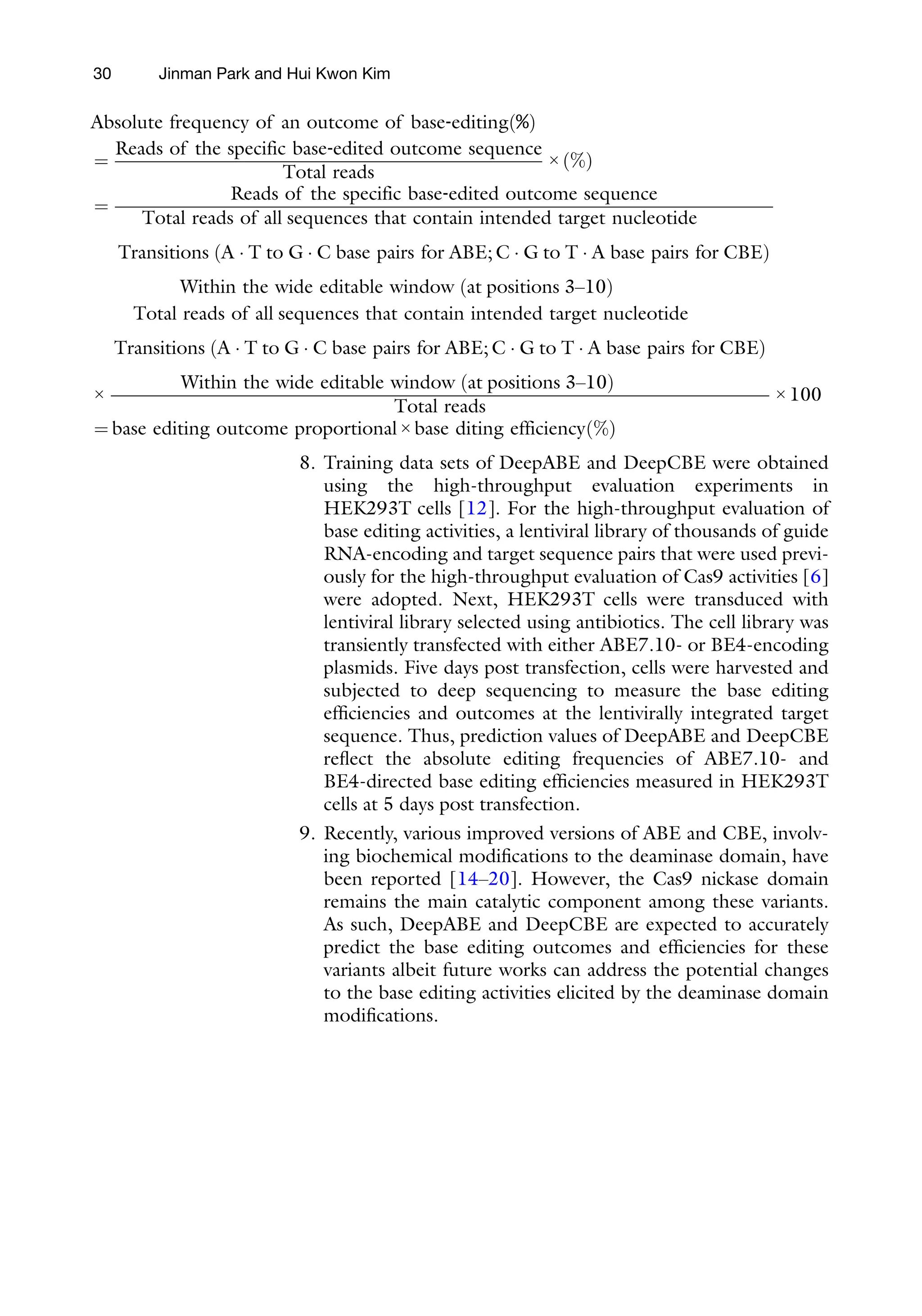Absolute frequency of a
=
Reads of the specific
T
=
Reads
Total reads of all
Transitions A  T to
ð Þ
Within the w
×
Total reads of all s
Transitions A  T to
ð Þ
Within the w
= base editing outcome
30 Jinman Park and Hui Kwon Kim
n outcome of base‐editing %
ð Þ
base‐edited outcome sequence
otal reads
× %
ð Þ
of the specific base‐edited outcome sequence
sequences that contain intended target nucleotide
G  C base pairs for ABE; C  G to T  A base pairs for CBE
ide editable window at positions 3–10
ð Þ
equences that contain intended target nucleotide
G  C base pairs for ABE; C  G to T  A base pairs for CBE
ide editable window at positions 3–10
ð Þ
Total reads
× 100
proportional × base diting efficiency %
ð Þ
8. Training data sets of DeepABE and DeepCBE were obtained
using the high-throughput evaluation experiments in
HEK293T cells [12]. For the high-throughput evaluation of
base editing activities, a lentiviral library of thousands of guide
RNA-encoding and target sequence pairs that were used previ-
ously for the high-throughput evaluation of Cas9 activities [6]
were adopted. Next, HEK293T cells were transduced with
lentiviral library selected using antibiotics. The cell library was
transiently transfected with either ABE7.10- or BE4-encoding
plasmids. Five days post transfection, cells were harvested and
subjected to deep sequencing to measure the base editing
efficiencies and outcomes at the lentivirally integrated target
sequence. Thus, prediction values of DeepABE and DeepCBE
reflect the absolute editing frequencies of ABE7.10- and
BE4-directed base editing efficiencies measured in HEK293T
cells at 5 days post transfection.
9. Recently, various improved versions of ABE and CBE, involv-
ing biochemical modifications to the deaminase domain, have
been reported [14–20]. However, the Cas9 nickase domain
remains the main catalytic component among these variants.
As such, DeepABE and DeepCBE are expected to accurately
predict the base editing outcomes and efficiencies for these
variants albeit future works can address the potential changes
to the base editing activities elicited by the deaminase domain
modifications.
 