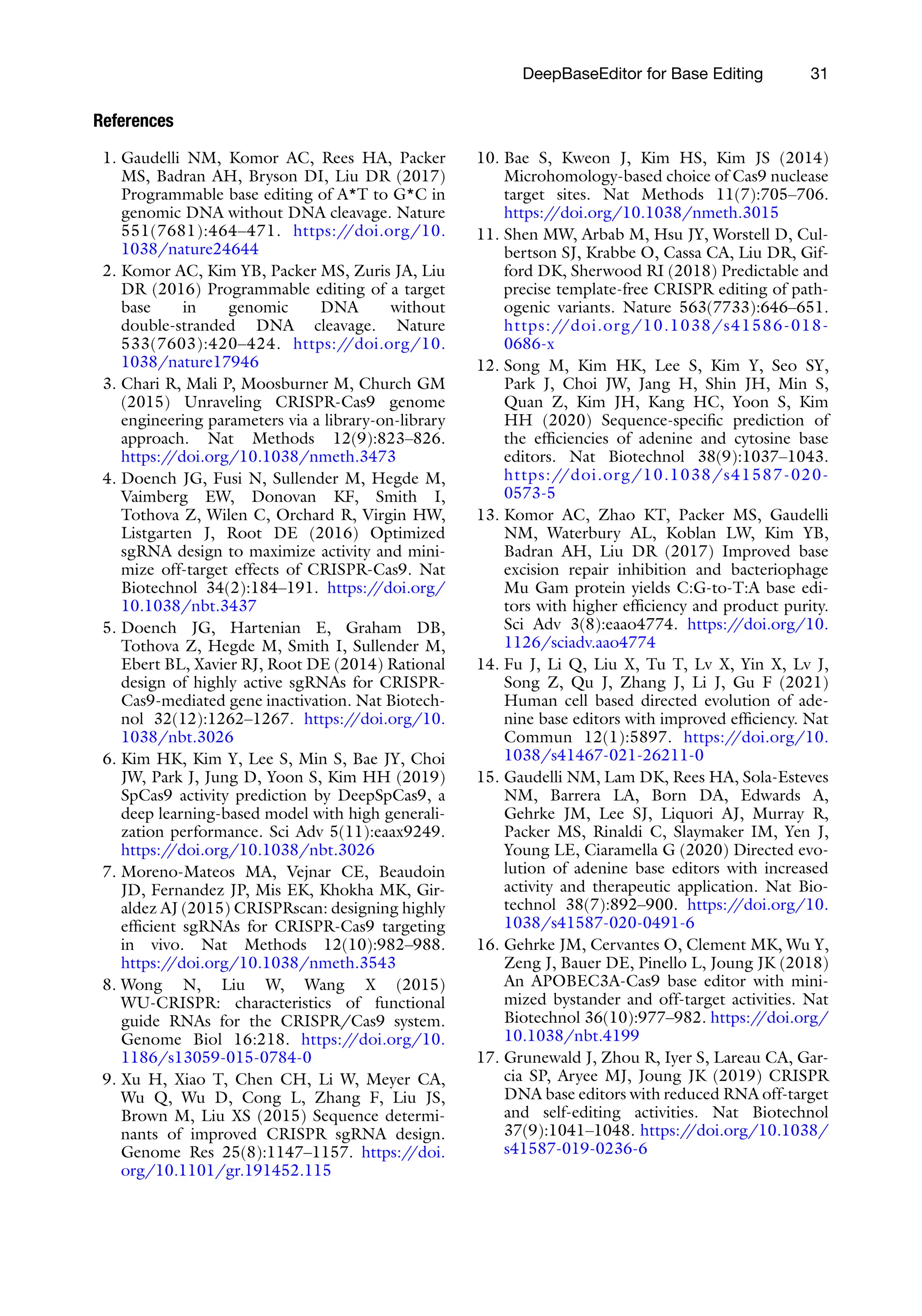 DeepBaseEditor for Base Editing 31
References
1. Gaudelli NM, Komor AC, Rees HA, Packer
MS, Badran AH, Bryson DI, Liu DR (2017)
Programmable base editing of A*T to G*C in
genomic DNA without DNA cleavage. Nature
551(7681):464–471. https:/
/doi.org/10.
1038/nature24644
2. Komor AC, Kim YB, Packer MS, Zuris JA, Liu
DR (2016) Programmable editing of a target
base in genomic DNA without
double-stranded DNA cleavage. Nature
533(7603):420–424. https:/
/doi.org/10.
1038/nature17946
3. Chari R, Mali P, Moosburner M, Church GM
(2015) Unraveling CRISPR-Cas9 genome
engineering parameters via a library-on-library
approach. Nat Methods 12(9):823–826.
https:/
/doi.org/10.1038/nmeth.3473
4. Doench JG, Fusi N, Sullender M, Hegde M,
Vaimberg EW, Donovan KF, Smith I,
Tothova Z, Wilen C, Orchard R, Virgin HW,
Listgarten J, Root DE (2016) Optimized
sgRNA design to maximize activity and mini-
mize off-target effects of CRISPR-Cas9. Nat
Biotechnol 34(2):184–191. https:/
/doi.org/
10.1038/nbt.3437
5. Doench JG, Hartenian E, Graham DB,
Tothova Z, Hegde M, Smith I, Sullender M,
Ebert BL, Xavier RJ, Root DE (2014) Rational
design of highly active sgRNAs for CRISPR-
Cas9-mediated gene inactivation. Nat Biotech-
nol 32(12):1262–1267. https:/
/doi.org/10.
1038/nbt.3026
6. Kim HK, Kim Y, Lee S, Min S, Bae JY, Choi
JW, Park J, Jung D, Yoon S, Kim HH (2019)
SpCas9 activity prediction by DeepSpCas9, a
deep learning-based model with high generali-
zation performance. Sci Adv 5(11):eaax9249.
https:/
/doi.org/10.1038/nbt.3026
7. Moreno-Mateos MA, Vejnar CE, Beaudoin
JD, Fernandez JP, Mis EK, Khokha MK, Gir-
aldez AJ (2015) CRISPRscan: designing highly
efficient sgRNAs for CRISPR-Cas9 targeting
in vivo. Nat Methods 12(10):982–988.
https:/
/doi.org/10.1038/nmeth.3543
8. Wong N, Liu W, Wang X (2015)
WU-CRISPR: characteristics of functional
guide RNAs for the CRISPR/Cas9 system.
Genome Biol 16:218. https:/
/doi.org/10.
1186/s13059-015-0784-0
9. Xu H, Xiao T, Chen CH, Li W, Meyer CA,
Wu Q, Wu D, Cong L, Zhang F, Liu JS,
Brown M, Liu XS (2015) Sequence determi-
nants of improved CRISPR sgRNA design.
Genome Res 25(8):1147–1157. https:/
/doi.
org/10.1101/gr.191452.115
10. Bae S, Kweon J, Kim HS, Kim JS (2014)
Microhomology-based choice of Cas9 nuclease
target sites. Nat Methods 11(7):705–706.
https:/
/doi.org/10.1038/nmeth.3015
11. Shen MW, Arbab M, Hsu JY, Worstell D, Cul-
bertson SJ, Krabbe O, Cassa CA, Liu DR, Gif-
ford DK, Sherwood RI (2018) Predictable and
precise template-free CRISPR editing of path-
ogenic variants. Nature 563(7733):646–651.
https://doi.org/10.1038/s41586-018-
0686-x
12. Song M, Kim HK, Lee S, Kim Y, Seo SY,
Park J, Choi JW, Jang H, Shin JH, Min S,
Quan Z, Kim JH, Kang HC, Yoon S, Kim
HH (2020) Sequence-specific prediction of
the efficiencies of adenine and cytosine base
editors. Nat Biotechnol 38(9):1037–1043.
https://doi.org/10.1038/s41587-020-
0573-5
13. Komor AC, Zhao KT, Packer MS, Gaudelli
NM, Waterbury AL, Koblan LW, Kim YB,
Badran AH, Liu DR (2017) Improved base
excision repair inhibition and bacteriophage
Mu Gam protein yields C:G-to-T:A base edi-
tors with higher efficiency and product purity.
Sci Adv 3(8):eaao4774. https:/
/doi.org/10.
1126/sciadv.aao4774
14. Fu J, Li Q, Liu X, Tu T, Lv X, Yin X, Lv J,
Song Z, Qu J, Zhang J, Li J, Gu F (2021)
Human cell based directed evolution of ade-
nine base editors with improved efficiency. Nat
Commun 12(1):5897. https:/
/doi.org/10.
1038/s41467-021-26211-0
15. Gaudelli NM, Lam DK, Rees HA, Sola-Esteves
NM, Barrera LA, Born DA, Edwards A,
Gehrke JM, Lee SJ, Liquori AJ, Murray R,
Packer MS, Rinaldi C, Slaymaker IM, Yen J,
Young LE, Ciaramella G (2020) Directed evo-
lution of adenine base editors with increased
activity and therapeutic application. Nat Bio-
technol 38(7):892–900. https:/
/doi.org/10.
1038/s41587-020-0491-6
16. Gehrke JM, Cervantes O, Clement MK, Wu Y,
Zeng J, Bauer DE, Pinello L, Joung JK (2018)
An APOBEC3A-Cas9 base editor with mini-
mized bystander and off-target activities. Nat
Biotechnol 36(10):977–982. https:/
/doi.org/
10.1038/nbt.4199
17. Grunewald J, Zhou R, Iyer S, Lareau CA, Gar-
cia SP, Aryee MJ, Joung JK (2019) CRISPR
DNA base editors with reduced RNA off-target
and self-editing activities. Nat Biotechnol
37(9):1041–1048. https:/
/doi.org/10.1038/
s41587-019-0236-6
 
