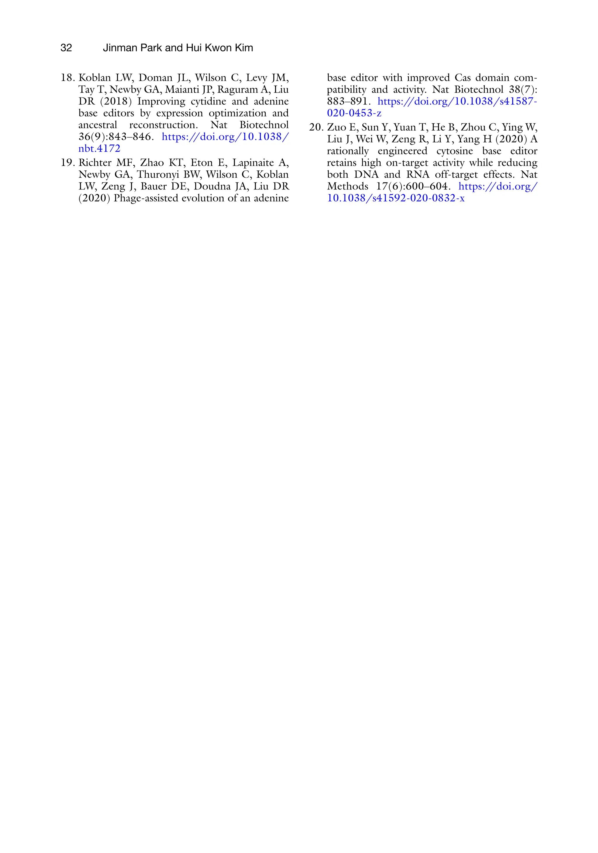 32 Jinman Park and Hui Kwon Kim
18. Koblan LW, Doman JL, Wilson C, Levy JM,
Tay T, Newby GA, Maianti JP, Raguram A, Liu
DR (2018) Improving cytidine and adenine
base editors by expression optimization and
ancestral reconstruction. Nat Biotechnol
36(9):843–846. https:/
/doi.org/10.1038/
nbt.4172
19. Richter MF, Zhao KT, Eton E, Lapinaite A,
Newby GA, Thuronyi BW, Wilson C, Koblan
LW, Zeng J, Bauer DE, Doudna JA, Liu DR
(2020) Phage-assisted evolution of an adenine
base editor with improved Cas domain com-
patibility and activity. Nat Biotechnol 38(7):
883–891. https:/
/doi.org/10.1038/s41587-
020-0453-z
20. Zuo E, Sun Y, Yuan T, He B, Zhou C, Ying W,
Liu J, Wei W, Zeng R, Li Y, Yang H (2020) A
rationally engineered cytosine base editor
retains high on-target activity while reducing
both DNA and RNA off-target effects. Nat
Methods 17(6):600–604. https:/
/doi.org/
10.1038/s41592-020-0832-x
 