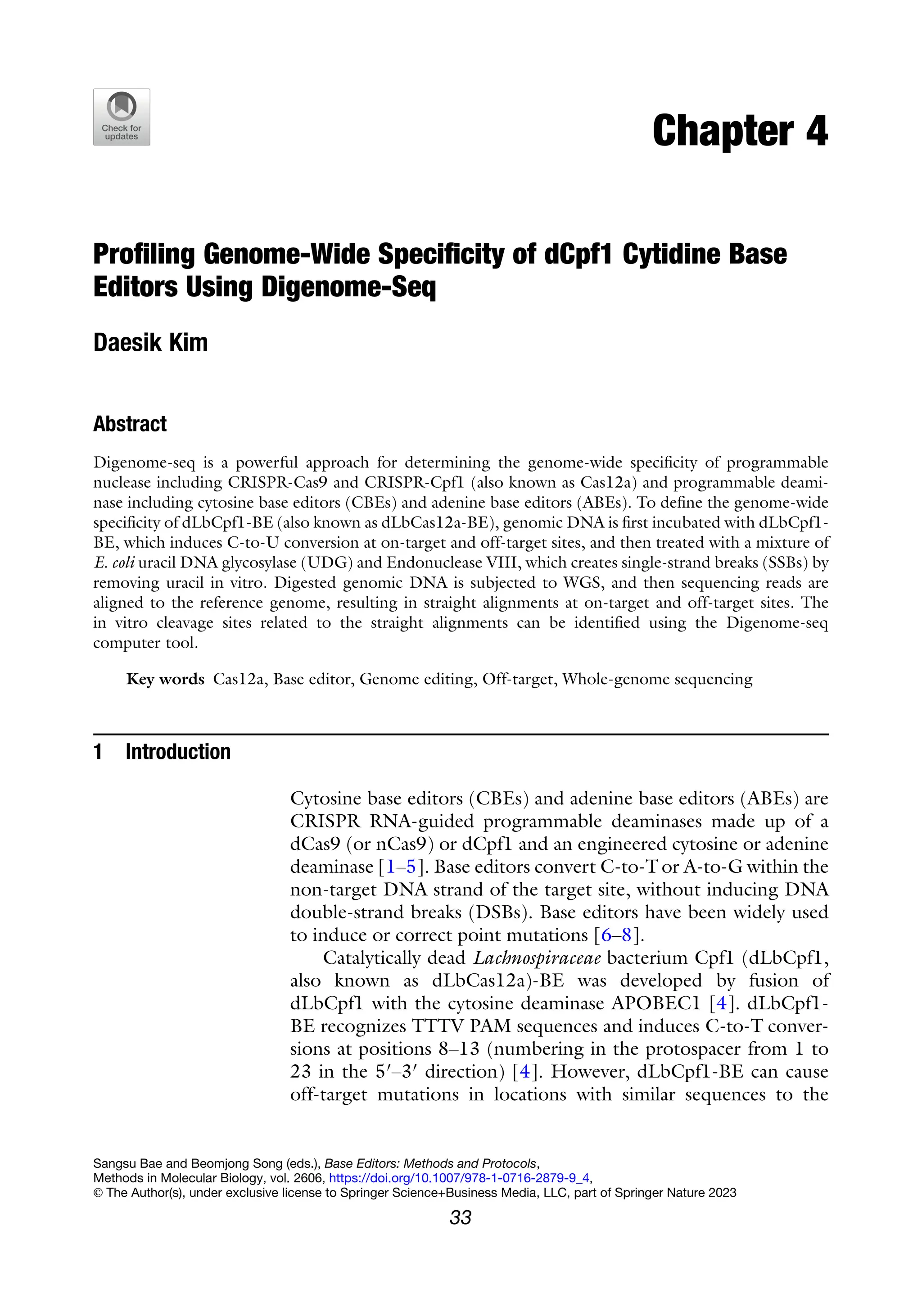 Chapter 4
Profiling Genome-Wide Specificity of dCpf1 Cytidine Base
Editors Using Digenome-Seq
Daesik Kim
Abstract
Digenome-seq is a powerful approach for determining the genome-wide specificity of programmable
nuclease including CRISPR-Cas9 and CRISPR-Cpf1 (also known as Cas12a) and programmable deami-
nase including cytosine base editors (CBEs) and adenine base editors (ABEs). To define the genome-wide
specificity of dLbCpf1-BE (also known as dLbCas12a-BE), genomic DNA is first incubated with dLbCpf1-
BE, which induces C-to-U conversion at on-target and off-target sites, and then treated with a mixture of
E. coli uracil DNA glycosylase (UDG) and Endonuclease VIII, which creates single-strand breaks (SSBs) by
removing uracil in vitro. Digested genomic DNA is subjected to WGS, and then sequencing reads are
aligned to the reference genome, resulting in straight alignments at on-target and off-target sites. The
in vitro cleavage sites related to the straight alignments can be identified using the Digenome-seq
computer tool.
Key words Cas12a, Base editor, Genome editing, Off-target, Whole-genome sequencing
1 Introduction
Cytosine base editors (CBEs) and adenine base editors (ABEs) are
CRISPR RNA-guided programmable deaminases made up of a
dCas9 (or nCas9) or dCpf1 and an engineered cytosine or adenine
deaminase [1–5]. Base editors convert C-to-T or A-to-G within the
non-target DNA strand of the target site, without inducing DNA
double-strand breaks (DSBs). Base editors have been widely used
to induce or correct point mutations [6–8].
Catalytically dead Lachnospiraceae bacterium Cpf1 (dLbCpf1,
also known as dLbCas12a)-BE was developed by fusion of
dLbCpf1 with the cytosine deaminase APOBEC1 [4]. dLbCpf1-
BE recognizes TTTV PAM sequences and induces C-to-T conver-
sions at positions 8–13 (numbering in the protospacer from 1 to
23 in the 5′–3′ direction) [4]. However, dLbCpf1-BE can cause
off-target mutations in locations with similar sequences to the
Sangsu Bae and Beomjong Song (eds.), Base Editors: Methods and Protocols,
Methods in Molecular Biology, vol. 2606, https://doi.org/10.1007/978-1-0716-2879-9_4,
© The Author(s), under exclusive license to Springer Science+Business Media, LLC, part of Springer Nature 2023
33
 